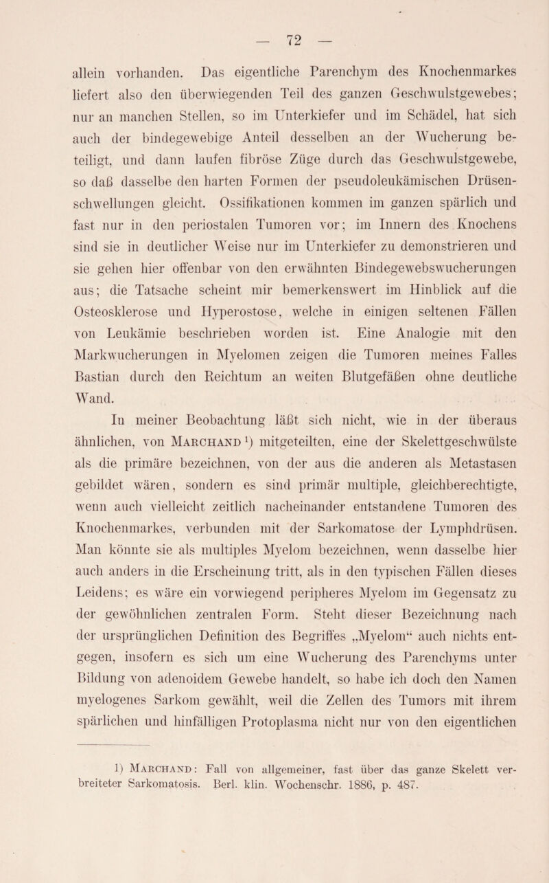 allein vorhanden. Das eigentliche Parenchym des Knochenmarkes liefert also den überwiegenden Teil des ganzen Geschwulstgewebes; nur an manchen Stellen, so im Unterkiefer und im Schädel, hat sich auch der bindegewebige Anteil desselben an der Wucherung be¬ teiligt, und dann laufen fibröse Züge durch das Geschwulstgewebe, so daß dasselbe den harten Formen der pseudoleukämischen Drüsen¬ schwellungen gleicht, Ossifikationen kommen im ganzen spärlich und fast nur in den periostalen Tumoren vor; im Innern des Knochens sind sie in deutlicher Weise nur im Unterkiefer zu demonstrieren und sie gehen hier offenbar von den erwähnten Bindegewebswucherungen aus; die Tatsache scheint mir bemerkenswert im Hinblick auf die Osteosklerose und Hyperostose, welche in einigen seltenen Fällen von Leukämie beschrieben worden ist. Eine Analogie mit den Markwucherungen in Myelomen zeigen die Tumoren meines Falles Bastian durch den Reichtum an weiten Blutgefäßen ohne deutliche Wand. In meiner Beobachtung läßt sich nicht, wie in der überaus ähnlichen, von Marchand mitgeteilten, eine der Skelettgeschwülste als die primäre bezeichnen, von der aus die anderen als Metastasen gebildet wären, sondern es sind primär multiple, gleichberechtigte, wenn auch vielleicht zeitlich nacheinander entstandene Tumoren des Knochenmarkes, verbunden mit der Sarkomatose der Lymphdrüsen. Man könnte sie als multiples Myelom bezeichnen, wenn dasselbe hier auch anders in die Erscheinung tritt, als in den typischen Fällen dieses Leidens; es wäre ein vorwiegend peripheres Myelom im Gegensatz zu der gewöhnlichen zentralen Form. Stellt dieser Bezeichnung nach der ursprünglichen Definition des Begriffes „Myelom“ auch nichts ent¬ gegen, insofern es sich um eine Wucherung des Parenchyms unter Bildung von adenoidem Gewebe handelt, so habe ich doch den Namen myelogenes Sarkom gewählt, weil die Zellen des Tumors mit ihrem spärlichen und hinfälligen Protoplasma nicht nur von den eigentlichen 1) Marchand: Fall von allgemeiner, fast über das ganze Skelett ver¬ breiteter Sarkomatosis. Berl. klin. Wochenschr. 1886, p. 487.
