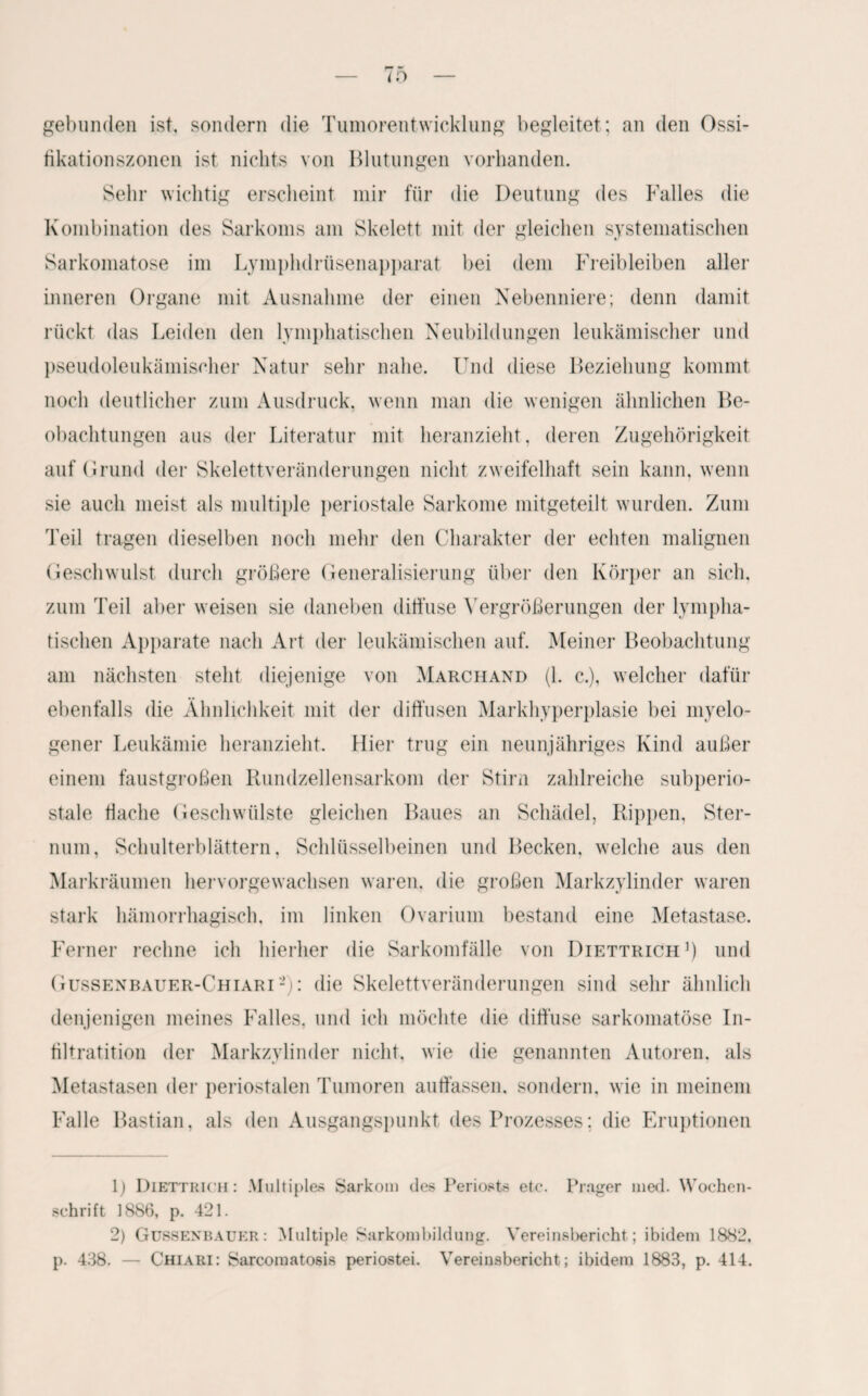 gebunden ist. sondern die Tumorentwicklung begleitet; an den Ossi- fikationszonen ist nichts von Blutungen vorhanden. Sehr wichtig erscheint mir für die Deutung des Falles die Kombination des Sarkoms am Skelett mit der gleichen systematischen Sarkomatose im Lymphdrüsenapparat bei dem Freibleiben aller inneren Organe mit Ausnahme der einen Nebenniere; denn damit rückt das Leiden den lymphatischen Neubildungen leukämischer und pseudoleukämischer Natur sehr nahe. Und diese Beziehung kommt noch deutlicher zum Ausdruck, wenn man die wenigen ähnlichen Be¬ obachtungen aus der Literatur mit heranzieht, deren Zugehörigkeit auf (1 rund der Skelettveränderungen nicht zweifelhaft sein kann, wenn sie auch meist als multiple periostale Sarkome mitgeteilt wurden. Zum Teil tragen dieselben noch mehr den Charakter der echten malignen Geschwulst durch größere Generalisierung über den Körper an sich, zum Teil aber weisen sie daneben diffuse Vergrößerungen der lympha¬ tischen Apparate nach Art der leukämischen auf. Meiner Beobachtung am nächsten steht diejenige von Marchand (1. c.), welcher dafür ebenfalls die Ähnlichkeit mit der diffusen Markhyperplasie bei myelo¬ gener Leukämie heranzieht. Hier trug ein neunjähriges Kind außer einem faustgroßen Rundzellensarkom der Stirn zahlreiche subperio¬ stale flache Geschwülste gleichen Baues an Schädel, Rippen. Ster¬ num, Schulterblättern, Schlüsselbeinen und Becken, welche aus den Markräumen hervorgewachsen waren, die großen Markzylinder waren stark hämorrhagisch, im linken Ovarium bestand eine Metastase. Ferner rechne ich hierher die Sarkomfälle von Diettrich1) und Gussenbauer-Chiari2): die Skelettveränderungen sind sehr ähnlich denjenigen meines Falles, und ich möchte die diffuse sarkomatose In- filtratition der Markzylinder nicht, wie die genannten Autoren, als Metastasen der periostalen Tumoren auffassen, sondern, wie in meinem Falle Bastian, als den Ausgangspunkt des Prozesses; die Eruptionen 1) Diettrich: Multiples Sarkom des Periosts etc. Prager med. Wochen¬ schrift 1886, p. 421. 2) Gussenbauer: Multiple Sarkombildung. Vereinsbericht; ibidem 1882, p. 438. — Chiari: Sarcomatosis periostei. Vereinsbericht; ibidem 1883, p. 414.