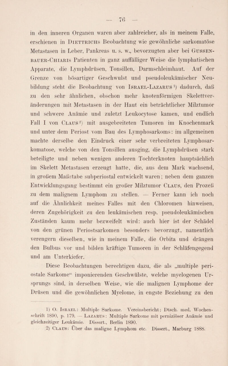 in den inneren Organen waren aber zahlreicher, als in meinem Falle, erschienen in Diettrichs Beobachtung wie gewöhnliche sarkomatöse Metastasen in Leber, Pankreas u. s. w., bevorzugten aber bei Gussen- bauer-Chiaris Patienten in ganz auffälliger Weise die lymphatischen Apparate, die Lymphdrüsen, Tonsillen, Darmschleimhaut. Auf der Grenze von bösartiger Geschwulst und pseudoleukämischer Neu¬ bildung steht die Beobachtung von Israel-Lazarus *) dadurch, daß zu den sehr ähnlichen, obschon mehr knotenförmigen Skelettver¬ änderungen mit Metastasen in der Haut ein beträchtlicher Milztumor und schwere Anämie und zuletzt Leukocytose kamen, und endlich Fall I von Claus1 2) mit ausgebreiteten Tumoren im Knochenmark und unter dem Periost vom Bau des Lymphosarkoms: im allgemeinen machte derselbe den Eindruck einer sehr verbreiteten Lymphosar- komatose, welche von den Tonsillen ausging, die Lymphdrüsen stark beteiligte und neben wenigen anderen Tochterknoten hauptsächlich im Skelett Metastasen erzeugt hatte, die, aus dem Mark wachsend, in großem Maßstabe subperiostal entwickelt waren; neben dem ganzen Entwicklungsgang bestimmt ein großer Milztumor Claus, den Prozeß zu dem malignem Lymphom zu stellen. — Ferner kann ich noch auf die Ähnlichkeit meines Falles mit den Chloromen hinweisen, deren Zugehörigkeit zu den leukämischen resp. pseudoleukämischen Zuständen kaum mehr bezweifelt wird: auch hier ist der Schädel von den grünen Periostsarkomen besonders bevorzugt, namentlich verengern dieselben, wie in meinem Falle, die Orbita und drängen den Bulbus vor und bilden kräftige Tumoren in der Schläfengegend und am Unterkiefer. Diese Beobachtungen berechtigen dazu, die als „multiple peri¬ ostale Sarkome“ imponierenden Geschwülste, welche myelogenen Ur¬ sprungs sind, in derselben Weise, wie die malignen Lymphome der Drüsen und die gewöhnlichen Myelome, in engste Beziehung zu den 1) O. Israel: Multiple Sarkome. Vereinsbericht; Dtsch. med. Wochen¬ schrift 1890, p. 179. — Lazarus: Multiple Sarkome mit perniziöser Anämie und gleichzeitiger Leukämie. Dissert., Berlin 1890. 2) Claus: Über das maligne Lymphom etc. Dissert., Marburg 1888.