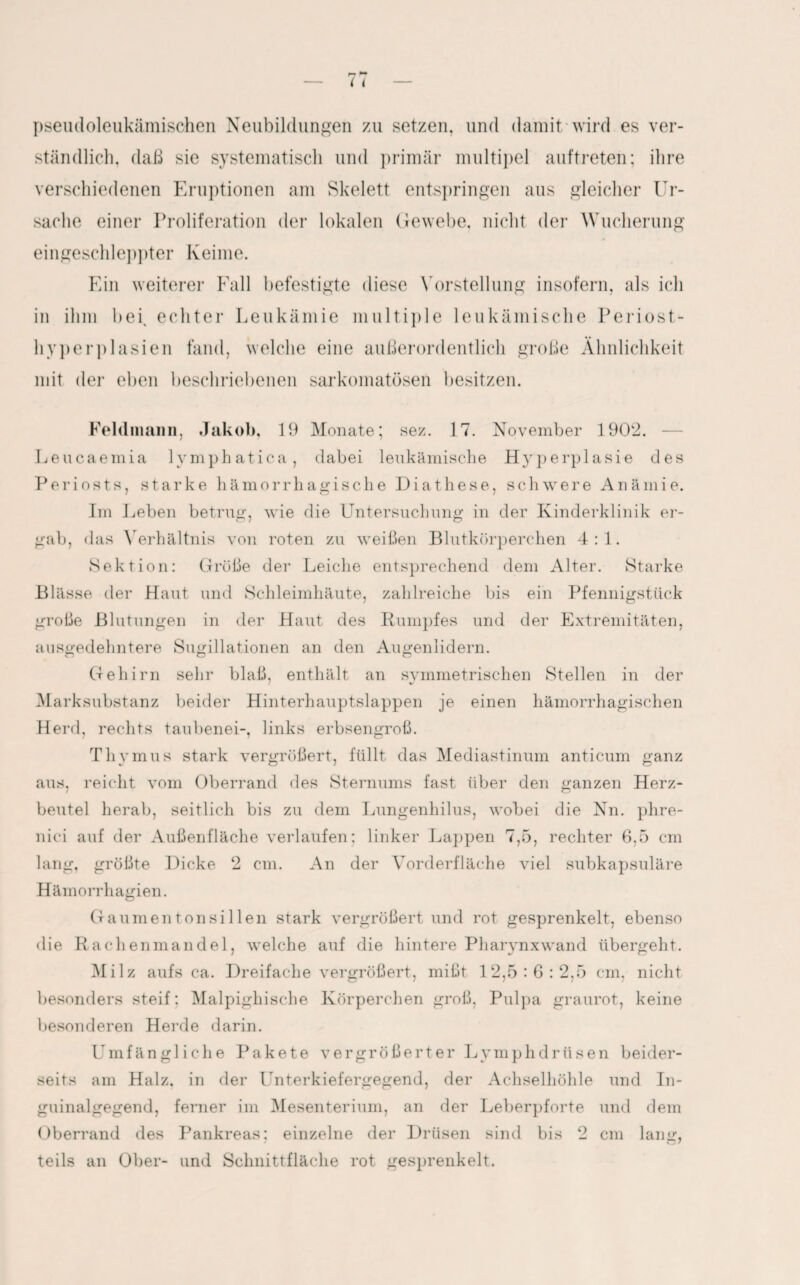 pseudoleukämischen Neubildungen zu setzen, und damit'wird es ver¬ ständlich. daß sie systematisch und primär multipel auftreten; ihre verschiedenen Eruptionen am Skelett entspringen aus gleicher Ur¬ sache einer Proliferation der lokalen Gewebe, nicht der Wucherung eingeschleppter Keime. Ein weiterer Fall befestigte diese Vorstellung insofern, als ich in ihm bei, echter Leukämie multiple leukämische Periost¬ hyperplasien fand, welche eine außerordentlich große Ähnlichkeit mit der eben beschriebenen sarkomatösen besitzen. Feldman», Jakob, 19 Monate; sez. 17. November 1902. Leucaemia Ivmphatica, dabei leukämische Hyperplasie des Periosts, starke hämorrhagische Diathese, schwere Anämie. Im Leben betrug, wie die Untersuchung in der Kinderklinik er¬ gab, das Verhältnis von roten zu weißen Blutkörperchen 4:1. Sektion: Größe der Leiche entsprechend dem Alter. Starke Blässe der Haut und Schleimhäute, zahlreiche bis ein Pfennigstück große Blutungen in der Haut des Rumpfes und der Extremitäten, ausgedehntere Sugillationen an den Augenlidern. Gehirn sehr blaß, enthält an symmetrischen Stellen in der M arksubstanz beider Hinterhauptslappen je einen hämorrhagischen Herd, rechts taubenei-, links erbsengroß. Thymus stark vergrößert, füllt das Mediastinum anticum ganz aus, reicht vom Oberrand des Sternums fast über den ganzen Herz¬ beutel herab, seitlich bis zu dem Lungenhilus, wobei die Nn. phre- nici auf der Außenfläche verlaufen: linker Lappen 7,5, rechter 6,5 cm lang, größte Dicke 2 cm. An der Vorderfläche viel subkapsuläre Hämorrhagien. Gaumentonsillen stark vergrößert und rot gesprenkelt, ebenso die Rachenmandel, welche auf die hintere Pharynxwand übergeht. Milz aufs ca. Dreifache vergrößert, mißt 12,5:6:2,5 cm, nicht besonders steif: Malpighische Körperchen groß, Pulpa graurot, keine besonderen Herde darin. Umfängliche Pakete vergrößerter Lymphdrüsen beider¬ seits am Halz. in der Unterkiefergegend, der Achselhöhle und In¬ guinalgegend, ferner im Mesenterium, an der Leberpforte und dem Oberrand des Pankreas; einzelne der Drüsen sind bis 2 cm lang, teils an Ober- und Schnittfläche rot gesprenkelt.