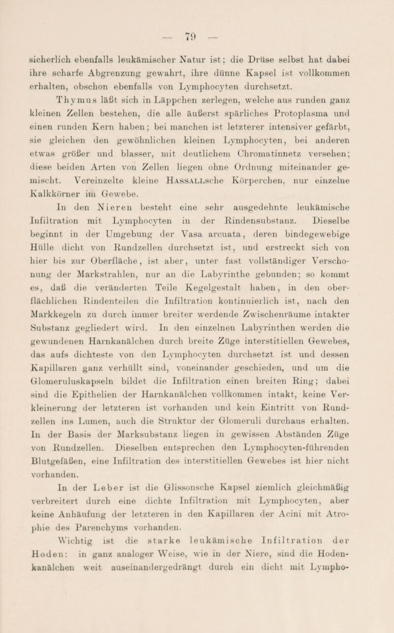 sicherlich ebenfalls leukämischer Natur ist; die Drüse selbst hat dabei ihre scharfe Abgrenzung gewahrt, ihre dünne Kapsel ist vollkommen erhalten, obschon ebenfalls von Lymphocyten durchsetzt. Thymus läßt sich in Läppchen zerlegen, welche aus runden ganz kleinen Zellen bestehen, die alle äußerst spärliches Protoplasma und einen runden Kern haben; bei manchen ist letzterer intensiver gefärbt, sie gleichen den gewöhnlichen kleinen Lymphocyten, bei anderen etwas größer und blasser, mit deutlichem Chromatinnetz versehen; diese beiden Arten von Zellen liegen ohne Ordnung miteinander ge¬ mischt. Vereinzelte kleine HASSALLSche Körperchen, nur einzelne Kalkkörner im Gewebe. In den Nieren besteht eine sehr ausgedehnte leukämische Infiltration mit Lymphocyten in der Rindensubstanz. Dieselbe beginnt in der Umgebung der Vasa arcuata, deren bindegewebige Hülle dicht von Rundzellen durchsetzt ist, und erstreckt sich von hier bis zur Oberfläche, ist aber, unter fast vollständiger Verscho¬ nung der Markstrahlen, nur an die Labyrinthe gebunden; so kommt es, daß die veränderten Teile Kegelgestalt haben, in den ober¬ flächlichen Rindenteilen die Infiltration kontinuierlich ist, nach den Markkegeln zu durch immer breiter werdende Zwischenräume intakter Substanz gegliedert wird. In den einzelnen Labyrinthen werden die gewundenen Harnkanälchen durch breite Züge interstitiellen Gewebes, das aufs dichteste von den Lymphocyten durchsetzt ist und dessen Kapillaren ganz verhüllt sind, voneinander geschieden, und um die Glomeruluskapseln bildet die Infiltration einen breiten Ring; dabei sind die Epithelien der Harnkanälchen vollkommen intakt, keine Ver¬ kleinerung der letzteren ist vorhanden und kein Eintritt von Rund¬ zellen ins Lumen, auch die Struktur der Glomeruli durchaus erhalten. In der Basis der Marksubstanz liegen in gewissen Abständen Züge von Rundzellen. Dieselben entsprechen den Lymphocvten-führenden Blutgefäßen, eine Infiltration des interstitiellen Gewebes ist hier nicht vorhanden. In der lieber ist die Glissonsche Kapsel ziemlich gleichmäßig verbreitert durch eine dichte Infiltration mit Lymphocyten, aber keine Anhäufung der letzteren in den Kapillaren der Acini mit Atro¬ phie des Parenchyms vorhanden. Wichtig ist die starke leukämische Infiltration der Hoden: in ganz analoger Weise, wie in der Niere, sind die Hoden¬ kanälchen weit auseinandergedrängt durch ein dicht mit Lvmpho-