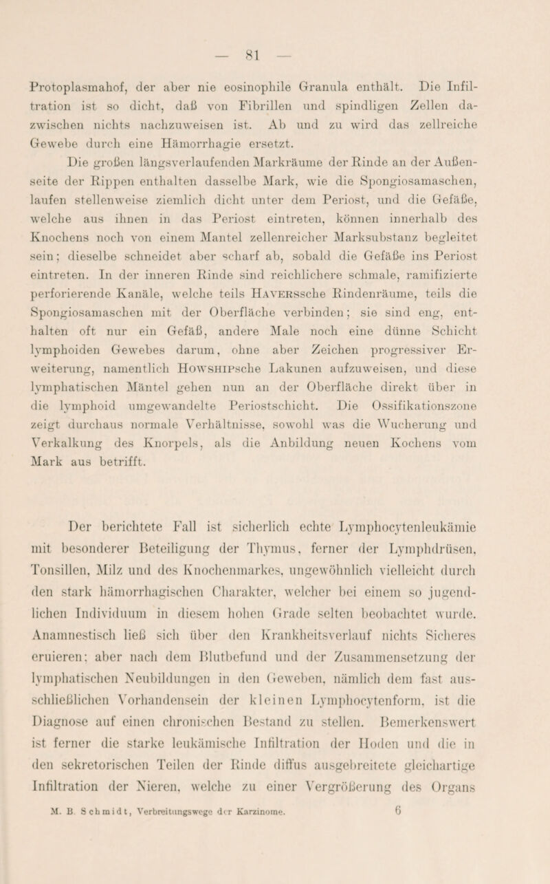 Protoplasmahof, der aber nie eosinophile Granula enthält. Die Infil¬ tration ist so dicht, daß von Fibrillen und spindligen Zellen da¬ zwischen nichts nachzuweisen ist. Ab und zu wird das zellreiche Gewebe durch eine Hämorrhagie ersetzt. Die großen längsverlaufenden Markräume der Rinde an der Außen¬ seite der Rippen enthalten dasselbe Mark, wie die Spongiosamaschen, laufen stellenweise ziemlich dicht unter dem Periost, und die Gefäße, welche aus ihnen in das Periost eintreten, können innerhalb des Knochens noch von einem Mantel zellenreicher Marksubstanz begleitet sein; dieselbe schneidet aber scharf ab, sobald die Gefäße ins Periost eintreten. In der inneren Rinde sind reichlichere schmale, ramifizierte perforierende Kanäle, welche teils HAVERSsche Rindenräume, teils die Spongiosamaschen mit der Oberfläche verbinden; sie sind eng, ent¬ halten oft nur ein Gefäß, andere Male noch eine dünne Schicht lymphoiden Gewebes darum, ohne aber Zeichen progressiver Er¬ weiterung, namentlich HowsHiPsche Lakunen aufzuweisen, und diese lymphatischen Mäntel gehen nun an der Oberfläche direkt über in die lymphoid umgewandelte Periostschicht. Die Ossifikationszone zeigt durchaus normale Verhältnisse, sowohl was die Wucherung und Verkalkung des Knorpels, als die Anbildung neuen Kochens vom Mark aus betrifft. Der berichtete Fall ist sicherlich echte Lymphocytenleukämie mit besonderer Beteiligung der Thymus, ferner der Lymphdrüsen, Tonsillen, Milz und des Knochenmarkes, ungewöhnlich vielleicht durch den stark hämorrhagischen Charakter, welcher bei einem so jugend¬ lichen Individuum in diesem hohen Grade selten beobachtet wurde. Anamnestisch ließ sich über den Krankheitsverlauf nichts Sicheres eruieren; aber nach dem Blutbefund und der Zusammensetzung der lymphatischen Neubildungen in den Geweben, nämlich dem fast aus¬ schließlichen Vorhandensein der kleinen Lymphocytenform. ist die Diagnose auf einen chronischen Bestand zu stellen. Bemerkenswert ist ferner die starke leukämische Infiltration der Iloden und die in den sekretorischen Teilen der Rinde diffus ausgebreitete gleichartige Infiltration der Nieren, welche zu einer Vergrößerung des Organs M. B Schmidt, Verbreitungswcgc dir Karzinome. 6