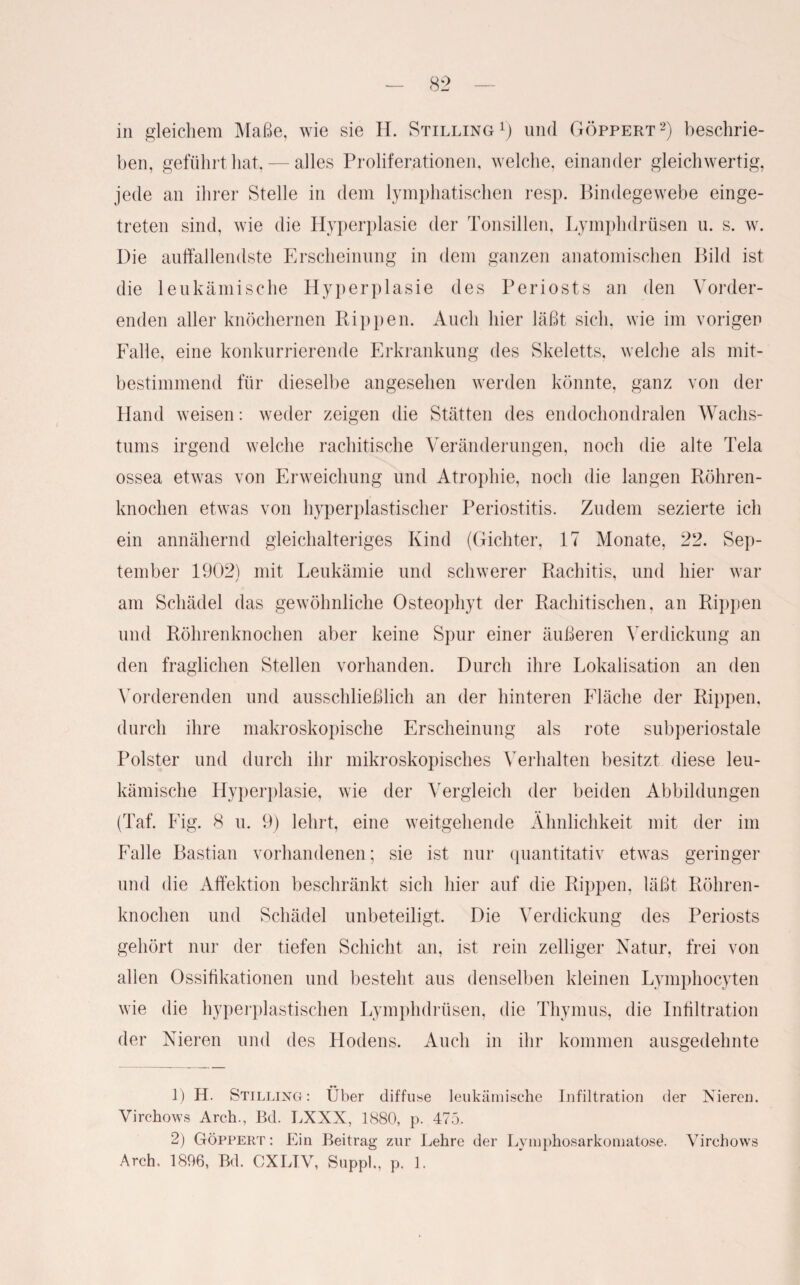 in gleichem Maße, wie sie H. Stilling l) und Göppert 2) beschrie¬ ben, geführt hat, — alles Proliferationen, welche, einander gleichwertig, jede an ihrer Stelle in dem lymphatischen resp. Bindegewebe einge¬ treten sind, wie die Hyperplasie der Tonsillen, Lymphdrüsen u. s. w. Die auffallendste Erscheinung in dem ganzen anatomischen Bild ist die leukämische Hyperplasie des Periosts an den Vorder¬ enden aller knöchernen Rippen. Auch hier läßt sich, wie im vorigen Falle, eine konkurrierende Erkrankung des Skeletts, welche als mit¬ bestimmend für dieselbe angesehen werden könnte, ganz von der Hand weisen: weder zeigen die Stätten des endochondralen Wachs¬ tums irgend welche rachitische Veränderungen, noch die alte Tela ossea etwas von Erweichung und Atrophie, noch die langen Röhren¬ knochen etwas von hyperplastischer Periostitis. Zudem sezierte ich ein annähernd gleichalteriges Kind (Gichter, 17 Monate, 22. Sep¬ tember 1902) mit Leukämie und schwerer Rachitis, und hier war am Schädel das gewöhnliche Osteophyt der Rachitischen, an Rippen und Röhrenknochen aber keine Spur einer äußeren Verdickung an den fraglichen Stellen vorhanden. Durch ihre Lokalisation an den Vorderenden und ausschließlich an der hinteren Fläche der Rippen, durch ihre makroskopische Erscheinung als rote subperiostale Polster und durch ihr mikroskopisches Verhalten besitzt diese leu¬ kämische Hyperplasie, wie der Vergleich der beiden Abbildungen (Taf. Fig. 8 u. 9) lehrt, eine weitgehende Ähnlichkeit mit der im Falle Bastian vorhandenen; sie ist nur quantitativ etwas geringer und die Affektion beschränkt sich hier auf die Rippen, läßt Röhren¬ knochen und Schädel unbeteiligt. Die Verdickung des Periosts gehört nur der tiefen Schicht an, ist rein zelliger Natur, frei von allen Ossifikationen und besteht aus denselben kleinen Lymphocyten wie die hyperplastischen Lymphdrüsen, die Thymus, die Infiltration der Nieren und des Hodens. Auch in ihr kommen ausgedehnte 1) H. Stilling: Über diffuse leukämische Infiltration der Nieren. Virchows Arch., Bd. LXXX, 1880, p. 475. 2) Göppert: Ein Beitrag zur Lehre der Lyinphosarkomatose. Virchows