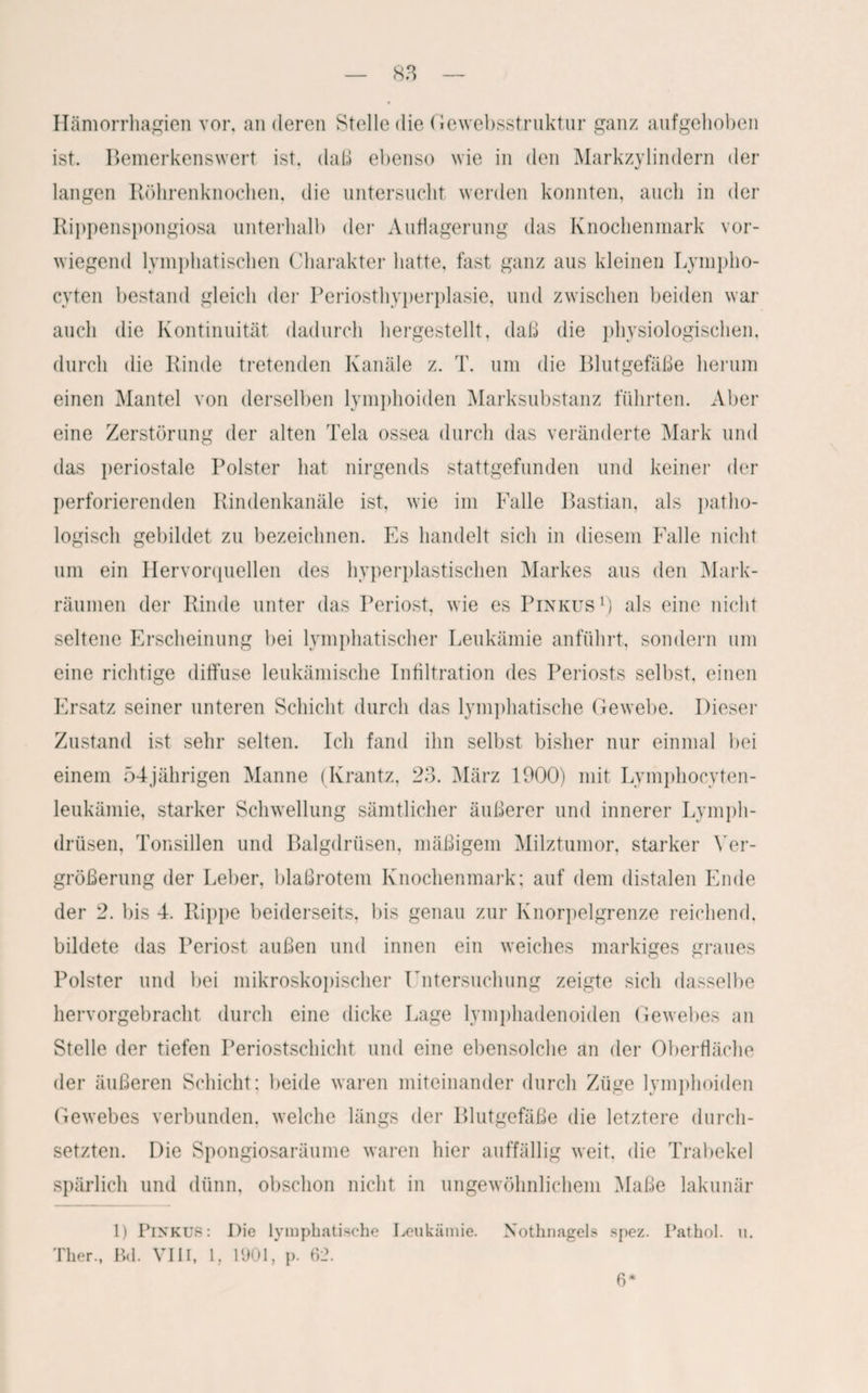 Hämorrhagien vor, an deren Stelle die Gewebsstruktur ganz aufgehoben ist. Bemerkenswert ist. daß ebenso wie in den Markzylindern der langen Röhrenknochen, die untersucht werden konnten, auch in der Rippenspongiosa unterhalb der Auflagerung das Knochenmark vor¬ wiegend lymphatischen Charakter hatte, fast ganz aus kleinen Lympho- cyten bestand gleich der Periosthyperplasie, und zwischen beiden war auch die Kontinuität dadurch hergestellt, daß die physiologischen, durch die Rinde tretenden Kanäle z. T. um die Blutgefäße herum einen Mantel von derselben lymphoiden Marksubstanz führten. Aber eine Zerstörung der alten Tela ossea durch das veränderte Mark und das periostale Polster hat nirgends stattgefunden und keiner der perforierenden Rindenkanäle ist, wie im Falle Bastian, als patho¬ logisch gebildet zu bezeichnen. Es handelt sich in diesem Falle nicht um ein Hervorquellen des hyperplastischen Markes aus den Mark¬ räumen der Rinde unter das Periost, wie es Pinkus1) als eine nicht seltene Erscheinung bei lymphatischer Leukämie anführt, sondern um eine richtige diffuse leukämische Infiltration des Periosts selbst, einen Ersatz seiner unteren Schicht durch das lymphatische Gewebe. Dieser Zustand ist sehr selten. Ich fand ihn selbst bisher nur einmal bei einem 54jährigen Manne (Krantz, 23. März 1900) mit Lymphocyten- leukämie, starker Schwellung sämtlicher äußerer und innerer Lympli- drüsen, Tonsillen und Balgdrüsen, mäßigem Milztumor, starker Ver¬ größerung der Leber, blaßrotem Knochenmark; auf dem distalen Ende der 2. bis 4. Rippe beiderseits, bis genau zur Knorpelgrenze reichend, bildete das Periost außen und innen ein weiches markiges graues Polster und bei mikroskopischer Fntersuchung zeigte sich dasselbe hervorgebracht durch eine dicke Lage lymphadenoiden Gewebes an Stelle der tiefen Periostschicht und eine ebensolche an der Oberfläche der äußeren Schicht: beide waren miteinander durch Züge lymphoiden Gewebes verbunden, welche längs der Blutgefäße die letztere durch¬ setzten. Die Spongiosaräume waren hier auffällig weit, die Trabekel spärlich und dünn, obschon nicht in ungewöhnlichem Maße lakunär 1) Pinkus: Die lymphatische Leukämie. Nothnagels spez. Pathol. u. Ther., Bd. VIII, 1, 1901, p. 62. 6*