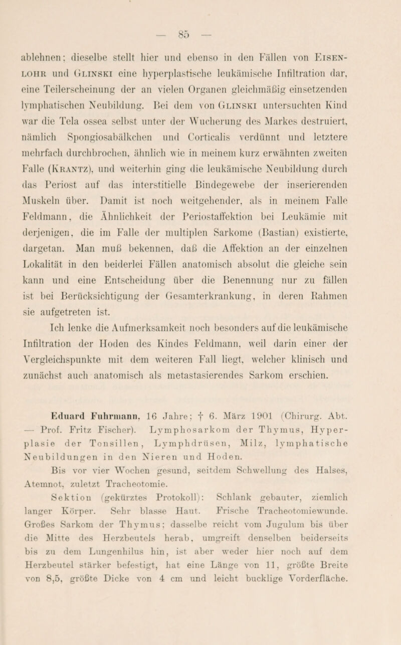 ablehnen; dieselbe stellt hier und ebenso in den Fällen von Eisen- lohr und Glinski eine hyperplastische leukämische Infiltration dar, eine Teilerscheinung der an vielen Organen gleichmäßig einsetzenden lymphatischen Neubildung. Bei dem von Glinski untersuchten Kind war die Tela ossea selbst unter der Wucherung des Markes destruiert, nämlich Spongiosabälkchen und Corticalis verdünnt und letztere mehrfach durchbrochen, ähnlich wie in meinem kurz erwähnten zweiten Falle (Krantz), und weiterhin ging die leukämische Neubildung durch das Periost auf das interstitielle Bindegewebe der inserierenden Muskeln über. Damit ist noch weitgehender, als in meinem Falle Feldmann, die Ähnlichkeit der Periostaffektion bei Leukämie mit derjenigen, die im Päille der multiplen Sarkome (Bastian) existierte, dargetan. Man muß bekennen, daß die Affektion an der einzelnen Lokalität in den beiderlei Fällen anatomisch absolut die gleiche sein kann und eine Entscheidung über die Benennung nur zu fällen ist bei Berücksichtigung der Gesamterkrankung, in deren Rahmen sie aufgetreten ist. Ich lenke die Aufmerksamkeit noch besonders auf die leukämische Infiltration der Hoden des Kindes Feldmann, weil darin einer der Vergleichspunkte mit dem weiteren Fall liegt, welcher klinisch und zunächst auch anatomisch als metastasierendes Sarkom erschien. Eduard Fuhrmann. 16 Jahre; f 6. März 1901 (Chirurg. Abt. — Prof. Fritz Fischer). Lymphosarkom der Thymus, Hyper¬ plasie der Tonsillen, Lymphdrüsen, Milz, lymphatische Neubildungen in den Nieren und Hoden. Bis vor vier Wochen gesund, seitdem Schwellung des Halses, Atemnot, zuletzt Tracheotomie. Sektion (gekürztes Protokoll): Schlank gebauter, ziemlich langer Körper. Sehr blasse Haut. Frische Tracheotomiewunde. Großes Sarkom der Thymus; dasselbe reicht vom Jugulum bis über die Mitte des Herzbeutels herab, umgreift denselben beiderseits bis zu dem Lungenhilus hin, ist. aber weder hier noch auf dem Herzbeutel stärker befestigt, hat eine Länge von 11, größte Breite
