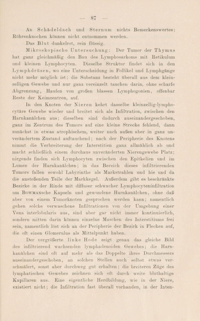 An Schädeldach und Sternum nichts Bemerkenswertes: Röhrenknochen können nicht entnommen werden. Das Blut dunkelrot, rein flüssig. Mikroskopische Untersuchung: Der Tumor der Thymus hat ganz gleichmäßig den Bau des Lymphosarkoms mit Retikulum und kleinen Lymphocyten. Dieselbe Struktur findet sich in den Lymphdrüsen, wo eine Unterscheidung in Follikel und Lymphgänge nicht mehr möglich ist; die Substanz besteht überall aus dem klein¬ zeiligen Gewebe und nur ganz vereinzelt tauchen darin, ohne scharfe Abgrenzung, Haufen von großen blassen Lymphogonien, offenbar Reste der Keimzentren, auf. In den Knoten der Nieren kehrt dasselbe kleinzellig-lympho- cytäre Gewebe wieder und breitet sich als Infiltration, zwischen den Harnkanälchen aus; dieselben sind dadurch auseinandergeschoben, ganz im Zentrum des Tumors auf eine kleine Strecke fehlend, dann zunächst in etwas atrophischem, weiter nach außen aber in ganz un¬ verändertem Zustand auftauchend: nach der Peripherie des Knotens nimmt die Verbreiterung der Interstitiell ganz allmählich ab und macht schließlich einem durchaus unveränderten Nierengewebe Platz: nirgends finden sich Lymphocyten zwischen den Epithelien und im Lumen der Harnkanälchen; in das Bereich dieses infiltrierenden Tumors fallen sowohl Labyrinthe als Markstrahlen und hie und da die anstoßenden Teile der Markkegel. Außerdem gibt es beschränkte Bezirke in der Rinde mit diffuser schwacher Lymphocyteninfiltration um BowMANsche Kapseln und gewundene Harnkanälchen, ohne daß aber von einem Tumorknoten gesprochen werden kann; namentlich gehen solche verwaschene Infiltrationen von der Umgebung einer Vena interlobularis aus, sind aber gar nicht immer kontinuierlich, sondern mitten darin können einzelne Maschen des Interstitiums frei sein, namentlich löst sich an der Peripherie der Bezirk in Flecken auf, die oft einen Glomerulus als Mittelpunkt haben. Der vergrößerte linke Ho de zeigt genau das gleiche Bild des infiltrierend wachsenden lymphadenoiden Gewebes; die Harn¬ kanälchen sind oft auf mehr als das Doppelte ihres Durchmessers auseinandergeschoben, an solchen Stellen auch selbst etwas ver¬ schmälert, sonst aber durchweg gut erhalten : die breiteren Züge des lymphatischen Gewebes zeichnen sich oft durch weite bluthaltige Kapillaren aus. Eine eigentliche Herdbildung, wie in der Niere, existiert nicht; die Infiltration fast überall vorhanden, in der Inten-