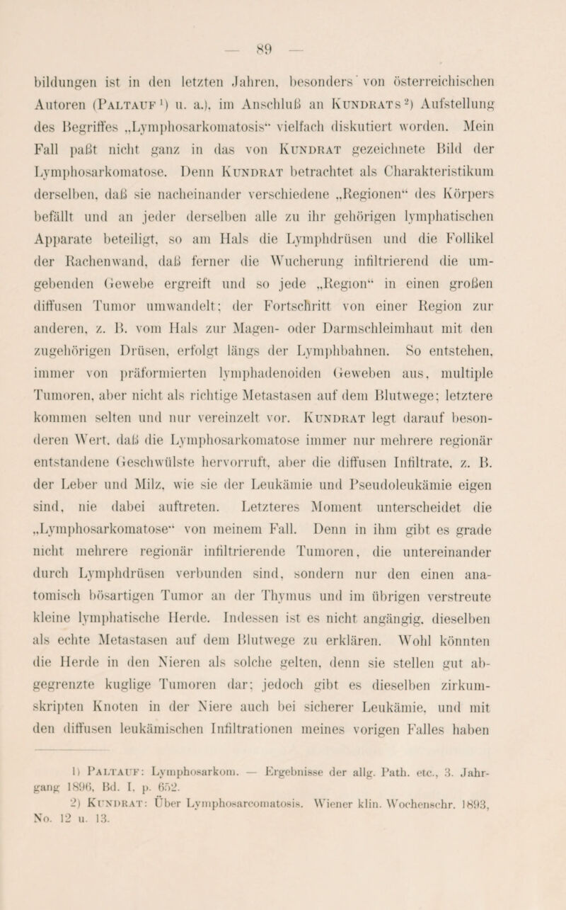 bildungen ist in den letzten Jahren, besonders ’ von österreichischen Autoren (Paltauf1) u. a.), im Anschluß an Kundrats2) Aufstellung des Begriffes „Lymphosarkomatosis“ vielfach diskutiert worden. Mein Fall paßt nicht ganz in das von Kundrat gezeichnete Bild der Lymphosarkomatose. Denn Kundrat betrachtet als Charakteristikum derselben, daß sie nacheinander verschiedene ,.Regionen“ des Körpers befällt und an jeder derselben alle zu ihr gehörigen lymphatischen Apparate beteiligt, so am Hals die Lymphdrüsen und die Follikel der Rachen wand, daß ferner die Wucherung infiltrierend die um¬ gebenden Gewebe ergreift und so jede „Region“ in einen großen diffusen Tumor umwandelt; der Fortschritt von einer Region zur anderen, z. B. vom Hals zur Magen- oder Darmschleimhaut mit den zugehörigen Drüsen, erfolgt längs der Lymphbahnen. So entstehen, immer von präformierten lymphadenoiden Geweben aus, multiple Tumoren, aber nicht als richtige Metastasen auf dem Blutwege; letztere kommen selten und nur vereinzelt vor. Kundrat legt darauf beson¬ deren Wert, daß die Lymphosarkomatose immer nur mehrere regionär entstandene Geschwülste hervorruft, aber die diffusen Infiltrate, z. B. der Leber und Milz, wie sie der Leukämie und Pseudoleukämie eigen sind, nie dabei auftreten. Letzteres Moment unterscheidet die „Lymphosarkomatose“ von meinem Fall. Denn in ihm gibt es grade nicht mehrere regionär infiltrierende Tumoren. die untereinander durch Lymphdrüsen verbunden sind, sondern nur den einen ana¬ tomisch bösartigen Tumor an der Thymus und im übrigen verstreute kleine lymphatische Herde. Indessen ist es nicht angängig, dieselben als echte Metastasen auf dem Blutwege zu erklären. Wohl könnten die Herde in den Nieren als solche gelten, denn sie stellen gut ab¬ gegrenzte kuglige Tumoren dar; jedoch gibt es dieselben zirkum¬ skripten Knoten in der Niere auch bei sicherer Leukämie, und mit den diffusen leukämischen Infiltrationen meines vorigen Falles haben 1) Paltauf: Lymphosarkom. — Ergebnisse der allg. Path. etc., 3. Jahr¬ gang 189tj, Bd. I. p. 652. 2) Kundrat: Über Lymphosarcomatosis. Wiener klin. Woehensehr. 1893, No. 12 u. 13.