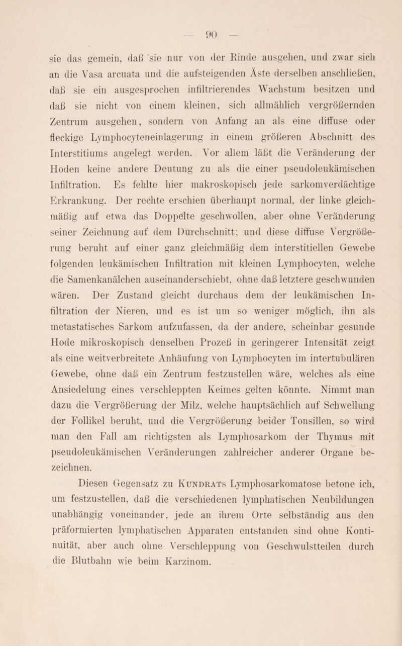 sie das gemein, daß 'sie nur von der Rinde ausgehen, und zwar sich an die Vasa arcuata und die aufsteigenden Äste derselben anschließen, daß sie ein ausgesprochen infiltrierendes Wachstum besitzen und daß sie nicht von einem kleinen, sich allmählich vergrößernden Zentrum ausgehen, sondern von Anfang an als eine diffuse oder fleckige Lymphocyteneinlagerung in einem größeren Abschnitt des Interstitiums angelegt werden. Vor allem läßt die Veränderung der Hoden keine andere Deutung zu als die einer pseudoleukämischen Infiltration. Es fehlte hier makroskopisch jede sarkomverdächtige Erkrankung. Der rechte erschien überhaupt normal, der linke gleich¬ mäßig auf etwa das Doppelte geschwollen, aber ohne Veränderung seiner Zeichnung auf dem Durchschnitt; und diese diffuse Vergröße¬ rung beruht auf einer ganz gleichmäßig dem interstitiellen Gewebe folgenden leukämischen Infiltration mit kleinen Lymphocyten, welche die Samenkanälchen auseinanderschiebt, ohne daß letztere geschwunden wären. Der Zustand gleicht durchaus dem der leukämischen In¬ filtration der Nieren, und es ist um so weniger möglich, ihn als metastatisches Sarkom aufzufassen, da der andere, scheinbar gesunde Kode mikroskopisch denselben Prozeß in geringerer Intensität zeigt als eine weitverbreitete Anhäufung von Lymphocyten im intertubulären Gewebe, ohne daß ein Zentrum festzustellen wäre, welches als eine Ansiedelung eines verschleppten Keimes gelten könnte. Nimmt man dazu die Vergrößerung der Milz, welche hauptsächlich auf Schwellung der Follikel beruht, und die Vergrößerung beider Tonsillen, so wird man den Fall am richtigsten als Lymphosarkom der Thymus mit pseudoleukämischen Veränderungen zahlreicher anderer Organe be¬ zeichnen. Diesen Gegensatz zu Kundrats Lymphosarkomatose betone ich, um festzustellen, daß die verschiedenen lymphatischen Neubildungen unabhängig voneinander, jede an ihrem Orte selbständig aus den präformierten lymphatischen Apparaten entstanden sind ohne Konti¬ nuität, aber auch ohne Verschleppung von Geschwulstteilen durch die Blutbahn wie beim Karzinom.