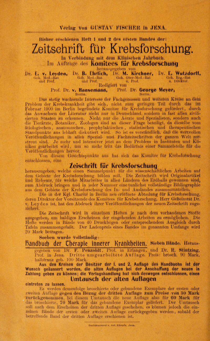 Bisher erschienen Heft 1 und 2 des etsten Baiides der: Zeitschrift für Krebsforschung. In Verbindung mit dem Klinischen Jahrbuch. Im Aufträge des Komitees für Krebsforschung herausgegeben von Dr. E. v. Leyden, Dr. B. Ehrlich, Dr. M. Kirchner, Dr. E. Wutzdorff, Geh. Med.-Rat Gab. Med.-Rat Geh. Ober-Med.-Rat Geh. Reg.-Rat uiid Prof. und jPröf. u. Prof. u. Direktor. Redigiert von Prof. Dr. v. Hansemann, Prof. Dr. George Meyer, Berlin. Berlin. Däs stetig wachsende Interesse der Fachgenossen und weiteren Krfeise an dein Problem der Krebskrankheit gibt sich, nicht zum geringen Teil durch das ittf Februar 1900 im Berlin begründete Komitee für Krebsforschung gefördert, durch das Anwachsen der Literatur nicht nur in Deutschland, sondern in fast allen zivili¬ sierten Staaten zu erkennen. Nicht nur die Aerzte und Spezialisten, sondern auch die Tierärzte, Botaniker, Zoologen sind an dieser Frage beteiligt, da dieselbe vom ätiologischen, anatomischen, prophylaktischen , statistischen und therapeutischen Standpunkte aus lebhaft diskutiert wird. So ist es verständlich, daß die wertvollen Veröffentlichungen in allen Spezial- und Fachzeitschriften der ganzen Welt zer¬ streut sind. Je mehr und intensiver jetzt an dem Problem in Instituten und Kli¬ niken gearbeitet wird, üili so riiehr tritt däs Bedürfnis einet Sammelstclle für die Veröffentlichungen hervor. Von diesem Gesichtspunkte aus hat sich das Komitee für Krebsforschung entschlossen, eine Zeischrift für Krebsforschung herauszugeben, welche einen Sammelpunkt lür die wissenschaftlichen Arbeiten auf dem Gebiete der Krebsforschung bilden soll. Die Zeitschrift wird Originalartikel Und Referate, für Welche Mitarbeiter in allen Ländern des Erdballs gewonnen sind, zum Abdruck bringen und in jeder Kummer eine tunlichst vollständige Bibliographie aus dem Gebiete der Krebsforschung dos In- und Auslandes Zusammenstößen; Die in der Kgl. Charitö in Berlin neu eröffnete Abteilung für Krebsforschung, deren Direktor der Vorsitzende des Komitees für Krebsforschung, Herr Geheim rät Dr. v. Leyden ist, hat den Abdruck ihrer Veröffentlichungen der neuen Zeitschrift zuge¬ sichert. Die Zeitschrift wird in einzelnen Heften je nach dem vorhandenen Stoffe ausgegebeig um baldiges Erscheinen der eingehenden Arbeiten zu ermöglichen. Die Hefte werden in Bände von 40 Druckbögen oder entsprechendem Ausgleich durch Tafeln zusammen gefaßt. Der Ladenpreis eines Bandes im genannten Umfange wird 20 Mark betfagen. Soeben wurde Vollständig: ßandbud) der Cberapie innerer Krankbeiten, sieben Bande. Heraus- gegeben von Di*. F. Penzoldt, Prof, in Erlangen, und Dr. R. Stintzing, Prof, in Jena. Dritte umgearbeitete Auflage. Preis: brösch. 90 Mark, halbfranz geb. 100 Mark. Aus den Kreisen der Besitzer der i. und 2. Auflage des Handbuchs ist der Wunsch geäussert worden, die alten Auflagen bei der Anschaffung der neuen in Zahlung geben zu können; die Verlagshandlung hat sich deswegen entschlossen, einen Umtausch der alten Auflagen eintreten zu lassen. Es werden demzufolge broschierte oder gebundene Exemplare der ersten oder zweiten Auflage gegen den Bezug der dritten Auflage zum Preise von 30 Mark zurückgenommeii, bei diesem Umtausch die heue Auflage also für 60 Mark für das broschierte, 70 Mark für das gebundene Exemplar geliefert. Der Umtausch soll nach dem Erscheinen der dritten Auflage geschehen, es können jedoch die ein¬ zelnen Bände der ersten oder zweiteti Auflage zurückgegeben werden , sobald der betreffende Band der dritten Auflage erschienen ist. Buchdruckerei v. Ant. Kämpfe, Jena.