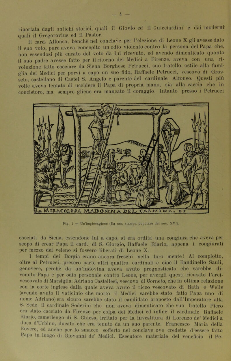 _ 4 — riportala dagli antichi storici, quali il Giovio ed il Guicciardini e dai moderni quali il Gregorovius ed il Pastor. Il card. Alfonso, benché nel conclave per l’elezione di Leone X gli avesse dato il suo voto, pure aveva concepito unodio violento contro la persona del Papa che, non essendosi più curato del voto da lui ricevuto, ed avendo dimenticato quanto il suo padre avesse fatto per il ritorno dei Medici a Pii-enze, aveva con una ri- voluzione fatto cacciare da Siena Borghese Petrucci, suo fratello, ostile alla fami- glia dei Medici per porvi a capo un suo fido, Raffaele Petrucci, vescovo di Gros- seto, castellano di Gastei S. Angelo e parente del cardinale Alfonso. Questi più volte aveva tentato di uccidere il Papa di propria mano, sia alla caccia che in concistoro, ma sempre gliene era tiiancato il coraggio. Intanto presso i Petrucci Kig. 1 — Un'imjiiccagioiie (Da una stampa popolare del sec. XVI)- cacciali da Siena, essendone lui a capo, si era ordita una congiura che aveva per scopo di crear Papa il card, di S. Giorgio, Raffaele Riario, aiipena i congiurati per mezzo del veleno si fossero liberati di Leone X. l tempi dei Borgia erano ancora freschi nella loro mente! Al complotto, oltre al Petrucci, presero parte altri quattro cardinali e cioè il Bandinelio Sauli, genovese, perchè da un’indovina aveva avuto prognosticato che sarebbe di- venuto Papa e per odio personale contro Leone, per avergli questi ricusalo l’arci- vescovato di Marsiglia, Adriano Castellesi, vescovo di Corneto, che in ottima relazione con la corte inglese dalla quale aveva avuto il ricco vescovato di Balli e Wells (avendo avuto il vaticinio che morto il Medici sarebbe stato fatto Papa uno di nome Adriano)era sicuro sarebbe stalo il candidato proposto dall’Imperatore alla S. Sede, il cardinale Soderini che non aveva dimenticato che suo fratello Piero era stato cacciato da Firenze per colpa dei Medici ed infine il cardinale Raffaele Riario, camerlengo di S. Gliiesa, irritalo per la investitura di Lorenzo de’ Medici a duca d’Urbino, ducato che era tenuto da un suo parente, Francesco Maria della Rovere, ed anclie [ler lo smacco sofferto nel conclave ove credette d’essere fatto Papa in luogo di Giovanni de’ Medici. Esecutore materiale del veneficio il Pe-