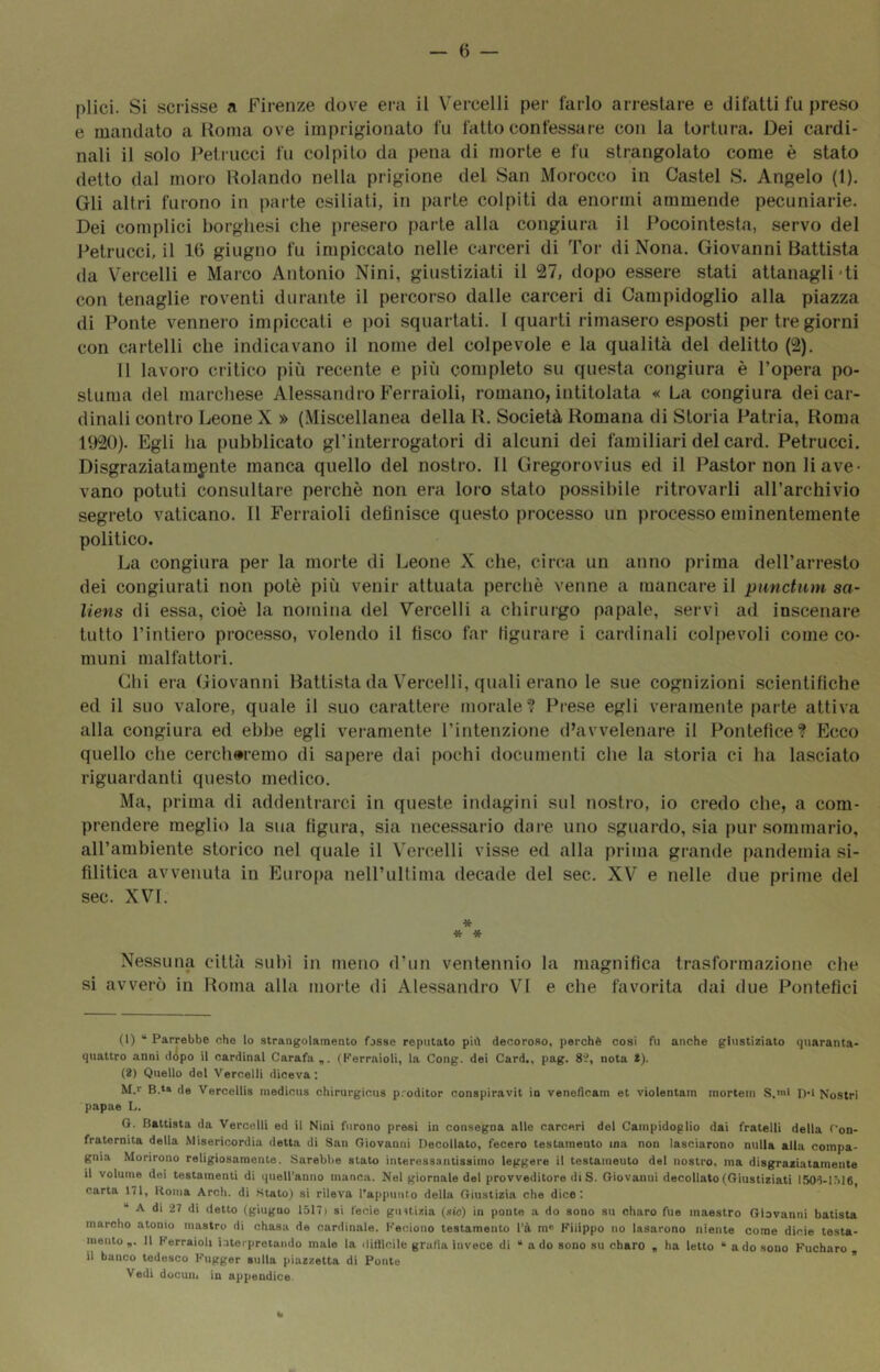 — 6 — plici. Si scrisse a Firenze dove ei-a il Vercelli per farlo arrestare e difatti fu |)reso e mandato a Roma ove imprigionato fu fatto confessare con la tortura. Dei cardi- nali il solo Petrucci fu colpito da pena di morte e fu strangolato come è stato detto dal moro Rolando nella prigione del San Morocco in Castel S. Angelo (1). Gli altri furono in parte esiliati, in parte colpiti da enormi ammende pecuniarie, Dei complici borghesi che presero parte alla congiura il Pocointesta, servo del Petrucci, il 10 giugno fu impiccato nelle carceri di Tor di Nona. Giovanni Battista da Vercelli e Marco Antonio Nini, giustiziati il 27, dopo essere stati attanagli-ti con tenaglie roventi durante il percorso dalle carceri di Campidoglio alla piazza di Ponte vennero impiccati e poi squartati. I quarti rimasero esposti per tre giorni con cartelli che indicavano il nome del colpevole e la qualità del delitto (2). 11 lavoro ciitico più recente e più completo su questa congiura è l’opera po- stuma del marchese Alessandro Ferraioli, romano, intitolata « La congiura dei car- dinali contro Leone X » (Miscellanea della R. Società Romana di Storia Patria, Roma 1920). Egli ha pubblicato gl’interrogatori di alcuni dei familiari del card. Petrucci. Disgraziatamente manca quello del nostro. Il Gregorovius ed il Pastor non li ave- vano potuti consultare perchè non era loro stato possibile ritrovarli all’archivio segreto vaticano. Il Ferraioli definisce questo processo un processo eminentemente politico. La congiura per la morte di Leone X che, circa un anno prima dell’arresto dei congiurati non potè più venir attuata perchè venne a mancare il pnnctiim sa- liens di essa, cioè la nomina del Vercelli a chirurgo papale, servì ad inscenare tutto l’intiero processo, volendo il fìsco far figurare i cardinali colpevoli come co- muni malfattori. Chi era Giovanni Battista da Vercelli, quali erano le sue cognizioni scientifiche ed il suo valore, quale il suo carattere morale? I^rese egli veramente parte attiva alla congiura ed ebbe egli veramente l’intenzione d’avvelenare il Pontefice? Ecco quello che cercheremo di sapere dai pochi documenti che la storia ci ha lasciato riguardanti questo medico. Ma, prima di addentrarci in queste indagini sul nostro, io credo che, a com- prendere meglio la sua figura, sia necessario dai-e uno sguardo, sia pur sommario, all’ambiente storico nel quale il Vercelli visse ed alla prima grande pandemia si- fditica avvenuta in Euro[)a nell’ultima decade del sec. XV e nelle due prime del sec. XVI. * * * Nessuna citUi subì in meno d’un ventennio la magnifica trasformazione che si avverò in Roma alla morte di Alessandro VI e che favorita dai due Pontefici (1) “ Parrebbe che lo strangolamento fosse reputato più decoroso, perchè così fu anche giustiziato quaranta- quattro anni ddpo il Cardinal Carafa,. (Ferraioli, la Gong, dei Card., pag. 8V, nota t). (2) Quello del Vercelli diceva: M.»' B.t» de Vercellis medicus chirurgicus proditor conspiravit in veneflcam et violentain mortein S.n>l n-l Nostri papae 1,. G. Battista da Vercelli ed il Nini furono presi in consegna alle carceri del Campidoglio dai fratelli della Con- fraternita della Misericordia detta di San Giovanni Decollato, fecero testamento ina non lasciarono nulla alla compa- gnia Morirono religiosamente. Sarebbe stato interessantissimo leggere il testameuto del nostro, ma disgraciatainente il volume dei testamenti di quell’anno manca. Nel giornale del provveditore di S. Giovanni decollato (Giustiziati ISO’i-l.Me carta 171, Koiiia Arch. di Stato) si rileva rappunto della Giustizia che dice; “ A di 27 di detto (giugno 1517) si fecie giutizia (sic) in ponte a do sono su charo fue maestro Giovanni batista marcilo atomo mastro di chasa de cardinale. Keciono testamento l’à m® Filippo no Usarono niente come dicie testa- mento Il Ferraioli iaterpretando male la liitllcile grafia invece di “ a do sono su charo , ha letto * a do sono Fucharo il banco tedesco Fugger sulla piazzetta di Ponte  Vedi docun. in appendice.