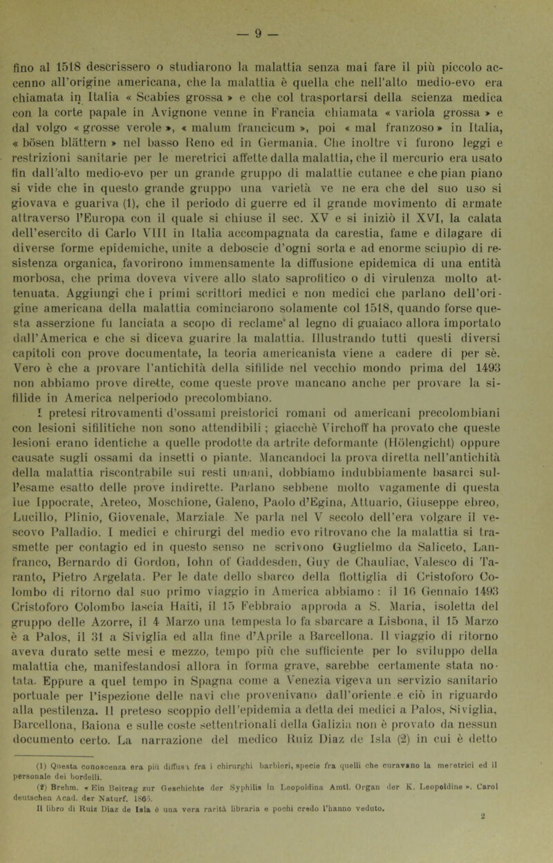 fino al 1518 descrissero o studiarono la malattia senza mai fare il più piccolo ac- cenno airorigine americana, che la malattia è quella che nell’alto medio-evo era chiamata in Italia « Scabies grossa » e die col trasportarsi della scienza medica con la corte papale in Avignone venne in Fi-ancia chiamata « variola grossa » e dal volgo «grosse verole », « malum francicum », poi « mal franzoso» in Italia, « bcisen lilfittern » nel basso Reno ed in Germania. Clie inoltre vi furono leggi e restrizioni sanitarie per le meretrici affette dalla malattia, che il mercurio era usato fin dall’alto medio-evo per un grande gruppo di malattie cutanee e che pian piano si vide che in questo grande gruppo una varietà ve ne era che del suo u.so si giovava e guariva (1), che il periodo di guerre ed il grande movimento di armate attraverso l’Europa con il quale si chiuse il sec. XV e si iniziò il XVI, la calata deH’esercito di Carlo Vili in Italia accompagnata da carestia, fame e dilagare di diverse forme epidemiche, unite a deboscie d’ogni sorta e ad enorme sciupìo di re- sistenza organica, favorirono immensamente la diffusione epidemica di una entità morbosa, die prima doveva vivere allo stato saprotitico o di virulenza mollo at- tenuata. Aggiungi che i primi scrittori medici e non medici die parlano dell’ori- gine americana della malattia cominciarono solamente col 1518, quando forse que- sta asserzione fu lanciata a scofio di redame* al legno di guaiaco allora importalo dall’America e che si diceva guarire la malattia. Illustrando tutti questi diversi capitoli con prove documentate, la teoria americanista viene a cadere di per sè. Vero è che a provare l’anlichilà della sifilide nel vecchio mondo prima del 1493 non abbiamo prove dilette, come queste prove mancano anche per [irovare la si- filide in America nelperiodo precolombiano. I pretesi làtrovamenti d’ossami (ireistorici romani od americani precolombiani con lesioni sifilitiche non sono attendìbili ; giacché Virchoff ha [irovato che queste lesioni erano identiche a quelle prodotte da artrite deformante (Hòlengicht) oppure causate sugli ossami da in.setti o piante. .Mancandoci la prova diretta nell’antichità della malattia ri.scontrabile sui resti umani, dobbiamo indubbiamente basarci sul- l’esame esatto delle prove i tuli l’ette. Parlano sebbene molto vagamente di questa ine Ippocrate, Areico, Moscliione, Galeno, Paolo d’Egina, Attuario, Giuseppe ebreo, Lucilio, Plinio, Giovenale, Marziale Ne jiarla nel V secolo dell’era volgare il ve- scovo Palladio. I medici e chirurgi del medio evo i-ilrovano che la malattia si tra- smette per contagio ed in questo senso ne scrivono Guglielmo da Saliceto, Lan- franco, Bernardo di Gordon, lohn of Gaddesden, Guy de Ghauliac, Vhilesco di Ta- ranto, Pietro Argelata. Per le date dello sbarco della flottiglia di Gristoforo Co- lombo di ritorno dal suo primo viaggio in America abbiamo: il 10 Gennaio 1493 Cristoforo Colombo lascia Haiti, il 15 Febbraio apiiroda a S. Maria, i.soletta del gruppo delle Azorre, il 4 Marzo una tempesta lo fa sbarcare a Lisbona, il 15 Marzo è a Palos, il 31 a Siviglia ed alla fine d’A|)rile a Barcellona. Il viaggio di ritorno aveva durato sette mesi e mezzo, tempo {liù che sufficiente per lo sviluppo della malattia che, manifestandosi allora in forma grave, sarelibe certamente stata no- tata. Eppure a quel tempo in Sfiagna come a Venezia vigeva un servizio sanitario portuale per l’ispezione delle navi die provenivano dall’oriente e ciò in riguardo alla pestilenza. 11 preteso scoppio dell’epidemia a della dei medici a Palos, Siviglia, Barcellona, Baiona e sulle coste settentrionali della Galizia non è provato da nessun documento certo. La narrazione del medico Ruiz Diaz de Isla (2) in cui è iletto (1) Questa conoscenza era piu diffus i fra i chirurghi barbieri, specie fra (pielli che curavano la meretrici ed il personale dei bordelli. (i) Brehm. » Rin ileitrag zur Oeschichte dcr Syphilis in Leopoldina Amtl. Organ der K. Leopoldine ». Carol deutschen Acad. der Naturf. 186'». 11 libro di Kulz Diaz de Isla è una vera rarità libraria e pochi credo l’hanno veduto. 2