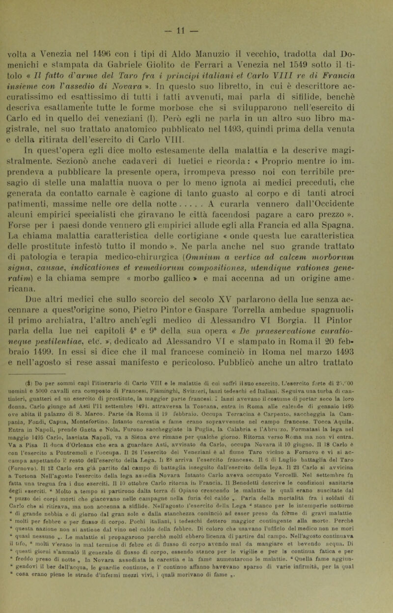 volta a Venezia nel 149() con i tipi di Aldo Manuzio il vecchio, tradotta dal Do- menichi e stampala da Gabriele Giolito de Ferrari a Venezia nel 1549 sotto il ti- tolo « Il fatto (Vanne del Taro fra i principi italiani et Carlo Vili re di Francia insieme con l'assedio di Novara ». In (piesto suo libretto, in cui è descrittore ac- curatissimo ed esattissimo di tutti i tatti avvenuti, mai pai-la di sililide, benché descriva esattamente tutte le foi'ine morbose che si svilupparono nell’esercito di Carlo ed in quello dei veneziani (1). Però egli ne p.uda in un altro suo libro ma- gistrale, nel suo trattato anatomico [)ubblicato nel 1493, (juindi piima della venuta e della ritirata dell’esercito di Carlo Vili. In quest’opera egli dice molto estesamente della malattia e la descrive magi- stralmente. Sezionò anche cadaveri di luetici e ricorda: * Proprio mentre io im- prendeva a pubblicare la [iresenle opera, irrompeva presso noi con terribile pre- sagio di stelle una malattia nuova o per lo meno ignota ai medici preceduti, ebe generata da contatto carnale è cagione di tanto guasto al corpo e di tanti atroci patimenti, massime nelle ore della notte A curarla vennero dall’Occidente alcuni empirici specialisti che giravano le città facendosi pagare a caro prezzo ». Forse per i paesi donde vennero gli empirici allude egli alla Francia ed alla Spagna. La chiama malattia caratteristica delle cortigiane « onde (piesta lue caratteristica delle prostitute infestò tutto il mondo ». Ne parla anche nel suo grande trattato di patologia e terapia medico-chirurgica (Omnium a vertice ad calcem morborum siffna, causae, indicationes et remediorum compositiones, n,tendique rationes qene- ratim) e la chiama sempre «morbo gallico > e mai accenna ad un origine ame- ricana. Due altri medici ebe sullo scorcio del secolo XV' parlarono della lue .senza ac- cennare a quest’origine sono, Pietro Pintore Gaspare ’rorrella ambedue spagnuoli» il i)rimo archiatra, l’altro anch’egli medico di Alessandro VI Borgia. 11 Pintor parla della lue nei capitoli 4“ e 9® della sua opera « De praesercatione curatio- neque pestilentiae., eie. », dedicato ad Alessandro VI e stampato in Poma il i2() feb- braio 1499. In essi si dice che il mal francese cominciò in Roma nel marzo 1493 e nell’agosto si rese assai manifesto e pericoloso. Pubblicò anche un altro trattato (Il Do per sommi capi l’itinerario di Carlo Vili e le malattie di cui .soffri il suo esercito. I.’eaeroito forte di 2'>.''00 \iomini e 51100 cavalli era composto di Francesi, Fiaminghi, Sviziceri, lanzi tedeschi ed Italiani. Seguiva ima turba di can- tinieri, guatteri ed un esercito di prostitute, la maggior parte francesi. I lanzi avevano il costume di portar seco la loro donna. Carlo giunge ad Asti l’il settembre 1491. attraversa la Toscana, entra in Koma alle caleiide di gennaio U9,5 ove abita il palazzo di 8. Marco. Parte da Roma il 19 febbraio. Occupa Terracina è Carpento, saccheggia la Cam- pania, Fondi, Capila, Montefortino. Intanto carestia e faine erano sopravvenute nel campo francese. Tocca Aquila. Entra in Napoli, prende Gaeta e Nola. Furono saccheggiate la Puglia, la Calabria e TAbni zo. Formatasi la lega nel maggio 1-195 Carlo, lasciata Napoli, va a Siena ove rimane per qualche giorno. Ritorna verso Ri ma ina non vi entra. Va a Pisa II duca d’Orleans che era a guardare Asti, avvisato da Carlo, occupa Novara il 10 giugno. Il 18 Carlo è con l'esercito a Pontremoli e l’ucciipa. Il 26 l'esercito dei Veneziani è al liiiine Taro vicino a Fornovo e vi si ac- campa aspettando i! resto dell’esercito della Lega. li 28 arriva l’esercito francese. Il 6 di Luglio battaglia del Taro (Fornovo). li 12 Carlo era già partito dal campo di battaglia inseguito dall’esercito della lega. 11 23 Carlo si avvicina a Tortona Nell’agosto l’esercito della lega assedia Novara Intanto Carlo aveva occupato Vercelli. Nel settembre fn fatta una tregua fra i duo eserciti. Il 10 ottobre Carlo ritorna in Francia. Il Benedetti descrive le condizioni sanitarie degli eserciti. “ Molto a tempo si partirono dalla terra di Opiaoo crescendo le malattie le quali erano suscitate dal “ puzzo dei corpi morti che giacevano nelle campagne nella furia del caldo Parla della mortalità fra i soldati di Carlo che si ritirava, ma non accenna a sifilide. Nell’agosto l'esercito della Lega stanco per le intemperie notturne “ di grande nebbia e di giorno dal gran sole e dalla stanchezza cominciò ad esser preso da fo>me di gravi malattie “ molti per febbre e per flusso di corpo. Pochi italiani, i tedeschi dettero maggior contingente alla morte. Perchè “ questa nazione non si astiene dal vino nel caldo della febbre. Di coloro che usavano l’iifflclo del medico non ne mori “ quasi nessuno Le malattie si propagarono perchè molti ebbero licenza dipartire dal campo. Nell’agosto continuava il tifo, “ molti v’erano in mal teriniiie di febre et di flusso di corpo avendo mal da mangiare et bevendo ncqua. Di “ questi giorni s’ammalò il generale di flusso di corpo, essendo stanco per le vigilie e por Is continua fatica e per ^ freddo preso di notte „ In Novara assediata la carestia e la fame aumentarono le malattie. “Quella fame aggiiio- “ gendovi il ber dell’acqua, le guardie continue, e 1’ continuo affanno havevano sparso di varie inflrmità, per la qual “ cosa erano piene le strade d’infeimi mezzi vivi, i quali morivano di fame