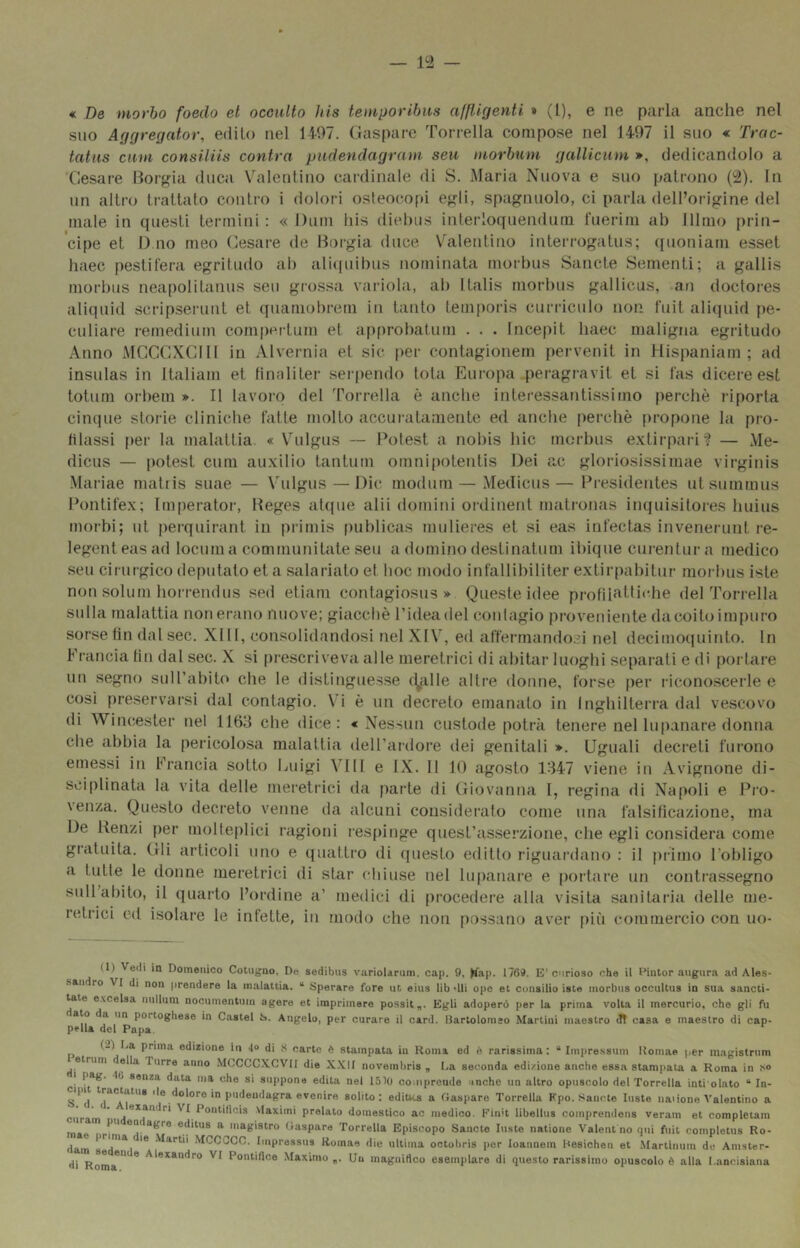 « De morbo foedo et occulto his temporibus afp.igenti » (1), e ne parla anche nel suo Affgregator, edito nel 14-07. (ìasparc Torrella compose nel 1407 il suo « Trac- tatus cuni consiiiis cantra pudencìagram seu morbum galliciim », dedicandolo a X7esare llor^ia duca Valentino cardinale di S. Maria Nuova e suo patrono (1^). In un altro trattato contro i dolori osteocopi egli, spagnuolo, ci parla dell’origine del male in questi termini : « Dum his diehus interloquendum fuerim ab lllmo prin- cipe et I) no meo (lesare de Borgia duce Valentino interrogatus; (luoniam esset haec pestifera egritudo ah ali([uihus nominata morbus Sancte Sementi; a gallis morbus neapolitanus seu grossa variola, ah Italis morbus gallicus, an doctoi-es aliquid scripserunt et quamobrem iti tanto temporis curriculo non fuit aliipiid pe- culiare remedium compertum et apfirohatum . . . Incepit haec maligna egritudo Anno MCCCXCdll in Alvernia et sic |)er contagionem pervenit in Hispaniam ; ad insulas in Italiani et tinnliter .serpendo loia Europa peragravit et si fas dicere est totum orhem ». Il lavoro del Torrella è anche interessantissimo perchè riporta cinque storie cliniche fatte molto accuratamente ed anche perchè propone la pro- filassi per la malattia. « Vulgus ~ Potest a nohis hic morbus extirpari? — Me- dicus — potest cum auxilio tantum omnipotentis Dei ac gloriosissimae virginis Mariae niatiis suae — V'ulgus — Die modum — Medicus— Presidentes utsummus Pontifex; lm|ierator, Beges aUpie ahi domini ordinent matronas inquisitores huius morbi; ut perquirant in primis publicas mulieres et si eas infectas invenerunt re- legenteasad locum a coQimunitate seu a domino destinatum ibique curentur a medico seu cirui-gico deputato et a salariato et hoc modo infallibiliter extir|)ahitur morbus iste non soliim horrendus sed eliam contagiosus » Queste idee profilattiche del Torrella sulla malattia non erano nuove; giacché l’ideadel coiilagio proveniente dacoitoimpuro sorse fin dalsec. XI11, consolidandosi nel XfV, ed affermandoci nel decimoquinto. In l' rancia fin dal sec. X si prescriveva alle meretrici di abitar luoghi separati e di pol lare un segno suH’abito che le distinguesse (Italie altre donne, forse per riconoscerle e così preservarsi dal contagio. \i è un decreto emanato iti Inghilterra dal vescovo di Winchester nel 1163 che dice: « Nessun custode potfcà tenere ne! lupanare donna che abbia la pericolosa malattia dell’ardore dei genitali ». Uguali decreti furono emessi in Francia sotto Euigi Vili e IX. Il 10 agosto 1347 viene in Avignone di- sciplinata la vita delle meretrici da parte di (Hovanna l, regina di Napoli e Pro- \enza. Questo decreto venne da alcuni considerato come una falsifica/ione, ma De Renzi per molteplici ragioni resfiinge quest’as.serzione, che egli considera come gratuita. Gli articoli uno e quattro di (piesto editto riguardano : il primo l'obligo a tutte le donne meretrici di star chiuse nel lupanare e portare un contrassegno sull abito, il quarto l’oi'dine a’ medici di procedere alla visita sanitaria delle me- retrici od isolare le infette, in modo che non possano aver [)iù commercio con uo- (I) Vedi in Domenico Cotugno, De sedibus vuriolanim. cap. 9. Jfop- 1769. E’curioso che il Pintor .mgura ad Ales- sandro VI di non prendere la malattia. “ Sperare fore ut eius lib dii ope et cunsilio iste morbus occultus in sua sancti- tate e.vcelsa luillum nocumentnm ugere et imprimere possit„. Egli adoperò per la prima volta il mercurio, che gli fu dato da un portoghese in Castel S. Angelo, per curare il card. Bartolomeo Martini maestro «Jt casa e maestro di cap- pella del Papa. (.') I.a prima edizione in 4>> di S carte è stampata in Koma ed è rarissima : “ Impressnm Homae per magistrnm etrum della Tnrre anno .MCCCC.XCVII die X.XII novembris , I.a seconda edizione anche essa stampata a Roma in I pag. 46 senza data ?na che si suppone edita nel lólO coniprcude tnche un altro opuscolo del Torrella inti'olato “ In- S**d P''<leudagra evenire solito: ediUts a Gaspare Torrella Kpo. Sancte luste natione Valentino a cur I ' ii***(f*^'^* Contifìcis Maxiini prelato domestico ac medico, l-'iu't libellus coinprendens veram et completam mae ir!* editus a magistru Gaspare Torrella Episcopo Sancte luste natione Valent no qui fnit completus Ro- dam ** •'^CCCCC. Iinpressus Rumae die ultima octobris per luaunem Besichen et .Martinum de Amster- di r*** * Alexandre VI Pontiflce Maximo „. Un inagniHcu esemplare di questo rarissimo opuscolo è alla I.ancìsiana