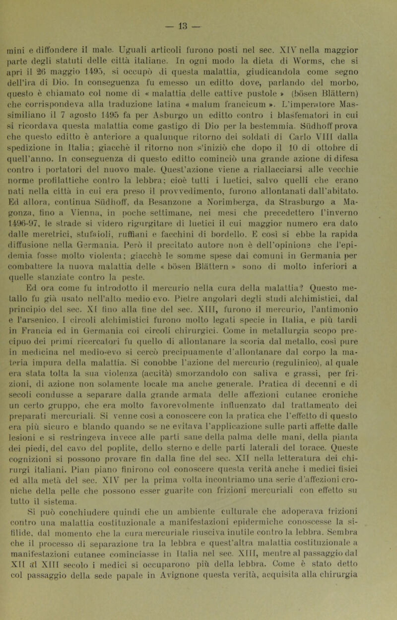 mini e ditfondere il male. Uguali articoli furono posti nel sec. XIV nella maggior parte degli statuti delle città italiane. In ogni modo la dieta di Worrns, che si aprì il maggio 1495, si occupcj vii (juesta malattia, giudicandola come segno (lell’ira di Dio. In conseguenza fu emesso un edilto dove, parlando del morbo, (piesto è chiamato col nome di « malattia delle cattive pustole * (hdsen Hlàttern) che coriispondeva alla traduzione latina « malum francicum *. L’imperatore Mas- similiano il 7 agosto 1495 fa per Asburgo un editto contro i hlasfematori in cui si ricordava questa malattia come gastigo di Dio per la bestemmia. ISudhoff prova che questo editto è anteriore a (pialumpie litorno dei soldati di Carlo Vili dalla spedizione in Italia; giacché il ritorno non s’inizic') che dopo il 10 di ottobre di (pieU’anno. In conseguenza di questo editto cominciò una grande azione di difesa contro i portatori del nuovo male. Quest’azione viene a l'iallacciarsi alle vecchie norme protìlattiche contro la lebbra; cioè tutti i luetici, salvo quelli che erano nati nella città in cui era pieso il provvedimento, furono allontanati dall’ahitato. Ed allora, continua Siidhoff, da Desanzone a Norimberga, da Strasburgo a Ma- gonza, tino a Vienna, in poche settimane, nei mesi che precedettero l’invei-no 149h-97, le strade si videro rigurgitare di luetici il cui maggior numero era dato dalle rnei'etrici, stufaioli, ruffiani e facchini di bordello. E così si ebbe la rapida diITnsione nella Germania. Cerò il precitato autore non è dell’opinione che l’epi- demia fosse mollo violentii; giacché le somme spese dai comuni in Germania f)er combattere la nuova malattia delle « hiisen Blàttern » sono di molto inferiori a quelle stanziate contro la |)esle. Ed ora come fu iidrodotto il mercurio nella cura della malattia? Questo me- tallo fu già usato ueH’alto medioevo. Pietre angolaii degli studi alchimistici, dal principio del sec. XI lino alla line del sec. XIII, furono il mercurio, l’antimonio e Tarsenico. 1 circoli alchimistici furono molto legati specie in Italia, e [)iìi tardi in Francia ed in Germania coi circoli chirurgici. Gotne in metallurgia scopo pre- cipuo dei primi ricercatori fu (piello di allontanare la scoria dal metallo, così pure in medicina nel medio-evo si cercò preci[)uamenLe d’allontanare dal corpo la ma- teria impura della malattia. Si conobbe l’azione del mercurio (regidinico), al quale era stata tolta la sua violenza (acuità) smorzandolo con saliva e grassi, per fri- zioni, di azione non solamente locale ma anche generale. Pratica di decenni e di secoli condusse a se[)arare dalla grande armata delle affezioni cutanee croniche un certo gruppo, che era molto favorevolmente iniluenzato dal trattamento dei preparati mercuriali. Si venne così a conoscei’e con la pratica che l’effetto di questo era più sicuro e blando rpiando se ne evitava l’applicazione sulle parli affette dalle lesioni e si restringeva invece alle i)arti sane della palma delle mani, della pianta <lei piedi, del cavo del poplile, dello sterno e delle parti laterali del torace. Queste cognizioni si possono provare lin dalla fine del sec. XII nella letteratura dei chi- rurgi italiani. Pian piano finirono col conoscere ((uesta verità anche i medici fisici ed alla metà del sec. XIV per la prima volta incontriamo una serie d’atfezioni cro- niche della pelle che possono esser guarite con frizioni mercuriali con effetto su lutto il sistema. Si può conchiudere (puudi che un ambiente culturale che adoperava frizioni contro lina malattia costituzionale a manifestazioni epidermiche conoscesse la si- tilide, dal momento chela cura mercuriale riusci va inutile contro la lebbra. Sembra che il processo di separazione tra la letihra e (piest’allra malattia costituzionale a manifestazioni cutanee cominciasse in Italia nel sei;. Xlll, mentre al pa.ssaggio dal XIl al Xlll secolo i medici si occuparono più della lebbra. Come è stato detto col passaggio della sede [lapale in Avignone (piesla verità, acquisita alla chirurgia