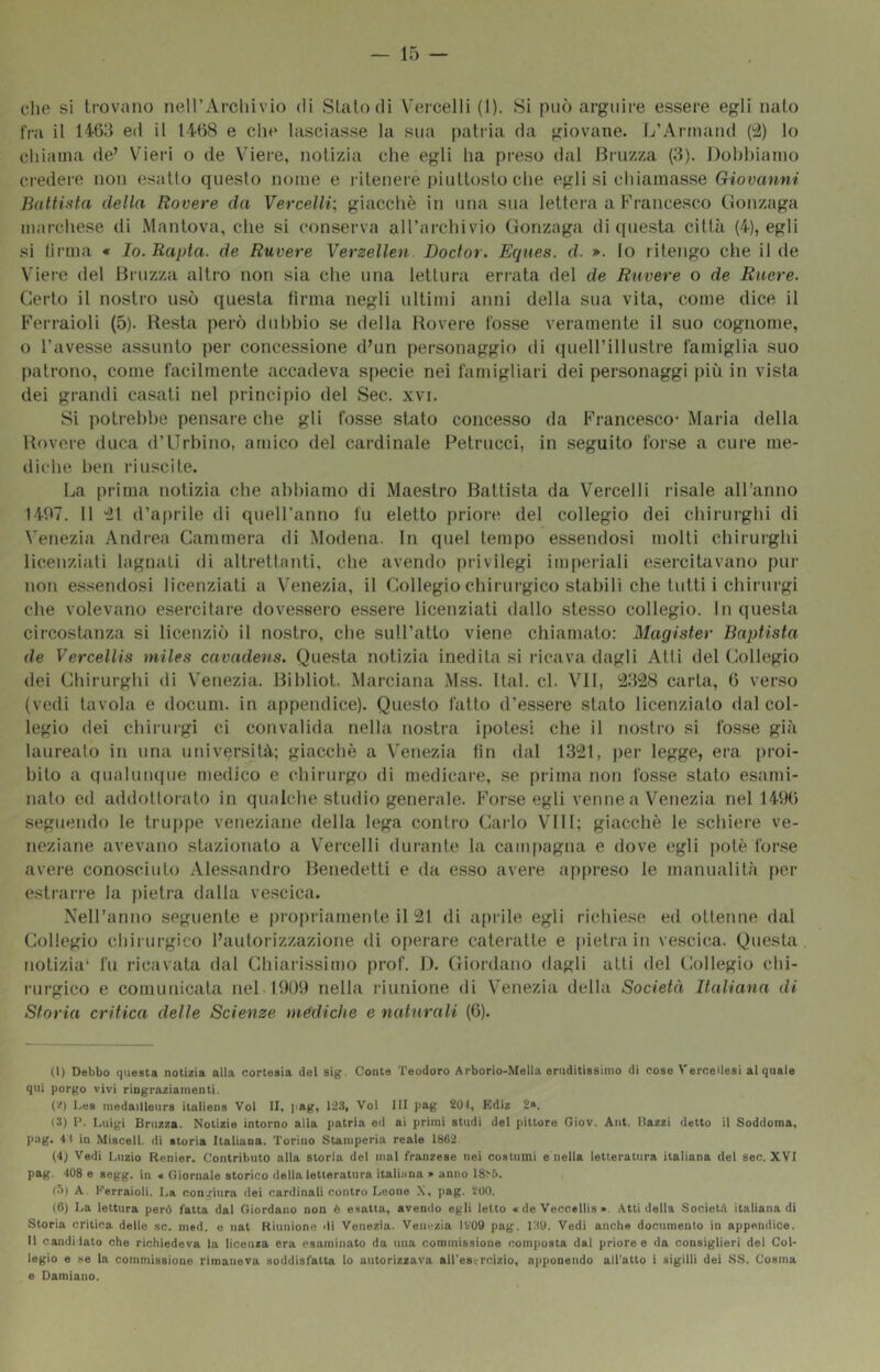 che si trovano iieirArcliivio di Stalo di Vercelli (1). Si può arguire essere egli nato fra il 1463 ed il 1468 e che lasciasse la sua [)atria da giovane. L’Arinand (2) lo chiama de’ Vieri o de Viere, notizia che egli ha pi'eso dal Brnzza (3), Dobbiamo ci’edere non esatto questo nome e i-itenere piuttosto che egli si chiamasse Giovanni Battista della Rovere da Vercelli; giacché in una sua lettei'a a Francesco (lonzaga marchese di Mantova, che sì conserva aU’archivio Gonzaga di (piesta ciltà (4), egli si firma « Io. Rapta. de Ruvere Verzellen Doctor. Eques. d. ». lo ritengo che il de Viere del Bi-iizza alti’O non sia che una lettura eri'ata del de Ruvere o de Ruere. Certo il nosti-o usò questa firma negli ultimi anni della sua vita, come dice il Ferraioli (5). Resta pei’ò dubbio se della Rovere fosse veramente il suo cognome, o l’avesse assunto per concessione d’un pei’sonaggio di queU’illusti’e famiglia suo patrono, come facilmente accadeva specie nei farnigliari dei personaggi più in vista dei grandi casati nel principio del Sec. xvi. Si polirebbe pensare che gli fosse stato concesso da Francesco- Maria della Rovei-e duca d’Urbino, amico del cardinale Petrucci, in seguito forse a cur-e me- diche ben riuscite. Da prima notizia che abbiamo di Maestro Battista da Vercelli risale all’anno 1407. Il -il d’api-ile di quelFanno fu eletto prioi-e del collegio dei chirui-ghi di Venezia Andrea Cammera di Modena. In quel tempo essendosi molti chirurghi licenziati lagnati di alti-ettanti, che avendo privilegi imperiali eser-cilavano pur non essendosi licenziati a Venezia, il Collegio chirur-gico stabili che lutti i chirur-gi che volevano esercifar-e dovessero essei-e licenziati dallo stesso collegio. In questa cir-costanza si licenziò il nostro, che sull’atto viene chiamato; Magister Baptista de Vercellis miles cavadens. Questa notizia inedita si r-ieava dagli Atti del Collegio dei Chirur-ghi di Venezia. Bibliot. Mar-ciana Mss. Ital. cl. VII, l;2328 carta, 6 ver-so (vedi tavola e docum. in appendice). Questo fatto d’es.sei-e stato licenzialo dal col- legio dei chirurgi ci convalida nella nostr-a ipotesi che il nosti-o si fosse già laureato in una univei-sità; giacché a Venezia fin dal 1321, j)er legge, er-a pr-oi- bito a qualunque medico e chirur-go di medicar-e, se prima non fosse stato esarni- rtalo ed addollor-ato in qualche studio gener-ale. Forse egli venne a Venezia nel 1496 seguendo le truppe veneziane della lega contr-o Cat-lo Vili; giacché le schier-e ve- neziane avevano stazionato a V’er-celli dur-ante la campagna e dove egli potè for-se aver-e conosciuto Alessandro Benedetti e da esso aver-e ajrpr-eso le ritanualilà per estrarr-e la pietr-a dalla vescica. Nell’anno seguente e pr-opr-iarnente il 21 di api-ile egli richiese ed ottenne dal Collegio chii ui-gico l’autorizzazione di opei-are cater-atte e pietra in vescica. Questa notizia* fu ricavata dal Chiai-issirno pi-of. 1). Gior-dano dagli atti del Collegio chi- i-ur-gico e comunicata nel 1909 nella r-iunione di Venezia della Società Italiana di Storia critica delle Scienze mediche e naturali (6). (1) Debbo questa notizia alla cortesia del sig. Conte Teodoro Arborio-Mella eruditissimo di cose Vercellesi al quale qui porgo vivi ringraziamenti. ('^) I.es medailteurs italiens Voi II, pag, 123, Voi III pag 201, Kdiz 2». <3) e. Luigi Bruzza. Notizie intorno alla patria ed ai primi studi del pittore Giov. Ant. Bazzi detto il Soddoma, pag. 41 in Misceli, di storia Italiana. Torino Stamperia reale 1862 (4) Vedi Luzio Renier. Contributo alla storia del mal franzese nei costumi e nella letteratura italiana del sec. XVI pag. 408 e segg. in « Giornale storico della letteratura italiuna » anno 18^5. (5) A. li-erraioli. I.a congiura dei cardinali contro Leone X, pag. 200. (6) La lettura però fatta dal Giordano non è esatta, avendo egli letto « de Veccellis ». Atti della SocieLl italiana di Storia critica delle se. med. e nat Riunione di Venezia. Venezia ItOO pag. 139. Vedi anche documento iu appendice. Il candidato che richiedeva la licenza era esaminato da una commissione composta dal priore e da consiglieri del Col- legio e .He la commissione rimaneva soddisfatta lo autorizzava all'esercizio, apponendo all'atto i sigilli dei SS. Cosma e Damiano.