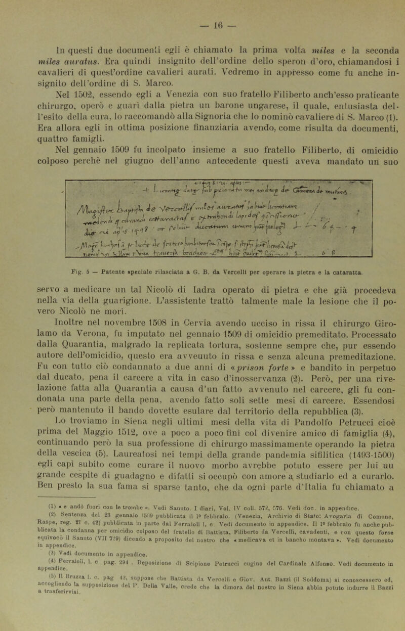 In questi due documenti egli è chianicalo la prima volta miles e la seconda miles auratus. Era quindi insignito deirordine dello speron d’oro, chiamandosi i cavalieri di quest’ordine cavalieià aurati. V'edremo in appresso come fu anche in- signito dell’ordine di S. Marco. Nel 1501^, essendo egli a Venezia con suo fratello Filiberto anch’esso praticante chirurgo, operò e «nari dalla pietra un barone ungarese, il quale, entusiasta del- l’esito della cura, lo raccomandò alla Signoria che lo nominò cavaliere di S. Marco (1). Era allora egli in ottima posizione tinanziaria avendo, come risulta da documenti, quattro famigli. Nel gennaio 1509 fu incolpato insieme a suo fratello Filiberto, di omicidio colposo perchè nel giugno dell’anno antecedente questi aveva mandato un suo \ • . «'-M. «pus-.— . -• » _. -f- /-■ i-lÌ ap r-t- (''(ridi*' Xil-CTt^irunw J— ó ^ wUam vVUa h'.<utr{k 1— . . 6 (> . Fig. 5 — Patente speciale rilasciata a G. B. da Vercelli per operare la pietra e la cataratta. servo a medicare un tal Nicolò di ladra operato di pietra e che già procedeva nella via della guarigione. L’assistente trattò talmente male la lesione che il po- vero Nicolò ne morì. Inoltre nel novembre 1508 in Cervia avendo ucciso in rissa il chirurgo Giro- lamo da Verona, fu imputato nel gennaio 1509 di omicidio premeditato. Processato dalla Quarantia, malgrado la replicata tortura, sostenne sempre che, pur essendo autore dell’omicidio, questo era avvenuto in rissa e senza alcuna premeditazione. Fu con tutto ciò condannato a due anni di «prison forte* e bandito in perpetuo dal ducato, pena il carcere a vita in caso d’inosservanza ('2). Però, per una rive- lazione fatta alla Quarantia a causa d’un fatto avvenuto nel carcere, gli fu con- donata una parte della pena, avendo fatto soli sette mesi di carcere. Essendosi però mantenuto il bando dovette esulare dal territorio della repubblica (3). Lo troviamo in Siena negli ultimi mesi della vita di Pandolfo Petrucci cioè prima del Maggio 1512, ove a poco a poco fini col divenire amico di famiglia (4), continuando però la sua profe.ssione di chirurgo massimamente operando la pietra della vescica (5). Lauieatosi nei tempi della grande pandemia sifilitica (1493-1500) egli capì subito come curare il nuovo morbo avrebbe potuto essere per lui uu grande cespite di guadagno e difatti si occupò con amore a studiarlo ed a curarlo. Ben presto la sua fama si sparse tanto, che da ogni parte d’Italia fu chiamalo a (1) « e andò fuori con le trombe ». Vedi Saniito. I diari. Voi. IV coll. b7ì, r.76. Vedi doc. in appendice. (-2) Sentenza del 23 gennaio 151)9 pubblicata il lo febbraio. (Venezia, Archivio di Stato: Avogaria di Comune, Raspe, reg. 21 c. 42) pubblicata in parte dai Ferraioli 1. c Vedi documento in appendice. Il I® febbraio fu anche pub- blicata la condanna per omicidio colposo del fratello di Mattista, Filiberto da Vercelli, cavadenti, e con questo forse equivocò il Sanuto (VII 7i9) dicendo a proposito del nostro che «medicava et in bancho montava ». Vedi documento in appendice. (3) Vedi documento in appendice. (4) Ferraioli, 1. c pag. 294 . Deposizione di Scipione Petrucci cugino del Cardinale Alfonso. Vedi documento in appendice. (5) Il Brnzza 1. c. pag 42, suppose che Battista da Vercelli e Oiov. Ant. Razzi (il Soddoraa) sì conoscessero ed, *^*^1°*^)*° ‘'®^ Della Valle, crede che la dimora del nostro in Siena abbia potuto indurre il Razzi