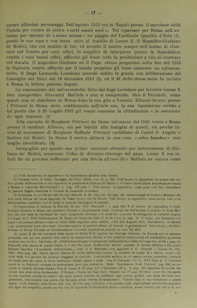 — 17 — curare altissimi personaggi. Nell’agosto 1513 era in Naj)oli presso il marchese della Patlula per curare di [)ietra «i certi amici suoi». Nel ripassare per Roma nell’au- tunno per operare di *. ernia accesa» un paggio del (Cardinale Ippolito d’Este (1), prestò le sue cure e con buon esito al fratello di Leone X, il Magnifico Giuliano de Medici, che era malato di lue, ed avendo il nostro sempre neH’animo di ritor- nare nel Veneto per suoi affari, lo supplicò di interporre presso la Repubblica veneta i suoi buoni uttici, aftincbè gli fosse tolta la proibizione a vita di rientrare nel ducalo. 11 magnifico Giuliano ed il Papa stesso pregarono sulla fine del 1513 la Signoria veneta attinchè per il bando perpetuo gli fosse concesso un salvacon- dotto. Il Doge Leonardo Loredano accordò subito la grazia con deliberazione del Consiglio dei Dieci del 19 dicembre 1513 (%, ed il !21 dello stesso mese fu inviala a Roma la lettera patente dogale. La concessione del salvacondotto fatta dal doge Loredano per favorire Leone X fece insuperbire Giovanni Battista e non si comprende, dice il Ferraioli, come questi non si stabilisse in Roma dopo la sua gita a Venezia. Ritornò invece presso i Petrucci in Siena; dove, continuando nell’arte sua, la sua riputazione crebbe a tal punto che il 20 Luglio 1515 gli venne concessa la cittadinanza e la esenzione da ogni imposta. (3) Alla cacciata di Borghese Petrucci da Siena nel marzo del 1510 venne a Roma presso il Cardinal Alfonso, sia per fedeltà alla famiglia di questi, sia [)erchè in- viso al successore di Borghese Raffaele Petrucci castellano di Gastei S. Angelo e fautore dei Medici. In Roma il nostro abitava in una casa «retro banchos» non meglio identificata. (4) Inorgoglito per questo suo primo successo ottenuto per intercessione di Giu- liano de’ Medici, accarezzò l’idea di divenire chirurgo del papa. Leone X era in- fatti fin da giovane sofferente [ler una fistola all’ano (5) e Battista ne curava come (1) Vedi documento in appendice e la riproduzione grafica della lettera. (2) Venezia Arch. di Stato. Consiglio dei Dieci. Mista, voi. 3:f, n. 202. Vedi docum. in appendice. La lettera che mo- tivò questa deliberazione e che riportava le preghiere di Qiuliano de'.Medici é di Pietro Laudo allora ambasciatore veneto a Roma, è riportata dal Ferraioli 1. c. pag. 2'13 nota 1. Vedi docum. in appendice, come pure vedi fra i documenti da patente dogale rilasciata a Vercelli da Leonardo Loredano. (3) Il diploma fu pulibli(mto dal Bru:za (Misceli, di St. Ital.) ed. cit. pag 43, comunicatogli da Gustavo Milanesi che errò nella lettura del nome leggendo de Viere invece che de Kuere. Vedi docum. in appendice, come anche vedi ivi la deliberazione consiliare con la quale si esonera dal pagare le gabelle. (1) Depos'zione di Antonio de Nini del 30 apr. 1517 Fermioli 1. c. pag. 252. Vidi docum. in appendice. Il Card. Petrucci abitava in Roma nel quartiere Parlone e propriamente nella inoderna via dell’Anima, il [lalazzo di Sisto Mel- lini, che era stato la residenza del card, spagnuolo Carvajal e lo abitò fino a quando fu strangolato in Ca.stelS. Angelo il 4 luglio 15i7. Vedi Rodochanachi R. Rome aii temps de .Tules II et de Leon X, pag. IS II luogo era designato col nome «ad puteuin album » come si rileva dalla seguente nota inedita. «Die IllI Augusti 1517. Carretterius et fachiui « qui portaverunt bona olim Card. Senensis reperta ad putenm album ad domum d. gubernatoris .Tulios dnos ». Archivio distato di Roma. Pecunie et Condennationes Ciimerae Apostolicae, Introiti ed exiti del 1517. (5) Leone X fin dal conclave della morte di Giulio li fu operato dal chirurgo Giacomo da Brescia per un ascesso perianale, che poi non guarito bene lasciò la consecutiva fistola. « cum omnibus instrnmentis ad scindendum apostema amplius nonexivit». Del Gaizo, .M. « Dell’azione del papi sul progresso deU’anatomia e della chirurgia lino al 500 a, pag. 16. Riguardo alla natura di questa fistola vi è chi l’ha senza fondamento alcuno pensata di natura sifilitica e fra questi Ernesto llaeckel. “ 1 problemi dell’universo trad. di A. Herlitzka con aggiunte di F. .Morselli — Torino Un. Tip. Edit 1904,' pag. 435. Giovio lascia indecisa la verifcX deU'accusa contro la moralitò di Leone X e rileva: come i mi- steri della vita privata dei principi sfuggano al controllo. Guicciardini solleva le piò ampie accuse generiche contro di lui senza però far nome di alcun testimone. Questo passo è nella vita di Clemente VII lib. XVI Cajio 6. Il Ferraioli trovò ia un dispaccio estense un’insinuazione però non probativa. Math. llerculauus (Vedi Fabroni, pag. 290) ne en- comia la castità, Roscoe Henke ; Vita di Leone X HI pag. 510 e Heumont ; III p. 2, pag 12,') rigettano le accuse che dicono non aver alcun fondamento II Pastor ; Storia dei Papi trad. Bonetti voi. IV p ig. 211 dice: « jier ciò che spetta la sua condotta morale si osservi che sotto questo rispetto da cardinale egli aveva goduto una fama del tutto irre- prensibile, non sussiste una prova che da jiapa abbia vissuto diversamente ». Vittorio Gian in una recensione a questa opera (vedi Giornali della letler. ital voi. XLVIIl pag. I 9) dice: « .Su questo ,,nnto degli influssi atavici che appaiono nel figlio del magnifico, anche per ciò che ne riguarda l'individualità tisica e psichica, avrei insistito piò che il P. non 3