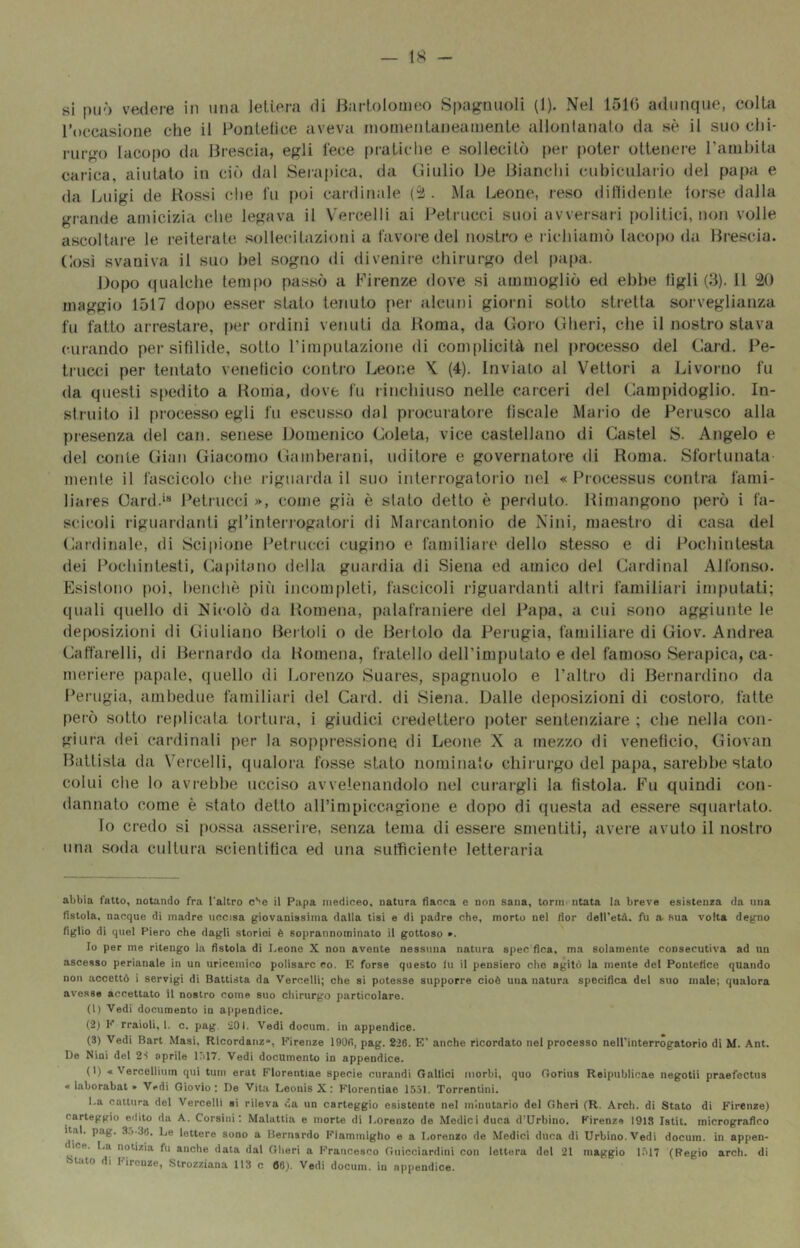 si può vedere in una lettera di Bartolomeo Spag:auoli (1). Nel 1510 adunque, colta roecasione che il Pontetice aveva momentaneamente allontanalo da sè il suo chi- ruff^o Iacopo da Brescia, egli lece [)ratiche e sollecitò per poter ottenere Tarnhita carica, aiutato in ciò dal Serapica. da Giulio Ue Bianchi cubiculario del papa e da Luigi de Rossi che fu poi cardinale (^2 . Ma Leone, reso dillidente torse dalla grande amicizia che legava il V'ercelli ai Petrucci suoi avversari politici, non volle ascoltare le reiterale sollecitazioni a favore del nostro e richiamò Iacopo da Brescia. Cosi svaniva il suo bel sogno di divenire chirurgo del papa. Dopo qualche tem[)o passò a Firenze dove si ammogliò ed ebbe tìgli (3). 11 20 maggio 1517 dopo esser stato tenuto per alcuni giorni sotto stretta sorveglianza fu fatto arrestare, [)er oi’dini venuti da Roma, da Goro Gheri, che il nostro stava curando per sifilide, sotto rimpulazione di complicità nel jirocesso del Card, Pe- trucci per tentato veneficio contro Leone X. (4). Inviato al V^ettori a Livoi-no fu da questi sfiedito a Roma, dove fu rinchiuso nelle carceri del Campidoglio. In- struito il processo egli fu escusso dal procuratore fiscale Mario de Perusco alla presenza del can. senese Domenico Coleta, vice castellano di Castel S. Angelo e del conte Gian Giacomo Gamberani, uditore e governatore di Roma. Sfortunata- mente il fascicolo che riguai'da il suo interrogatorio nel « Processus contra fami- liares Card.' Petrucci », come già è stato dello è perduto. Rimangono però i fa- scicoli riguardanti gl’interrogatori di Marcantonio de Nini, maestro di casa del Cardinale, di Scipione Petrucci cugino e familiare dello stesso e di Pochintesta dei Pochintesti, Capitano della guardia di Siena ed amico del Cardinal Alfonso. Esistono poi, benché più incompleti, fascicoli riguardanti altri familiari imputati; quali quello di Nicolò da Romena, palafraniere del Papa, a cui sono aggiunte le deposizioni di Giuliano Bertoli o de Bertolo da Perugia, familiare di Giov, Andrea Caffarelli, di Bernardo da Romena, fratello delPimputato e del famoso Serapica, ca- meriere papale, quello di Lorenzo Suares, spagnuolo e Paltro di Bernardino da Perugia, ambedue familiari del Card, di Siena. Dalle deposizioni di costoro, fatte però sotto replicala tortura, i giudici credettero poter sentenziare ; che nella con- giura (lei cardinali per la soppressione di Leone X a mezzo di venefìcio, Giovan Battista da Vercelli, qualora fosse stato nominato chirurgo del papa, sarebbe stato colui die lo avrebbe ucciso avvelenandolo nel curai-gli la fìstola. Fu quindi con- dannalo come è stato detto aH’impiccagione e dopo di questa ad essere squartato. lo credo si possa asserire, senza tema di essere smentiti, avere avuto il nosti'o una soda cullur-a scientifica ed una sutfìciente letteraria abbia fatto, notando fra l'altro c'’e il Papa mediceo, natura fiacca e non sana, tonni'ntata ia breve esistenza da una fistoia, nacque di madre uccisa giovanissima dalla tisi e di padre che, morto nel fior deiretd. fu a sua volta degno figlio di quel Piero che dagli storici è soprannominato il gottoso ». Io per me ritengo la fistola di Leone X non avente nessuna natura spec fica, ma solamente consecutiva ad un ascesso perianale in un uricemico polisarc co. K forse questo lu il pensiero che agitò la mente del Pontefice quando non accettò i servigi di Battista da Vercelli; che si potesse supporre cioè una natura specifica del suo male; qualora avesse accettato il nostro come suo chirurgo particolare. (1) Vedi documento in appendice. (2) K rraioli, I. c. pag. -iOl. Vedi docum. in appendice. (3) Vedi Bart Masi, Ricordanz», Firenze 190fi, pag. 826. E’ anche ricordato nel processo nelPinterrogatorio di M. Ant. De Nini del 2i aprile Kil?. Vedi documento in appendice. (I) « Vercelliiim qui tuni erat Florentiae specie curandi Gallici morbi, quo Oorius Reipublicae negotii praefectus < laborabat » Vedi Giovio ; De Vita Leonis X ; Florentiae 1551. Torrentini. La cattura del Vercelli si rileva da un carteggio esistente nel minutario del Gheri (R. Ardi, di Stato di Firenze) carteggio edito da A. Corsini: Malattia e morte di Lorenzo de Medici duca d’Urbino. Firenze 191S Istit. micrografico ital. pag. 3.).36. Le lettere sono a Bernardo Fiammigllo e a Lorenzo de Medici duca di Urbino. Vedi docum. in appen- ice. Lu notizia fu anche data dal Gheri a Francesco Guicciardini con lettera del 21 maggio 1.517 (Regio ardi, di stato di Firenze, Strozziana 113 c flO). Vedi docum. in appendice.