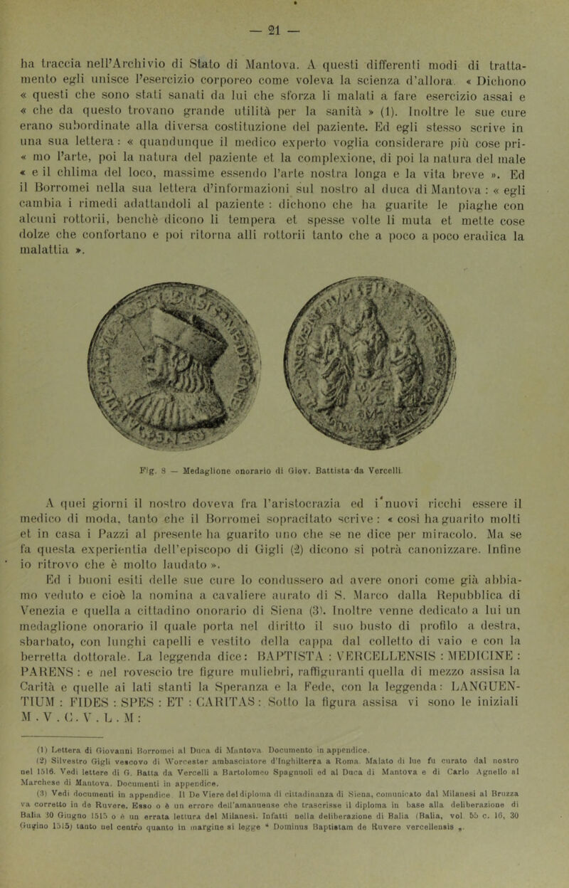 — si- ila traccia nell’Archivio di Stato di Mantova. A questi differenti modi di tratta- mento e<^li unisce l’esercizio corporeo come voleva la scienza d'allora. « Dicliono « questi che sono stati sanati da lui che sforza li malati a fare esercizio assai e « che da questo trovano grande utilità per la sanità » (1). Inoltre le sue cure erano subordinate alla diversa costituzione dei paziente. Ed egli ste.sso scrive in una sua lettera: « quandun(|ue il medico e.vperto voglia considerare più cose pri- « mo l’arte, poi la natura del paziente et la cornplexione, di poi la natura del male « e il chiima del loco, massime essendo l’arte nostra longa e la vita breve ». Ed il Borromei nella sua lettera d’informazioni sul nostro al duca di Mantova ; « egli cambia i rimedi adattandoli al paziente : dichono che ha guarite le piaghe con alcuni rottorii, l)enchè dicono li tempera et spesse volte li muta et mette cose dolze che confortano e poi ritorna alli rottorii tanto che a poco a poco eradica la malattia ». Fig. 8 — Medaglione onorario di Giov. Battista da Verceiii. .\ quei giorni il nostro doveva fra l'aristoci’azia ed i*nuovi i-icchi essere il medico di moda, tanto che il Borromei sopracitato scrive: « così hagiiarito molti et in casa i Pazzi al pre.sente ha guarito uiio che se ne dice pei’ miracolo. Ma se fa questa experientia dell’episco[)o di Gigli {ì) dicono si potrà canonizzare. Infine io ritrovo che è molto laudato ». Ed i buoni esiti delle sue cure lo condussero ad avere onoii come già abbia- mo veduto e cioè la nomina a cavaliere innato di S. Mai-co dalla Hef)ubhlica di Venezia e quella a cittadino onorario di Siena (3'. Inoltre venne dedicato a lui un medaglione onoi-ario il quale porta nel diritto il suo busto di profilo a destra, sbartiato, con lunghi capelli e vestito della cappa dal collelto di vaio e con la berretia dottorale. La leggenda dice: BAPTISTA : VEBCELLENSIS : MEDK'dNE : PABENS: e iiel rovescio tre ligure muliebri, raffiguranti (piella di mezzo assisa la Cai’ità e quelle ai lati stanti la Speranza e la Fede, con la leggenda: LANGUEN- l'IUM : FIDES : SPES : ET ; CABITAS : Sotto la figura assisa vi sono le iniziali M . V . G. V . L . M : O) Lettera di Giovanni Borromei al Duca di Mantova Documento in appendice. (2) Silvestro Gigli vescovo di Worcester ambasciatore d’Inghilterra a Roma. Malato di lue fu curato dal nostro nel 1516. Vedi lettere di G. Ratta da Vercelli a Bartolomeo Spagnnoli ed al Duca di Mantova e di Carlo Agnello al Marchese di Mantova. Documenti in appendice. (3) Vedi documenti in appendice 11 De Viere del diploma di cittadinanza di Siena, comunicato dal Milanesi al Hruzza va corretto in de Rovere. Esso o è un errore dell'amanuense che trascrisse il diploma in base alla deliberazione di Balia IO Giugno 1515 o è un errata lettura del Milanesi. Infatti nella deliberazione di Balia (Balia, voi 55 c. 16, 30 Gugino 1515; tanto nel centra quanto in margine si legge “ Douiinus Baptisiam de Ruvere vercellensis