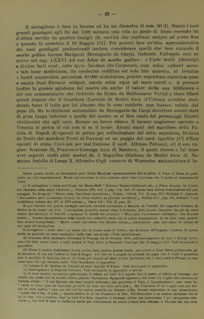 Il medaglione è fuso in bronzo ed lia un diametro di mm. 50(1). Stante i suoi grandi guadagni egli fin dal 1502 menava una vita su piede di lusso e.ssendo fin d’allora servito da quattro famigli (2), servitù che continuò sempre ad avere fino a quando fu arrestato il U) Maggio 1517. Per poterci fare un’idea approssimativa dei suoi guadagni professionali basterà considerare (luelli che* fece curando il morbo gallico Jacopo Barigazzi (Berengario da Carpi). Gabriele Falloppio così ne scrive nel cap. LXXVl del suo Liher de morbo gallico : « Linde multi (chirurgi) « divites facti sunt; inter quos Jacobus ille Carpensis, cum solus calleret secre- « tam banc medicinarn, ita opulentus redditus est solo isto quaestu, ut testatus « fuerit niimeratam pecuniam 4-0.(K)0 scutatorum, praeter argenteam materiam quae « omnia Duci Ferrarie reliquit, omnis enim aqua ad mare currit ». A provare inoltre la grande agiatezza del nostro sta anche il valore della sua biblioteca e del suo armamentario che richiesto da Roma da Baldassarre Turini a Goro Gheri questi rispose che il Granduca (Lorenzo de Medici duca d’Urbino) avrebbe desi- derato tener il tutto per lui almeno che le cose suddette non fossero volute dal papa (3). Ma le ricchezze accumulale da Berengario da Carpi dovettero es.sere state di gran lunga inferiori a quelle del nostro se si tien conto dei personaggi illusil i ricchissimi che egli curò. Eccone un breve elenco. 11 barone ungherese operato a V'enezia di pietra di cui non si sa il nome. Alcuni amici del marchese della Pa- dula di Napoli (4) operali di pietra per sollecitazione del detto marchese, Bichino de Trotti (dei marche.si Trotti di Ferrara) ed un paggio del card. Ippolito [T] d’Este operati di ernia. Curò poi per mal franzese il card. Alfonso Petrucci, ed il suo cu- gino Scipione (5), Francesco Gonzaga duca di Mantova, il quale ricorse a lui dopo aver esperiti molti altri medici (6), il Magnifico Giuliano de Medici duca di Ne- mours fratello di Leone X, Silvestro Gigli vescovo di Worcester ambasciatore d’ In- Debbo questa notizia al chiarissimo prof. Guido Mangozzi sopraintendente dell’Archivio di Stato di Siena al quale rendo qui vivi ringraziamenti. Resta cosi accertato il come potesse esser nata l'opinione che il nostro si chiamasse de Viere. (1) Il medaglione è stato pubblicato dal Mazzuchelli “ Miiseum Mazziicchellianum etc., a Patre Antonio de Comiti- biis Gaetanis edita atque illustrata Venezia ld71, voi, I, pag. 113, Tav. 2< senza dare alcuna delucidazione del per- sonaggio. De Gregory: “ Storia della Vercellese letteratura,. Torino. ittl9-24. Voi li, pag. 279; Rudolph C. Asmondo “ Recentioris aevi numisinata virorum de rebus medicis et physicis meritonim ,. Berlino Idi'.’, pag. i62, Armand : “ Les mèdailleurs italiens des XV et XVI siedes ,. Paris 1S8'. Voi. II, pag. 33. Si può ritenere che questa medaglia onoraria siastata presentata a Battista da Vercelli dal magnifìco Giuliano de Medici da lui curato nel lólS. Il medaglista potrebbe essere stato il Pollaiolo. Altri invece ritengono che gli sia stata donata dal municipio di Vercelli e spiegano le iniziali del rovescio: “ Municipes Vercellenses clarissimo viro libeiiter merito Questa interpretazione delle iniziali non potrebbe stare con la prima supposizione In tal caso esse potreb- bero invece interpretarsi : “ Morbi viatori clarissimo viro Itbenter merito , quand’anche esse non siano le iniziali ed una sigla del medaglista- II medaglione è molto raro : ne esiste uno al museo reale di Torino, uno al museo di Bargello. L’autore di questo studio ne possiede un terzo esemplare molto ben conservato (Vedi riproduzione i. (2) Processo della Qiiarantia Criminale di Venezia del 2< Gennaio 1509, nell'interrogatorio dei suoi 4 famigli avve- nuto il'26 dello stesso mese, e nella lettera di Goro Gheri a Bernardo Fiainiugo del ‘-0 maggio 1517. Vedi documenti in appendice. (3) Forse il medico Baldassare Turini aveva fatto pratica presso Leone per averle e Goro Gheri pulitamente gli fa intendere, in una sua lettera in data 8 Giugno 517, che se è proprio la persona del papa che li vuole il granduca farà il sacrifìcio di darli,'ma che se ciò fosse per donarli ad altro medico preferisce che il tutto resti in Firenze in rasa come Cose che egli stimava molto Vedi documento in appendice. (4) Lettera di M. Battista da Vercelli al card. Ippolito F d’Este Vedi documento in appendice. (5) Interrogator.o di Scipione Petrucci Vedi documento in appendice e tavola (6) Il duca sembra ammalasse gravemente di sifìlide nel 1512. Il 2 Agosto L513 il nostro si olTriva al Gonzaga per curarlo ma questi non Io accettò subito, giacché Bartolomeo Spaguuoli segretario del duca l'il Luglio 1514 riferisce ad Isabella d’Este : “ Il mio Signore sta assai meglio dell’usato, uno genovese (il Vigo, il Lagomarsino V) cum certa be- vanda et certa aqua da bagnargli gli occhi ha fatto uno bello principio , Ma Francesco II nel Luglio vuol già sen- tire un altro medico “ cum uno che voi far aurum potabile per liberare il Sig. forassi experienlia in uno afranciosatu  prima che il Sig. il pilla ,. Questo medico fu un tal Francesco di Meo. Nel Settembre è un medico ferrarese che lo ha in cura. Nel novembre, dopo la cura d’un frate empirico, il Gonzaga ordina una processione “ prò recuperata vale- tudine Nel 1516 il male si rialTaccia anche piò severamente ed allora il duca foce officiare il Vercelli dal suo inca-