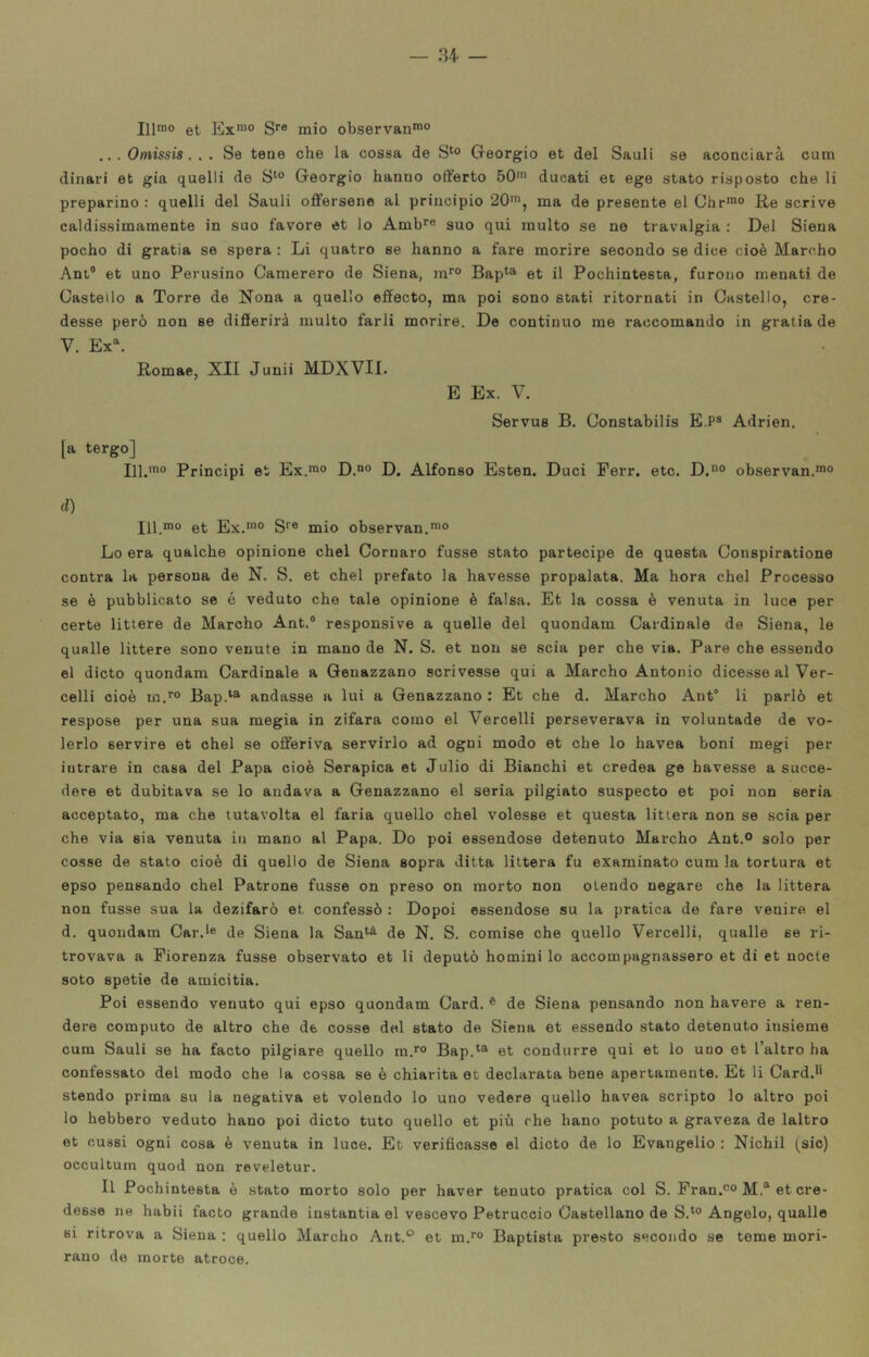 Illrao et, S** mio observan*”® ... Omissis. . . Se tene che la cossa de S‘o Geòrgie et del Sauli se aconciarà cura dinari et già quelli de S^° Geòrgie hanno offerto 50' ducati et ege stato risposto che li preparino : quelli del Sauli offersene al principio 20', ma de presente el Chr'° Re scrive caldissimamente in suo favore et lo Amb*® suo qui multo se ne travalgia : Del Siena poche di gratia se spera : Li quatro se hanno a fare morire secondo se dice cioè Marche Ani® et uno Perusino Camerero de Siena, m*'® Bap^^ et il Pochintesta, furono menati de Castello a Torre de Nona a quello effecto, ma poi sono stati ritornati in Castello, cre- desse però non se differirà multo farli morire. De continuo me raccomando in gratia de V. Ex^ Romae, XII Junii MDXVII. E Ex. V. Servus B. Constabilis E.P® Adrien. [a tergo] 111.'® Principi et Ex.*® D.° D. Alfonso Esten. Duci Perr. etc. D.® observan.*® d) 111.'® et Ex.'® S'® mio observan.'® Lo era qualche opinione chel Cornare fusse stato partecipe de questa Conspiratione centra la persona de N. S. et chel prefato la havesse propalata. Ma bora chel Processo se è pubblicato se é veduto che tale opinione è falsa. Et la cossa è venuta in luce per certe littore de Marche Ant.® responsive a quelle del quondam Cardinale de Siena, le qualle littere sono venute in mano de N. S. et non se scia per che via. Pare che essendo el diete quondam Cardinale a Geuazzano scrivesse qui a Marche Antonio dicesse al Ver- celli cioè m.''® Bap.‘® andasse a lui a Genazzano : Et che d. Marche Ant“ li parlò et respose per una sua mogia in zifara corno el Vercelli perseverava in voluntade de vo- lerlo servire et chel se offeriva servirlo ad ogni modo et che lo havea boni megi per iutrare in casa del Papa cioè Serapica et Julio di Bianchi et credea ge havesse a succe- dere et dubitava se lo andava a Geuazzano el seria pilgiato suspecto et poi non seria acceptato, ma che tutavolta el faria quello chel volesse et questa litiera non se scia per che via eia venuta in mano al Papa. Do poi essendose detenuto Marcho Ant.o solo per co.sse de stato cioè di quello de Siena sopra ditta littera fu examinato cum la tortura et epso pensando chel Patrone fusse on preso on morto non olendo negare che la littera non fusse sua la dezifarò et confessò : Dopoi essendose su la pratica de fare venire el d. quondam Car.*® de Siena la San‘^ de N. S. comise che quello Vercelli, qualle se ri- trovava a Fiorenza fusse observato et li deputò homini lo accompagnassero et di et nocte soto spetie de amicitia. Poi essendo venuto qui epso quondam Card. ® de Siena pensando non bavere a ren- dere computo de altro che de cosse del stato de Siena et essendo stato detenuto insieme cum Sauli se ha facto pilgiare quello ra.''® Bap.^® et condurre qui et lo uno et l’altro ha confessato del modo che la cossa se è chiarita et declarata bene apertamente. Et li Card.*' stendo prima su la negativa et volendo lo uno vedere quello havea scripto lo altro poi lo hebbero veduto hano poi dicto tuto quello et più che hano potuto a graveza de laltro et cussi ogni cosa è venuta in luce. Et verificasse el dicto de lo Evangelio : Nichil (sic) occultuin quod non reveletur. Il Pochintesta è stato morto solo per haver tenuto pratica col S. Pran.®® M.‘‘et cre- desse ne habii facto grande instantia el vescovo Petruccio Castellano de S.‘° Angelo, qualle si ritrova a Siena : quello Marcho Ant.® et m.'® Baptista presto secondo se teme mori- rauo do morte atroce.