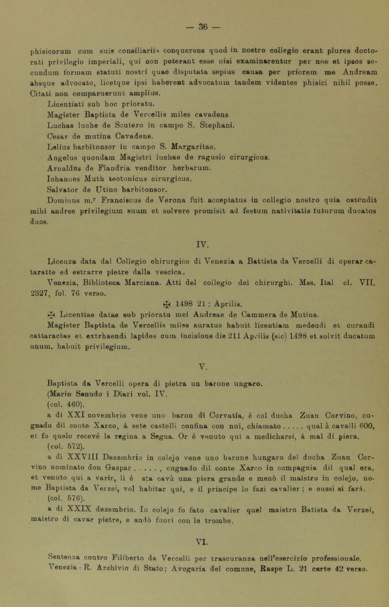 phisicorum cum suis consiliariis conquerens quod in nostro collegio erant plures docto- rati privilegio imperiali, qui non poterant esse nisi examinarentur per nos et ipsos se- cundum tbrinam statuti nostri quae disputata sepius causa per priorem me Andream absque advocato, licetque ipsi haberent advocatum tandem videntes phisici nihil posse. Citati non comparuerunt amplius. Licentiati sub hoc priorato. Magister Baptista de Vercellis miles cavadens Luchas luche de Scutero in campo S. Stephani. Cesar de mutina Cavadens. Lelius barbitonsor in campo S. Margaritae. Angelus quondam Magistri luohae de ragusio cirurgicus. Arnaldas de Flandria venditor herbarum. Johannes Muth teotonicus cirurgicus. Salvator de Utino barbitonsor. Dominus m.*' Franoiscus de Verona fuit acceptatus in collegio nostro quia ostcndit mihi andree privilegium suum et solvere promisit ad festum nativitatis tuturum ducatos duos. IV. Licenza data dal Collegio chirurgico di Venezia a Battista da Vercelli di operar ca- teratte ed estrarre pietre dalla vescica. Venezia, Biblioteca Marciana. Atti del collegio dei chirurghi. Mss. Ital cl. VII, 2327, fol. 76 verso. ^ 1498 21 : Aprilis. Licentiae datae sub priorato mei Andreae de Cammera de Mutina. Magister Baptista de Vercellis miles auratus habuit licentiam medendi et curandi cattaractas et extrhaendi lapidee cum incisione die 211 Ap.’ilis (sic) 1498 et solvit ducatum unum, habuit privilegium. V. Baptista da Vercelli opera di pietra un barone ungaro. (Marin Sanudo i Diari voi. IV. (col. 460). a di XXI novembrio vene uno baron di Corvatia, è col ducha Zuan Corvino, cu- gnado dii conte Xarco, à sete castelli con6na con nui, chiamato qual à cavalli 600, et t’o quelo recevó la regina a Segna. Or è venuto qui a medicharsi, à mal di pierà. (col. 672). a di XXVIII Dezembrio in colejo vene uno barone hungaro del ducha Zuan Cor- vino nominato don Gaspar , cugnado dii conte Xarco in compagnia dii qual era, et venuto qui a varir, li è sta cavà una pierà grande e menò il maistro in colejo, no- me Baptista da Verzei, voi habitar qui, e il principe lo lazi cavalier ; e cussi si farà. • (col. 576). a di XXIX dezembrio. In colejo fo fato cavalier quel maistro Batista da Verzei, maistro di cavar pietre, e andò fuori con le trombe. VI. Sentenza contro Filiberto da Vercelli per trascuranza nell’esercizio professionale. Venezia - R. Archivio di Stato; Avogaria del comune, Raspe L. 21 carte 42 verso.