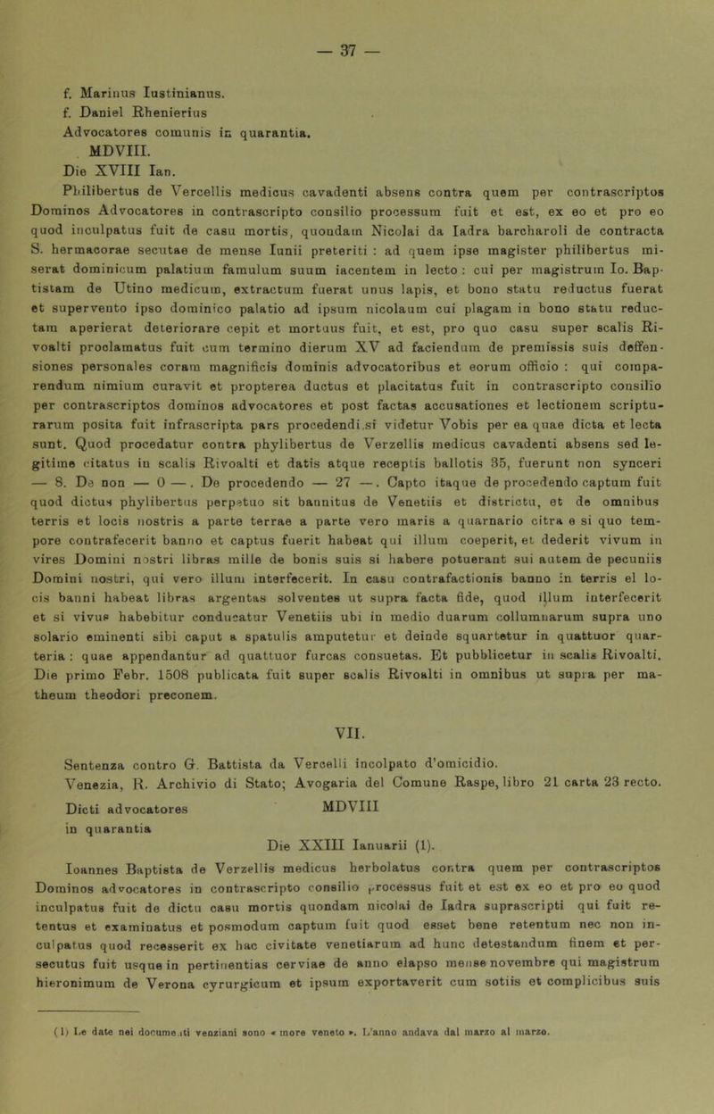 f. Mariuus lustinianus. f. Daniel Rhenierius Advocatores coinunis in quarantia. MDVIII. Die XVIII lan. Pbilibertus de Vercellis medicus cavadenti absene centra quem per contrascriptos Dorainos Advocatores in contrascripto consilio processura fuit et est, ex eo et prò eo quod iiiculpatus fuit de casa mortis, quondam Nicolai da ladra barcharoli de contracta S. hermacorae secutae de mense lunii preteriti : ad quem ipse magister pbilibertus mi- serat doininicum palatium faraulum suum iacentem in lecto : cui per magistrum Io. Bap- tistam de Utino raedicuin, extractum fuerat unus lapis, et bono statu reductus fuerat et superveuto ipso dorainico palatio ad ipsum nicolaum cui plagam in bono stato reduc- tam aperierat deteriorare cepit et mortuus fuit, et est, prò quo caso super scalis Ri- voalti proolamatus fuit cum termino dierum XV ad faciendum de premissis suis defifen- siones personales corara magnificis dorainis advocatoribus et eorum officio : qui compa- rendum nimium curavit et propterea ductus et placitatus fuit in contrascripto consilio per contrascriptos dominos advocatores et post factas accusationes et lectionera scriptu- rarum posila fuit infrascripta pars procedendi.si videtur Vobis per ea quae dieta et lecta sunt. Quod procedatur contra phylibertus de Verzellis medicus cavadenti absens sed le- gitiine citatus in scalis Rivoalti et datis atque receptis ballotis 35, fuerunt non synceri — 8. Da non — 0—. De procedendo — 27 —. Capto itaque de procedendo captum fuit quod dictus phylibertus perpetuo sit bannitus de Venetiis et districtu, et de omnibus terris et locis iiostris a parte terrae a parte vero maris a quarnario citra e si quo tem- pore contrafecerit banno et captus fuerit habeat qui illum coeperit, et dederit vivum in vires Domini nostri libras mille de bonis suis si habere potueraiit sui autem de pecuniis Domini nostri, qui vero illuni interfecerit. In casu contrafactionis hanno in terris el lo- cis baimi habeat libras argentas solventes ut supra facta 6de, quod illum interfecerit et si vivup habebitur conducatur Venetiis ubi in medio duarum collumnarum supra uno solario eminenti sibi caput a spatulis amputetur et deinde squartetur in quattuor quar- teria : quae appendantur ad quattuor furcas consuetas. Et pubblicetur in scalis Rivoalti. Die primo Febr. 1508 publicata fuit super scalis Rivoalti in omnibus ut supra per ma- theum theodori preconem. VII. Sentenza contro G. Battista da Vercelli incolpato d’omicidio. Venezia, R. Archivio di Stato; Avogaria del Comune Raspe, libro 21 carta 23 recto. Dicti advocatores MDVIII in quarantia Die XXIII lanuarii (1). Ioannes Baptista de Verzellis medicus herbolatus contra quem per contrascriptos Dorainos advocatores in contrascripto consilio processus fuit et est ex eo et prò eo quod inculpatus fuit de dictu casu mortis quondam nicolai de ladra suprascripti qui fuit re- tentus et examinatus et posmodura captum fuit quod esset bene retentum nec non in- culpatus quod recesserit ex hac civitate venetiarum ad hunc detestaudum finem et per- secutus fuit usquein pertinentias cerviae de anno elapso mense novembre qui magistrum hieronimum de Verona cyrurgicura et ipsum exportaverit cum sotiis et coraplicibus suis ( 1) Le date nei docume.iti venziani sono « more veneto ». L’anno andava dal marzo al marzo.