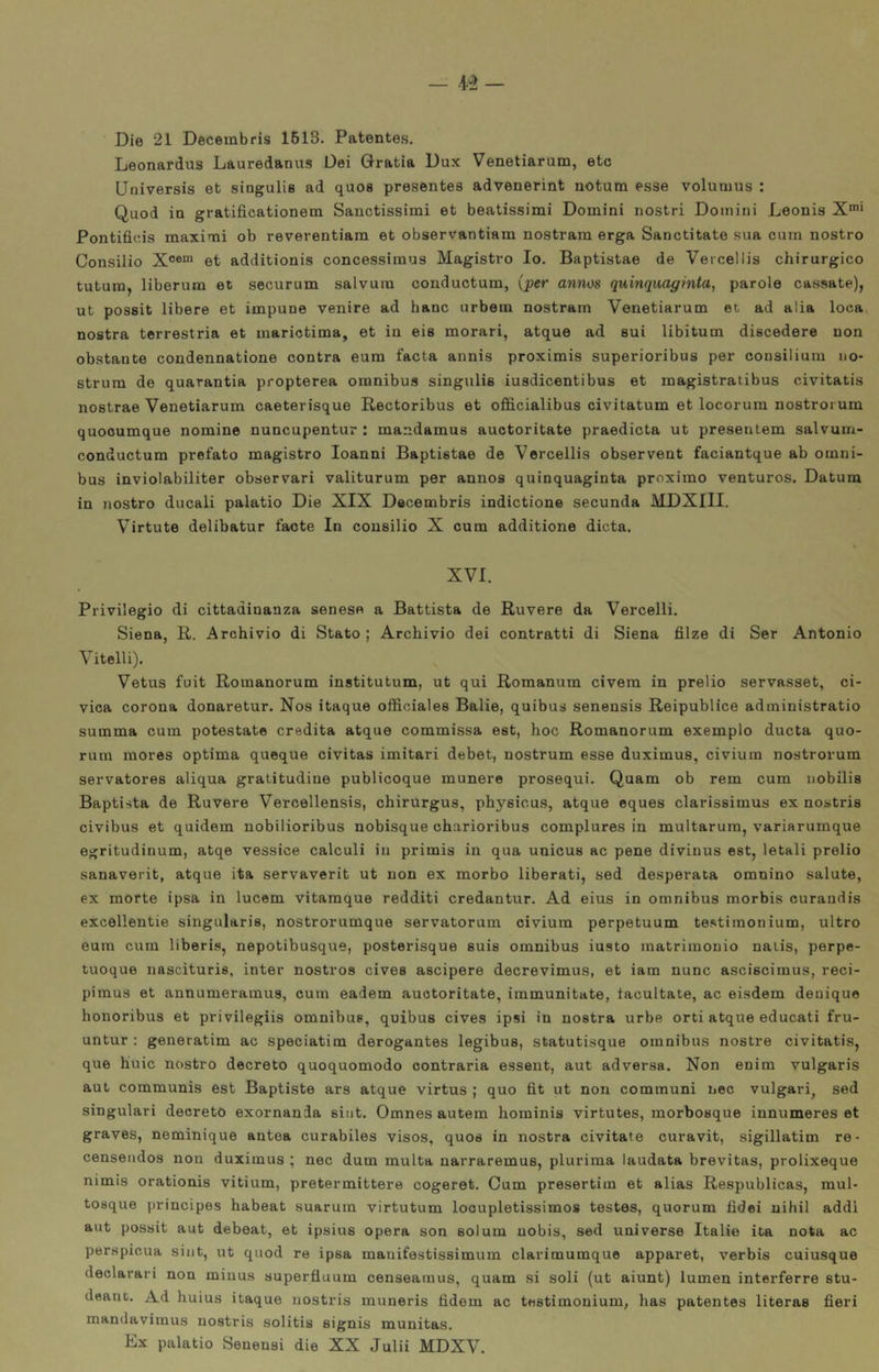 -4-3- Die 21 Decerabris 1613. Patentes. Leonardus Lauredanus Dei Gratia Dux Venetiarum, etc Qniversis et singulis ad quos presentes advenerint notum esse volumus : Quod in gratificationem Sanctissimi et beatissimi Domini nostri Domini Leonis X*' Pontifieis maximi ob reverentiara et observantiam nostram erga Sanctitate sua cum nostro Consilio et additionis concessimus Magistro Io. Baptistae de Vercellis chirurgico tutura, liberum et securum salvum conductum, (per anms quinquaginta, parole cassate), ut possit libere et impune venire ad hanc urbem nostram Venetiarum et ad alia loca nostra terrestria et inarictima, et in eis morati, atque ad sui libitum discedere non obstante condennatione contra eum facta annis proximis superioribus per consilium no- strum de quarantia propterea omnibus singulis iusdicentibus et magistratibus civitatis nostrae Venetiarum caeterisque Rectoribus et officialibus civitatum et locorura nostrorum quooumque nomine nuncupentur : mandamus auotoritate praedicta ut presentem salvum- conductum prefato magistro Ioanni Baptistae de Vercellis observent faciantque ab omni- bus inviolabiliter observari valiturum per annos quinquaginta proximo venturos. Datum in nostro ducali palatio Die XIX Decembris indictione secunda MDXIII. Virtute delibatur facte In consilio X cum additione dieta. XVI. Privilegio di cittadinanza senese a Battista de Ruvere da Vercelli. Siena, R. Archivio di Stato ; Archivio dei contratti di Siena filze di Ser Antonio Vitelli). Vetus fuit Romanorum institutum, ut qui Romanum civem in prelio servasset, ci- vica corona donaretur. Nos itaque officiales Balie, quibus senensis Reipublice administratio summa cum potestate eredita atque commissa est, hoc Romanorum exemplo ducta quo- rum mores optima quoque civitas imitari debet, nostrum esse duximus, civium nostrorum servatores aliqua gratitudine publicoque munere prosequi. Quam ob rem cum nobilis Baptista de Ruvere Vercellensis, chirurgus, physicus, atque eques clarissimus ex nostris civibus et quidem nobilioribus nobisque charioribus complures in multaruin, variarumque egritudinum, atqe vessice calcoli in primis in qua unicus ac pene divinus est, letali prelio sanaverit, atque ita servaverit ut non ex morbo liberati, sed desperata omnino salute, ex morte ipsa in lucem vitamque redditi credantur. Ad eius in omnibus morbis curandis excellentie singularis, nostrorumque servatoruin civium perpetuum testimonium, ultro eum cum liberi», nepotibusque, posterisque suis omnibus iusto matrimonio naiis, perpe- tuoque nascituris, inter nostro» cives ascipere decrevimus, et iam nunc asciscimus, reci- pimus et annumeramus, cum eadem auotoritate, immunitate, tacultate, ac eisdem denique honoribus et privilegiis omnibus, quibus cives ipsi in nostra urbe orti atque educati fru- untur : generatim ac speciatim derogantes legibus, statutisque omnibus nostre civitatis, que buie nostro decreto quoquomodo contraria esseut, aut ad versa. Non enim vulgaris aut communis est Baptiste ars atque virtus ; quo fit ut non communi nec volgari, sed singolari decreto exornania siiit. Omnes autem hominis virtutes, morbosque innumeres et graves, neminique autea curabiles visos, quos in nostra civitate curavit, sigillatim re- censeiidos non duximus ; nec dum multa narraremus, plurima laudata brevitas, prolixeque nimis orationis vitium, pretermittere cogeret. Cum presertim et alias Respublicas, mul- tosque principes habeat suarum virtutum locupletissimos testes, quorum fidei uihil addi aut possit aut debeat, et ipsius opera son solum uobis, sed universe Italie ita nota ac perspicua siiit, ut quod re ipsa manifestissimum clarimumque apparet, verbis cuiusque declarari non minus superfluum censeamus, quam si soli (ut aiunt) lumen interferre stu- deanc. Ad huius itaque nostris muneris fidem ac testimonium, has patentes literas fieri mandavimus nostris solitis signis munitas. Ex palatio Senensi die XX Julii MDXV.