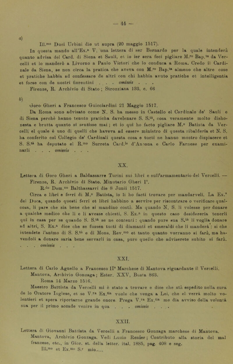 «) III.*® Duci Urbini die ut supra (20 maggio 1517). In questa mando all’Ex.» V. una lettera di ser Bernardo per la quale intenderà quanto advisa del Card, di Siena et Sauli, et io ier sera feci pigliare M.*® Bap.^ da Ver- celli et lo manderò a Livorno a Paulo Victori che lo conduca a Roma. Credo il Cardi- nale da Siena, ee non circa la pratica che aveva con M.*® Bap.*'» almeno che altre cose et pratiche habbia ad confessare de altri con chi habbia avuto pratiche et intelligentia et forse con de nostri fiorentini . . . omissis Firenze, R. Archivio di Stato ; Strozziaua 133, c. 66 b) DorO’ Gheri a Francesco Guicciardini 21 Maggio 1517. Da Roma sono advisato come N. S. ha messo in Castello el Cardinale de’ Sauli e di Siena perchè hanno tenuto praticha davelenare S. S.^», cosa veramente molto disho- nesta e brutta quanto si sentisse mai ; et io qui ho facto pigliare M.® Batista da Ver- celli el quale è uno di quelli che haveva ad essere ministro di questa ribalderia et N. S. ha conferito col Collegio de’ Cardinali questa cosa e tucti ne hanno mostro dispiacere et S. S.*» ha deputato el R.'® Surreta Card.'® d’An mna e Carlo Farnese per exami- narli . , . omissis . . . XX. Lettera di Gore Gheri a Baldassarre Turini sui libri e sull’armamentario del Vercelli. — Firenze, R. Archivio di Stato. Minutario Gheri 1®. R.^® Dom.® Balthassarri die 8 Junii 1517. Circa e libri e ferri di M.° Batista, io li ho facti trovare per mandarveli. La Ex.® del Duca, quando questi ferri et libri habbino a servire per riscontrare o verificare qual- cosa, li pare che sia bene che si mandino costà. Ma quando N. S. li volesse per donare a qualche medico che li e li avesse chiesti, S. Ex.» in questo caso desidereria tenerli qui in casa per se quando S. S.‘^ se ne contenti : quando pure sua S,^» li voglia donare ad altri, S. Ex.» dice che se fussen tucti di diamanti et smeraldi che li manderà : si che intendete l’animo di S. S.^» e di Mons. Rev,*® et tanto quanto vorranno si farà, ma ha- veudoli a donare saria bene servarli in casa, pure quello che adviserete subito si farà. . . . omissis . XXI. Lettera di Carlo Agnello a Francesco II® Marchese di Mantova riguardante il Vercelli. Mantova, Archivio Gonzaga ; Ester. XXV, Busta 863. Roma 14 Marzo 1516. Maestro Battista da Vercelli mi è stato a trovare e dice che stà espedito nella cura de lo Oratore Inglese, et se V.*» Ex.*'» vuole che venga a Lei, che el verrà molto vo- lentieri et spera riportarne grande onore. Prega V.*» Ex.*'» me dia avviso della volontà sua per il primo accade venire in qua . . . omissis ... , XXII. Lettera di Giovanni Battista da Vercelli a Francesco Gonzaga marchese di Mantova. Mantova, Archivio Gonzaga. Vedi Luzio Renier ; Contributo alla storia del mal tranzese, etc., in Gior. st. della letter. ital. 1885, pag. 408 e seg. 111.*® et Ex.*® S.*- mio