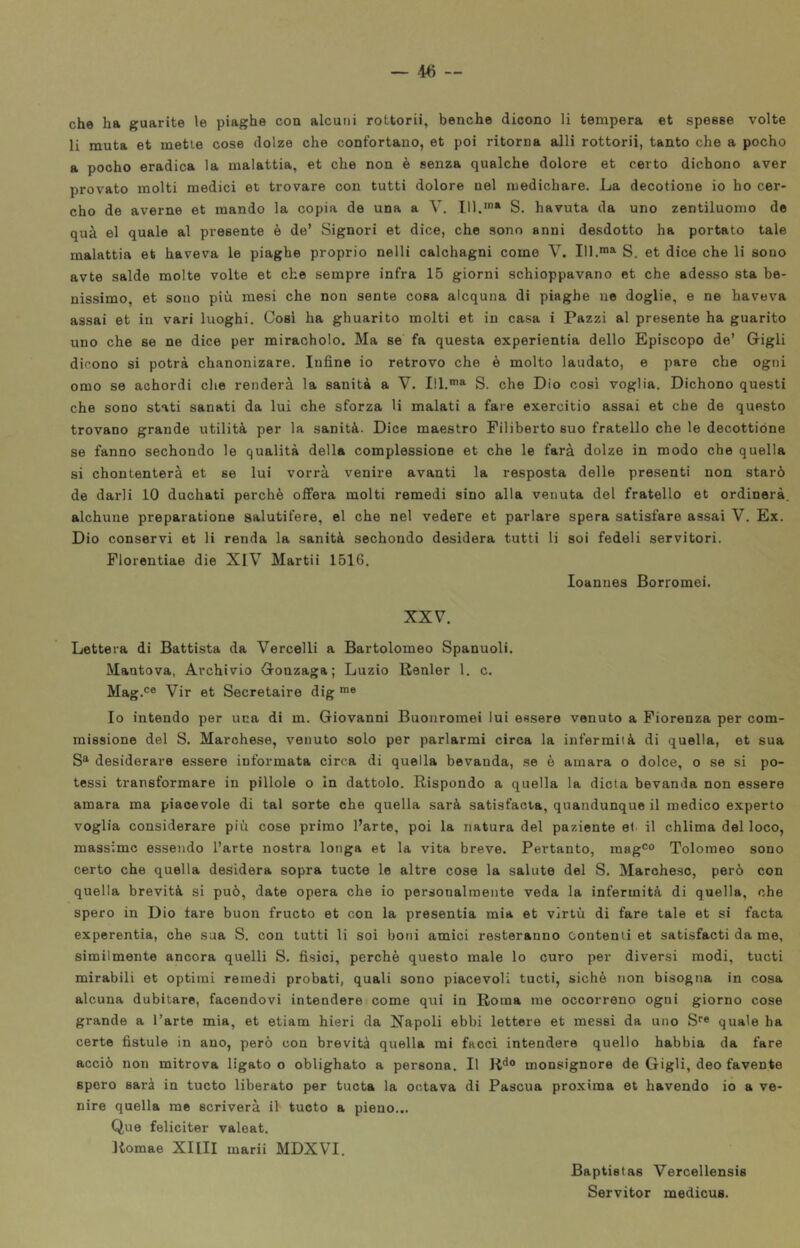 che ha guarite le piaghe con alcuni rottorii, benché dicono li tempera et spesse volte li muta et mette cose dolze che confortano, et poi ritorna adii rottorii, tanto che a pocho a pocho eradica la malattia, et che non è senza qualche dolore et certo dichono aver provato molti medici et trovare con tutti dolore nel medichare. La decotione io ho cer- che de averne et mando la copia de una a V. 111.* S. havuta da uno zentiluomo de qua el quale al presente è de’ Signori et dice, che sono anni desdotto ha portato tale malattia et haveva le piaghe proprio nelli calchagni come V. 111.™* S. et dice che li sono avte salde molte volte et che sempre infra 15 giorni schioppavano et che adesso sta be- nissimo, et sono più mesi che non sente cosa alcquna di piaghe ne doglie, e ne haveva assai et in vari luoghi. Cosi ha ghuarito molti et in casa i Pazzi al presente ha guarito uno che se ne dice per miracholo. Ma se fa questa experientia dello Episcopo de’ Grigli dicono si potrà chanonizare. Infine io retrovo che è molto laudato, e pare che ogni omo se achordi che renderà la sanità a V. 111.™* S. che Dio cosi voglia. Dichono questi che sono stati sanati da lui che sforza li malati a fare exercitio assai et che de questo trovano grande utilità per la sanità. Dice maestro Filiberto suo fratello che le decottióne se fanno sechondo le qualità della complessione et che le farà dolze in modo che quella si chontenterà et se lui vorrà venire avanti la resposta delle presenti non starò de darli 10 duchati perchè ofFera molti remedi sino alla venuta del fratello et ordinerà, alchune preparatione salutifere, el che nel vedere et parlare spera satisfare assai V. Ex. Dio conservi et li renda la sanità sechondo desidera tutti li soi fedeli servitori. Plorentiae die XIV Martii 1516, Ioanues Borromei. XXV. Lettera di Battista da Vercelli a Bartolomeo Spanuoli. Mantova, Archivio G-onzaga ; Luzio Renler 1. c. Mag.® Vir et Secretaire dig ™® Io intendo per una di m. Giovanni Buonromei lui essere venuto a Fiorenza per com- missione del S. Marchese, venuto solo per parlarmi circa la infermità di quella, et sua S* desiderare essere informata circa di quella bevanda, se è amara o dolce, o se si po- tessi transformare in pillole o In dattolo. Rispondo a quella la dieta bevanda non essere amara ma piacevole di tal sorte che quella sarà satisfacta, quandunque il medico experto voglia considerare più cose primo Parte, poi la natura del paziente et. il chiima del loco, massime essendo l’arte nostra longa et la vita breve. Pertanto, mag®® Tolomeo sono certo che quella desidera sopra tucte le altre cose la salute del S. Marchese, però con quella brevità si può, date opera che io personalmente veda la infermità di quella, che spero in Dio tare buon fructo et con la presentia mia et virtù di fare tale et si facta experentia, che sua S. con tutti li soi boni amici resteranno contenti et satisfacti da me, similmente ancora quelli S, fisici, perchè questo male lo curo per diversi modi, tucti mirabili et optimi remedi probati, quali sono piacevoli tucti, sichè non bisogna in cosa alcuna dubitare, facendovi intendere come qui in Roma me occorrono ogni giorno cose grande a l’arte mia, et etiam hieri da Napoli ebbi lettore et messi da uno S® quale ha certe fistule in ano, però con brevità quella mi facci intendere quello babbia da fare acciò non mitrova ligato o oblighato a persona. Il R*^® monsignore de Gigli, deo favente spero sarà in tucto liberato per tucta la octava di Pascua proxima et havendo io a ve- nire quella me scriverà il tucto a pieno... Que feliciter valeat. Itomae XIIII marii MDXVI. Baptistas Vercellensis Servitor medicus.