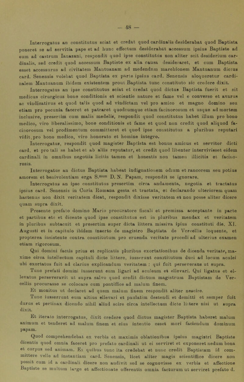 Interrogatus an constitutus sciat et credat quod cardinalis desiderabat quod Baptista poneret se ad servitia pape et ad hunc effectum desiderabat acoessura ipsius Baptiste ad eum ad castruni lauazani, respondit quod ipse constitutus non aliter scit desiderium car- dinalis, sed credit quod accessura Baptiste ex alia causa deeideiaret, et cum Baptista esset accessurus ad civitatem Mantuanam ad medendnra marchionem Mantuanum dicius card. Senensis volebat quod Baptista ex parte ipsius card. Senensis aloqueretur cardi- nalein Mantuanum ibidem existentem prout Baptista tunc constituto sic credere dixit. Interrogatus an ipse constitutus sciat et credat quod dictus Baptista fuerit et sit medicus cirurgicus bone conditionis et scientie nature et fame vel e converso et avarus ac vindicativus et quod talis quod ad vindictain vel prò amico et magno domino seu etiam prò pecunia faceret et patraret quodcumque etiam facinorosum et usque ad mortem inclusive, preseriim cum malis medelis, respondit quod constitutus habet illum prò bono medico, viro liberalissimo, bone conditionis et fame et quod non credit quod aliquod fa- cinorosum vel prodimentum coinmitteret et quod ipse constitutus a pluribus reputar! vidit prò bono medico, viro honorato et homine integro. Interrogatus, respondit quod magister Baptista est bonus amicus et servitor dicti card, et prò tali se babet et ab aliis reputatur, et credit quod libenter intervivisset eidem cardinali in omnibus negotiis licitis taraen et honestis non tameu illicitis et facino- rosis. Interrogatus an dictus Baptista habeat indignatioiiem odium et raucorem seu potius amorem et benivolentiam erga S.™* D. N. Papam, respondit se ignorare, Interrogatus an ipse constitutus presertim circa andamenta, negotia et tractatus ipsius card. Senensis in Curia Romana gesta et tractata, et declarando ulteriorem quam hactenus non dixit verilatem dicat, respondit dixisse veritatem et non posse aliter dicere quam supra dixit. Presente prefato domino Mario procuratore fiscali et premissa acceptante in parte et partibus etc et dicente quod ipse constitutus est in pluribus menda.x et veritatem in pluribus subtacuit et presertim super dieta littera missiva ipius coustituti die, XI. Augusti et in capitulo ibidem inserto de magistro Baptista de Vcrcellis loquente, et propterea insistente centra coustitutum prò emenda veritate procedi ad ulterius examen etiam rigorosum. Qui domini factis prius et replicatis pluribus exortationibus de dicenda veritate, ma- xime circa intellectum capituli diete littere, iusserunt constilutum duci ad locum aculei ubi exortatus fuit ad clarius explicandum veritatem ; qui fuit perseverane ut supra. Tunc prefati domini iusserunt eum ligari ad aculeum et ellevari. Qui ligatus et el- levatus perseveravit ut supra salvo quod credit dictum magistrum Baptistam de Ver- cellis procurasse se colocare cum pontiffice ad maluin finem. Et monitus ut declaret ad quem malum finem respondit aliter nescire. Tunc iusserrunt eum altius ellevari et paulatim destendi et demitti et seraper fuit durus et pertinax dicendo nihil aliud scire circa intellectum diete liitere nisi ut supra dixit. Et iterato interrogatus, dixit credere quod dictus magister Baptista haberet malum animum et tenderet ad malum finem et eius intentio esset mori faciendum doioinum papam. Quod comprehendebat ex verbis et maximis oblationibus ipsius magistri Baptiste dicentis quod omnia faceret prò prefato cardinali ut ei serviret et exponeret nedum bona et corpus sed animatn. Ex quibus tunc ita credebat et mine credit Baptistam id com- mittere velie ad instantiam card. Senensis, licet aliter magis scientiffice dicere non possit cum id a cardinali dioere non audivit sed se cognovisse ex verbis et affectione Baptiste se multum large et affectionate ofifereutis omnia facturum ut serviret prefato d.