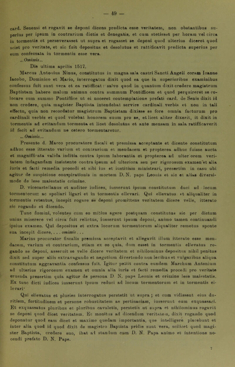 card. Senensi et rogavit se deponi dicens predicta esse veritatem, non obetantibus su- perius per ipsum in contrarium diotìs et denegatis, et cuna stetissut per horain vel circa in tormentis et perseverasset ut supra et rogasset se cleponi quod ulterius diceret quod sciet prò veritate, et sic fuit depositus et clesolutus et rattificavit predicta superius per eum confessata in tormentis esse vera. ..Omissis... Die ultima aprilis 1517. Marcus Antonius Ninus, constitutus in magna sala castri Sancti Angeli coram Ioanne lacobo, Dominico et Mario, interrogatus dixit quod ea que in superioribus examinibus confessus fuit sunt vera et ea ratifRcat : salvo quod in quantum dixit credere magistrum Baptistam habere malum animun centra summum Pontifficem et quod perquireret se co- locare cum summo Pontiffice ut ei noceret contemplatione prefati card, de Senis dixit id non credere, quia raagister Baptista intendebat servire cardinali verbis et non in tali etfectu, quia non recordatur magistrum Baptistam dixisse se fore omnia facturum prò cardinali verbis et quod volebat honorem suum prò se, et licet aliter dixerit, it dixit in tormentis ad evitandum tormenta et licet desolutus et ante mensam in sala ratifficaverit id fecit ad evitandum ne cetero tormentaretur. ..Omissis... Presente d. Marco procuratore fiscali et premissa acceptante et dicente constitutum adhuc esse itterato varium et contrarium et mendacem et propterea adhuc fuisse aucta et magniffirata valida inditia coutra ipsum laborantia et propterea ad ulter orem veri- tatera indagandam insistente contra ipsum ad ulteriora seu per rigorosum examen'et alia iuris et facti remedia procedi et sibi ius et iustitiara ministrar!, presertim in casu ubi agitur de suspicione conspirationis in mortem D. N. papo Leouis et sic et alias diversi- mode de lese maiestatis crimine. D. vicecastellanus et auditor iudices, iusserunt ipsum constitutum duci ad locum tormenforum ac spoliari ligari et in tormentis ellevari. Qui ellevatus et aliqualiter in tormentis retentus, incepit rogare se deponi promittens veritatem dicere velie, itterato sic rogando et dicendo. Tunc domini, volentes cum eo mitius agere postquam constitutus sic per dictum unius miserare vel circa fuit relictus, iusserunt ipsum deponi, animo tamen continuandi ipsius examen. Qui depositus et extra locorum torraentorum aliqualiter remotus sponte sua incepit dicere, . . . omissis . .. Marins procurator fiscalis premissa acceptavit et allegavit illum itterato esse men- dacem, varium et contrarium, etiam ex eo quia, dum esset in tormentis ellevatus ro- gando se deponi, asseruit se velie dicere veritatem et nihilominus depositus nihil penitus dixit sed super aliis extravagando et negotiura divertendo non levibus et vulgaiibus aliqua constitutum aggravantia confessus fuit. Igitur peliit contra eundera Marchum Antonium ad ulterius rigorosum examen et omnia alia iuris et facti remedia procedi prò veritate eruenda presertim quia agitur de persona D N. pape Leonis et crimine lese maiestatis. Ex tunc dicti iudices iusserunt ipsum reduci ad locum torraentorum et in tormentis el- levari' Qui ellevatus et pluries interrogatus perstetit ut supra ; et cum vidissent eius du- ritiem, fortitudinem et persone robustitatem ae pertinaciam, iusserunt eum exquassari. Et exquassatus pluribus et plurihus cavaletis, perstetit ut supra et nihilominus rogavit se deponi quod dicet veritatem. Et monitus ad dicendura veritatem, dixit rogando quod deponatur quod eam dicet et maxime quedam importanza, que intelligere placebunt et inter alia quod id quod dixit de raagistro Baptista pridie suut vera, scilicet quod magi- ster Baptista, credere suo, ibat al stanlura cum D. N. Papa animo et iutentione no- cendi prefato D. N. Pape. 7