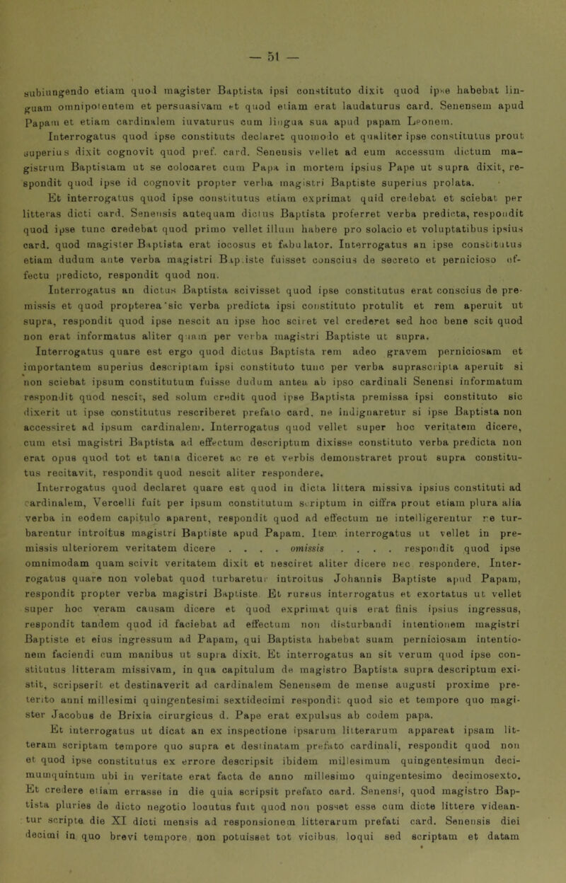 subiuagendo etiara quol niagister Baptista ipsi coustituto dixit quod ipwe habebat lin- guam omnipotentelli et persuasivam «-t quod etiam erat laudaturus card. Senensem apud Papali! et etiam cardiualem iuvaturus cum lingua sua apud papam IjPonein. Interrogatus quod ipse constituts declaret quoinoJo et qualiter ipse conslitutus prout uuperius dixit cognovit quod pref. card. Seneusis vellet ad eum accessum dietum ma- gistrum Baptistam ut se colooaret cum Papa in mortem ipsius Pape ut supra dixit, re- spondit quod ipse id cognovit propter verba magistri Baptiste superius prolata. Et interrogatus quod ipse coiistitutus etiam exprimat quid creiebat et sciebat per litteras dicti card. Seneusis antequam dicius Baptista proferret verba predicta, respoiidit quod ipse tunc credebat quod primo vellet illuni habere prò solacio et voluptatibus ipsius card, quod magisler Baptista erat iocosus et fabulator. Interrogatus an ipse constituius etiara dudunti ante verba magistri Bip.iste fuisset conscius de secreto et pernicioso et’- fectu (iredicto, respondit quod non. Interrogatus an dictus Baptista scivisset quod ipse constitutus erat conscius de pre- mi.ssis et quod propterea'sic verba predicta ipsi constituto protulit et rem aperuit ut supra, respondit quod ipse nescit an ipse hoc sciret vel crederet eed hoc bene scit quod non erat informatus aliter q iam per verba magistri Baptiste ut supra. Interrogatus quare est ergo quod dictus Baptista rem adeo gravem perniciosam et iniportantera superius descriptaiii ipsi constituto tuiic per verba suprascripla aperuit si non sciebat ipsum constitutum fuisse dudum antea ab ipso cardinali Senensi informatum respondit quod nescit, sed solum credit quod ipse Baptista premissa ipsi constituto sic dixerit ut ipse constitutus rescriberet prefalo card, ne indignaretur si ipse Baptista non accessiret ad ipsum cardinalem. Interrogatus quod vellet super hoc veritatem dicere, cum etsi magistri Baptista ad effectum descriptum dixisse constituto verba predicta non erat opus quod tot et tanta diceret ac re et verbis demonstraret prout supra coustitu- tus recitavit, respondit quod nescit aliter respondere. Interrogatus quod declaret quare est quod in dieta littera missiva ipsius constituti ad cardinalem, Vercelli fuit per ipsum constitutum scriptum in ciffra prout etiam plura alia verba in eodem capitulo aparent, respondit quod ad eS'ectum ne iutelligereutur re tur- barentur introitus magistri Baptiste apud Papam. Itene interrogatus ut vellet in pre- missis ulteriorem veritatem dicere .... omissis .... respondit quod ipse omnimodam quam scivit veritatem dixit et nesciret aliter dicere nec respondere. Inter- rogatus quare non volebat quod turbaretur introitus Johannis Baptiste apud Papam, respondit propter verba magistri Baptiste. Et rursus interrogatus et exortatus ut vellet super hoc veram causam dicere et quod exprimat quis erat finis ipsius ingressus, respondit tandem quod id faciehat ad effectum non disturbandi inientionem magistri Baptiste et eius ingressum ad Papam, qui Baptista habebat suaiii perniciosam iutentio- nem faciendi cum manibus ut supra dixit. Et interrogatus an sit verum quod ipse con- stitutus litteram missivam, in qua capitulum de magistro Baptista supra descriptum exi- stit, scripserit et destinavevit ad cardinalem Senensem de mense augusti proxime pre- terito anni millesimi quingentesirai sextidecimi respondit quod sic et tempore quo magi- ster Jacobus de Brixia cirurgicus d. Pape erat expulsua ab codern papa. Et interrogatus ut dicat an ex inspectione ipsarura liiterarum appareat ipsam lit- terani scriptam tempore quo supra et desiinatam prefìtto cardinali, respondit quod non et quod ipse constitutus ex errore descripsit ibidem millesinium quingentesimun deci- mumquintum ubi in veritate erat facta de anno millesimo quingentesimo decimosexto. Et credere etiam errasse in die quia scripsit prefato card. Senensi, quod magistro Bap- tista pluries de ilicto negotio looutus fuit quod non posset esse cum diete littere videan- tur scripte die XI dicti mensis ad responsionem litterarum prefati card. Seneusis diei decimi in quo brevi tempore non potuisset tot vicibus loqui sed scriptam et datam