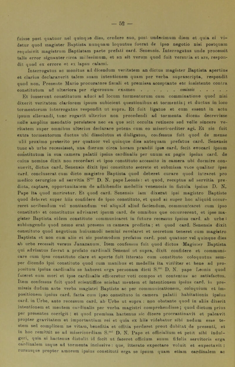 fuisse post quatuor nel quinque dies, credere suo, post undecitnum diena et quia ei vi- detur quod magister Baptista nunquam loquutus t’uerat de ipso negotio nisi postquam requisivit magistrum Baptistam parte prefati card. Senensis. Interrogatus unde processit talis error signanter circa millesiinum, et an eit veruni quod fuit versuiia et ars, respon- dit quod ex errore et ex lapsu calami. Interrogatus ac monitus ad dicendum veritatem an dictus magister Baptieta apertius et clarius declaraverit talem suara intentionem quara per verba suprascripta, respondit quod non. Presente Mario procuratore fiscali et premissa acceptante etc insistente centra constitutum ad ulteriora per rigorosum examen omissis Et iusserunt constitutum aduci ad locum torraentoruin cum comminatione quod nisi dixerit veritatem clariorem ipsurn subicient questiouibus et tormentis ; et ductus in loco tormentorum interrogatus respondit ut supra. Et fuit ligatue et cum essent in actu ipsuin ellevandi, tunc rogavit Ulterius non procedendi ad tormenta dicens decrevisse nolle amplius mendatio persistere nec ea que scit occulta retinere sed velie sincere ve- rilatem super omnibus ulterius declarare petens cum eo misericorditer agi. Et sic fuit extra tormentorum ductus ubi dissolutus et disligatus, confessus fuit quod de mense ulii proximo preterito per quatuor vel quinque dios antequam prefatus card. Senensis tunc ab urbe recessisset, una dierum circa horam prandii ipse card, fecit evocari ipsum constitutum in sua camera palati! ipsius cardinalis per unum ex pagis ipsius card, de cuius nomine dixit non recordari et ipso constituto accessito in camera ubi dormire con- suevit, dictus card. Senensis dixit ipsi constituto secreto et submissa voce qualiter ipse card, concluserat cum dicto magistro Baptista quod deberet curare quod intraret prò medico cerurgioo ad servitia S'”* D. N. pape Leonis : et quod, receptus ad servitia pre- dieta, captare, opportunitaiem de adhibendis medellis venenosis in fistula ipsius D. N. Pape ita quod moriretur. Et quod card. Senensis iam dixerat ipsi magistro Baptiste quod debtret super liiis confiderò de ipso constituto, et quod si super hoc aliquid occur- reret scribeudum vel nontiandum vel aliquid aliud faciendum, communicaret cum ipso constituto et constitutus advisaret ipsum card, de omnibus que occurrerent, et ipse ma- gister Baptista eidem constituto communicaret in futuro recessus ipsius card, ab urbe : subiungendo quod nemo erat presens in camera predicta ; et quod card. Senensis dixit constituto quod negotium liuiusmodi nomini revelaret et secretum teneret cum magistro Baptista et non cum alio et sic postmodum prefatus card, post quatuor vel quinque dies ab urbe recessit versus Janazanum. Item confessus fuit quod dictus Magisier Baptista qui advisatus fuerat a prefato cardinali Senensi ut supra, dixit confidere et communi- care cum ipso constituto dare et aperte fuit itterato cum constituto coloquutus sem- per dicendo ipsi constituto quod cum manibus et medellis ita viriliter et bene ad pro- positum ipsius cardinalis se haberet erga personam dicti S.'* D. N. pape Leonis quod f iceret eum mori et ipse cardinalis efiiceretur voti compos et contentus ac satisfactus. Item confessus fuit quod ecientifiice sciebat mentein et intentionem ipsius card, in pre- missis dudum ante verba magistri Baptiste ac per communicationem, coloqiiium et ira- positionem ipsius card, facta cuin ipso constituto in camera palatii habitationis ipsius card, in Urbe, ante recessura card, ab Urbe ut supra : non obstante quod in aliis dixerit intentionem et mentem cardinalis per verba magistri comprehendisse ; quod dictum prius per presentes corrigit : et quod premissa hactenus sic dicere procrastinavit et paleavit proptor gravitatelo et importantiam rei et quia ex hiis videbatur sibi nedum esse te- stera sed complicem ne vitain, beuefitia et otììtia perderet prout dubitat de presenti, et in hoc remittit se ad misericordiam S.’* D. N. Pape et officialium et petit sibi indul- geri, quia si hactenus distulit id fecit ut faceret officium suuin fiielis servitoris erga cardinalem usque ad tormenta inclusive : que, itterato expectare voluit et expectavit : rursusque propter amorera ipsius constituti erga se ipsum quara etiam cardinalem ac