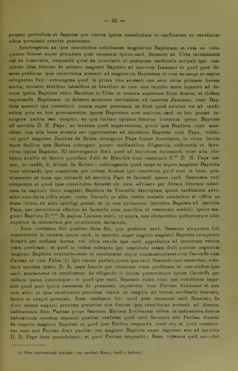 propter periculum et dapnum que centra ipsum constitutura et cardinalem ex revellatio- nibus preinissis evenire potuissent. Iiiterrogatus ao ipse constitutus solicitasset magistrum Baptistam et cuna eo colo- quutus fuisset super preiuissis post recessum ipsius card. Senensis ab Urbe incontinenti vel ex intervallo, respondit quod ex intervallo et postquam cardinalis scripsit ipsi con- stituto illas litteras de accesso magistri Baptiste ad cast rum lanazani et quod post lit- teras predictas ipse constitutus accessit ad magistrum Baptistam et cum eo saepe et sepius coloquutus fuit : subiungens quod in prima vice accessit uno sero circa primam horam noctis, mutatis vestibus laicalibus et brevibus et cum uno caputio more ispanico ad do- mum ipsius Baptiste retro Banchos in Urbe in camera superiore diete domus; et ibidem requirendo Baptistam ut deberet accessire cardinalem ad castrum Janazani, lune Bap- tista aperuit ipsi constituio omnia super premissis, et dixit quod nolebat ire ad cardi- nalem quia ex hoc presumeretur ipsum Baptistam esse amicum card et hoc posset in- sorgere umbra seu suspitio, ex qua turbar! optatus futurus introitus ipsius Baptiste ad servitia D. N. Pape : eo maxime quod supervenerat, prout ipse Baptista lune asse- rebat, una alia bona occasio seu opportunitas ad introitum Baptiste cum Papa, videli- cet quod magister Jacobus de Brisia cirurgicus Pape fuerat licentiatus, in cuius locum tante facilina ipse Batista subrogari posset mediantibus diligentiis, sufficentia et favo- ribus ipsius Baptiste. Et interrogatus dixit quod ad introitum huiusmodi inter alia ute- batur auxilio et favore quondam Julii de Blanchis tunc camerarii S.'* D. N. Pape uec non, ut credit, d, Aloisii de Rubeis ; subiungendo quod saepe et sepius magister Baptista tunc obviando ipsi constitiito per urbem dicebat ipsi constituto quod erat in bono pra- ticamente et bona spe intrandi ad servitia Pape et faciendi ipsum card. Senensem voti compotem et quod ipse constitutus deberet sic eum advisare per dictain litteram missi- vam in capitolo dicto magistri Baptiste de Vercellis descriptam ipsum cardinalem advi- sabit cum dieta ciffra super verbo Vercelli et aliis verbis mutatis nominibus et cifi’ria ne dieta littera ab aliis intelligi posset, et ut non turbaretur introitus Baptiste ad servitia Pape, nec perniciosus offectus de faciendo cum manibus et venenosis medelli, ipsius ma- gistri Bapt'Ste D.'” N. papam Leonem mori, ut sopra, non obstantibus quibucumque aliis superine in contrarium per constituturn declaratis. Item confessus fuit qualiter dieta die, qua prefatus card. Senensis aloquutus fuit constituturn in camera ipsius card, in seoretis super negotio magistri Baptiste coloquiuin duravit per mediam horam vel circa stando ipse card, appodiatus ad fenestram versus viam publicam ; et quod in eodem coloquio ipsi constituto etiam dixit qualiter negotium magistri Baptiste contractaverat et ooncluserat atque communicaverat cum Carcioffo cum Paritas et cum Palea (1). Qui omnes pariter, prout ipse cai d, Senensis tunc asserebat, vole- bant mortem ipsius D. N. pape Leonis per sinistram riam predictam et cum eisdem ipse card, tractaverat et concluserat de elligendo in locum quemeumque ipsum CarciolFo per obitum ipsius quocuiuque : et quod ipse card. Senensis etiam tunc ipsi constituto impo- Buit quod post ipsius recessum de premissis loqueretur cum Paritas dumtaxat et non cum aliis; et ipse constitutus preuiissa omnia et singola ad votum cardinalis traclare, facere et exequi promisit. Item confessus fuit quod post recessum card. Senensis, de dicto mense augusti proxime preterito una dierum ipse constitutus accessit ad domum habitationis dicti Paritas prope Sanctam Mariam Inviolatam eidem in anticamera domus habitationis eiusdem exposuit qualiter credebat quod card. Senensis sibi Paritas dixerat de negotio magistri Baptiste et quod ipse Paritas respondit quod sic, et quod constitu- tus tunc ipsi Paritas dixit qualiter res magistri Baptiste super ingresso suo ad servitio D. N. Pape bene procedebant ; et quod Paritas respondit : Bene videmus quid sucesdet (1) Cifre convenzionali indicanti i tre cardinali Riario, Sauli e Sederini.