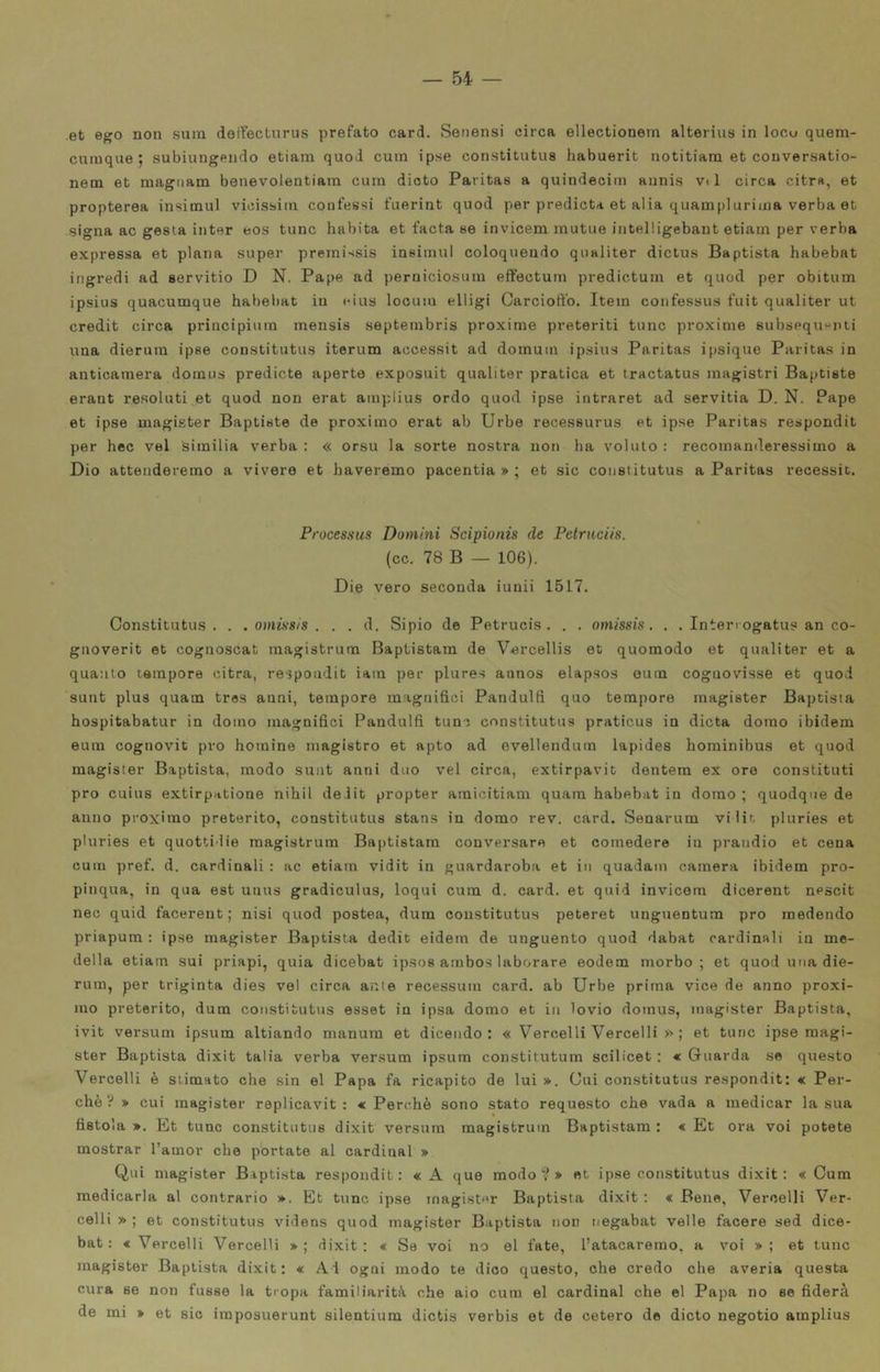 et ego non sum doireclnrus prefato card. Senensi circa ellectionem alterius in locu quem- cnmque ; subiungendo etiam quoJ cuin ipse constitutus habuerit notitiara et conversatio- nem et magnani benevolentiam cum dioto Paritas a quindecim aiinis vi 1 circa citra, et propterea insimul vicissiin confessi fiierint quod per predicta et alia quamplurinia verba et signa ac gesta iiiter eos tunc habita et facta se invicem mutue intelligebant etiam per verba expressa et plana super premissis insimul coloquendo qualiter dictus Baptista habebat ingredi ad servitio D N. Pape ad perniciosura effectum predictum et quod per obitum ipsius quacumque habebat in «'ius looum elligi Carciott'o. Item confessus fuit qualiter ut credit circa priucipium mensis septembris proxime preteriti tunc proxime subsequenti una dierura ipse constitutus iterum accessit ad domum ipsius Paritas ipsique Paritas in anticamera domus predicte aperto exposuit qualiter pratica et tractatus magistri Baptiste erant resoluti et quod non erat ainplius ordo quod ipse intraret ad servitia D. N. Pape et ipse magister Baptiste de proximo erat ab Urbe recessurus et ipse Paritas respondit per hec vel siinilia verba : « orsù la sorte nostra non ha voluto : recomanderessimo a Dio attenderemo a vivere et haveremo pacentia » ; et sic constitutus a Paritas recessit. Processus Domini Scipionis de Petruciis. (cc. 78 B — 106). Die vero seconda iunii 1517. Constitutus. . .omissis. . . d. Sipio de Petrucis . . . omissis. . . Intenogatus an co- gaoverit et cognoscat magistrura Baptistam de Vercellis et quomodo et qualiter et a quanto tempore citra, respondit iam per plures aanos elapsos ouin coguovisse et quod sunt plus quam tros anni, tempore magnifici Pandulfi quo tempore magister Baptista hospitabatur in domo magnifici Pandulfi tunc constitutus praticus in dieta domo ibidem eum cognovit prò homine magistro et apto ad evellendum lapidee hominibus et quod magister Baptista, modo sunt anni duo vel circa, extirpavit dentem ex ore constituti prò cuius extirpatione nihil de iit propter amicitiam quara habebat in domo ; quodqne de anno proximo preterito, constitutus stans in domo rev. card. Senarum vilit pluries et pturies et quottidie magistrum Baptistam conversare et comedere in prandio et cena cum pref. d. cardinali : ac etiam vidit in guardaroba et in quadam camera ibidem pro- pinqua, in qua est unus gradiculus, loqui cum d. card, et quid invicem dicerent nescit nec quid facerent; nisi quod postea, dum constitutus peteret unguentum prò raedendo priapum : ipse magister Baptista dedit eidem de unguento quod dabat cardinali in me- della etiam sui priapi, quia dicebat ip.sos ambos laborare eodem morbo; et quod una die- rum, per triginta dies vel circa ante recessum card, ab Urbe prima vice de anno proxi- mo preterito, dum constitutus esset in ipsa domo et in lovio domus, magister Baptista, ivit versum ipsum altiando manum et dicendo: « Vercelli Vercelli >^ ; et tunc ipse magi- ster Baptista dixit talia verba versum ipsum constitutum scilicet ; « Guarda se questo Vercelli è slimato che sin el Papa fa ricapito de lui ». Cui constitutus respondit: « Per- chè V » cui magister replicavit : « Perchè sono stato requesto che vada a medicar la sua fistola ». Kt tunc constitutus dixit versum magistrum Baptistam : « Et ora voi potete mostrar l’amor che portate al Cardinal » Qui magister Baptista respondit: «A que modo v » et ipse constitutus dixit: «Cum medicarla al contrario ». Et tunc ipse magi.ster Baptista dixit : « Bene, Vercelli Ver- celli » ; et constitutus videns quod magister Baptista non negabat velie facere sed dice- bat : « Vercelli Vercelli »; dixit; « Se voi no el fate, l’atacaremo, a voi » ; et tunc magister Baptista dixit: « Ai ogni modo te dico questo, che credo che averia questa cura se non fusse la tropa familiarità che aio cum el Cardinal che el Papa no se fiderà de mi » et sic iraposuerunt silentium dictis verbis et de cetero de dicto negotio amplius