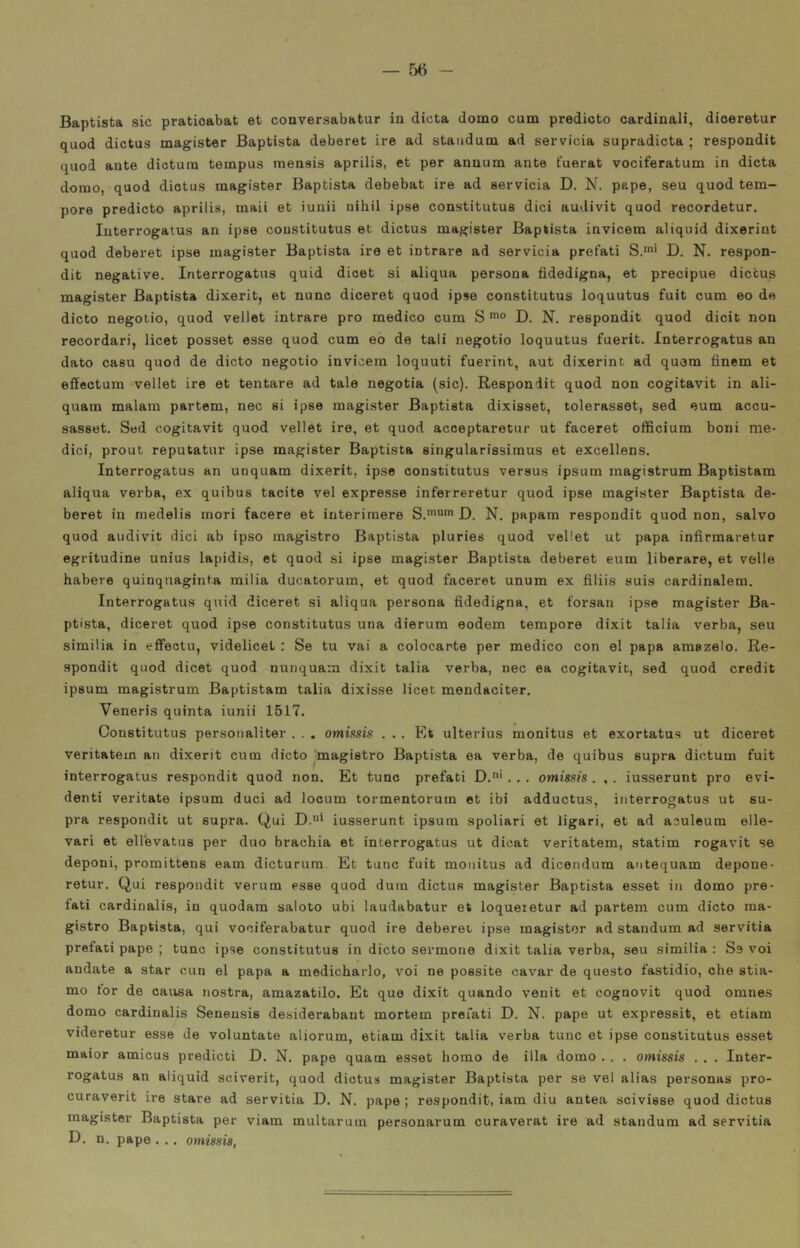 Baptista sic pratioabat et conversabatur in dieta domo cum predicto cardinali, dioeretur quod dictus magister Baptista deberet ire ad standum ad servicia supradicta ; respondit quod ante dictura tempus mensis aprilis, et per annum ante fuerat vociferatum in dieta domo, quod dictus magister Baptista debebat ire ad servicia D. N. pape, seu quod tem- pore predicto aprilis, mali et iunii uihil ipse constitutus dici audivit quod recordetur. Interrogatus an ipse constitutus et dictus magister Baptista invicem aliquid dixerint quod deberet ipse magister Baptista ire et intrare ad servicia prefati S.'”' D. N. respon- dit negative. Interrogatus quid dicet si aliqua persona fidedigna, et precipue dictus magister Baptista dixerit, et nunc diceret quod ipse constitutus loquutus fuit cum eo de dicto negoiio, quod vellet intrare prò medico cum S D. N. respondit quod dicit non recordari, licet posset esse quod cum eo de tali negotio loquutus fuerit. Interrogatus an dato casu quod de dicto negotio invicem loquuti fuerint, aut dixerint ad quam finem et effectura vellet ire et tentare ad tale negotia (sic). Respondit quod non cogitavit in ali- quam malam partem, nec si ipse magister Baptista dixisset, tolerasset, sed eum accu- sasset. Sed cogitavit quod vellet ire, et quod acceptaretur ut faceret officium boni me- dici, prout reputatur ipse magister Baptista singularissimus et excellens. Interrogatus an unquam dixerit, ipse constitutus versus ipsura magistrum Baptistam aliqua verba, ex quibus tacite vel expresse inferreretur quod ipse magister Baptista de- beret in medelis mori tacere et interiraere D. N. papam respondit quod non, salvo quod audivit dici ab ipso magistro Baptista pluries quod vellet ut papa infirmaretur egritudine unius lapidis, et quod si ipse magister Baptista deberet eum liberare, et velie habere quinquaginta milia ducatorum, et quod faceret unum ex filiis suis cardinalem. Interrogatus quid diceret si aliqua persona fidedigna, et forsan ipse magister Ba- ptista, diceret quod ipse constitutus una dierum eodem tempore dixit talia verba, seu similia in efPectu, videlicet : Se tu vai a colocarte per medico con el papa amazelo. Re- spondit quod dicet quod nunquam dixit talia verba, nec ea cogitavit, sed quod credit ipsum magistrum Baptistam talia dixisse licet mendaciter, Veneris quinta iunii 1517. Constitutus personaliter . . . omissis . . . Et ulterius monitus et exortatus ut diceret veritatem an dixerit cum dicto magistro Baptista ea verba, de quibus supra dictum fuit interrogatus respondit quod non. Et tunc prefati D.' . . . omissis . , . ius.serunt prò evi- denti veritate ipsum duci ad locum tormentorum et ibi adductus, interrogatus ut su- pra respondit ut supra. Qui D.* iusserunt ipsum spoliari et figari, et ad aculeum elle- vari et ellevatus per duo brachia et interrogatus ut dicat veritatem, statim rogavit se deponi, promittens eam dicturura Et tane fuit monitus ad dicendum antequam depone- retur. Qui respondit verum esse quod duin dictus magister Baptista esset in domo pre- fati cardinalis, in quodam saloto ubi laudabatur et loqueretur ad partem cum dicto ma- gistro Baptista, qui vociferabatur quod ire deberet ipse magistor ad standum ad servitia prefati pape ; tunc ipse constitutus in dicto sermone dixit talia verba, seu similia : Ss voi andate a star cun el papa a medicharlo, voi ne possite cavar de questo fastidio, che stia- mo tor de causa nostra, amazatilo. Et que dixit quando venit et cognovit quod omnes domo cardinalis Seneusis desiderabaut mortem profati D. N. pape ut expressit, et etiam videretur esse de voluntate aliorum, etiam dixit talia verba tunc et ipse constitutus esset maior amicus predicti D. N. pape quam esset homo de illa domo . . . omissis . . . Inter- rogatus an aliquid sciverit, quod dictus magister Baptista per se vel alias personas pro- curaverit ire stare ad servitia D. N. pape ; respondit, iam diu antea scivisse quod dictus magistor Baptista per viam multarum personarum curaverat ire ad standum ad servitia D. n. pape . . . omissis,