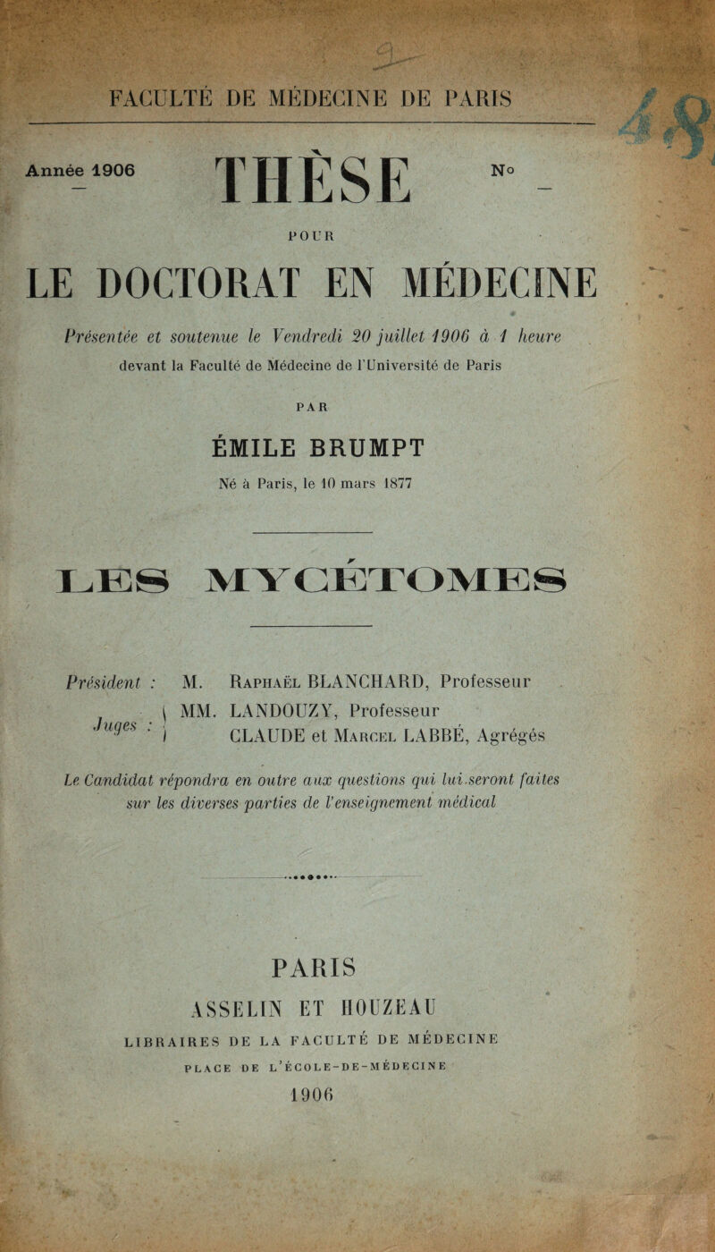 Année 1906 THÈSE POUR • LE DOCTORAT EN MÉDECINE Présentée et soutenue le Vendredi W juillet 1906 à 1 heure devant la Faculté de Médecine de T Université de Paris PAR ÉMILE BRUMPT Né à Paris, le 10 mars 1877 Président : M. Raphaël BLANCHARD, Professeur | MM. LANDOUZY, Professeur Juges : | CLAUDE et Marcel LABBÉ, Agrégés Le Candidat répondra en outre aux questions qui lui.seront faites sur les diverses parties de Venseignement 7nédical PARIS ASSELIN ET HOUZEAU LIBRAIRES DE LA FACULTÉ DE MEDECINE PLACE DE l’ÉCOLE-DE-MÉDECINE 1906