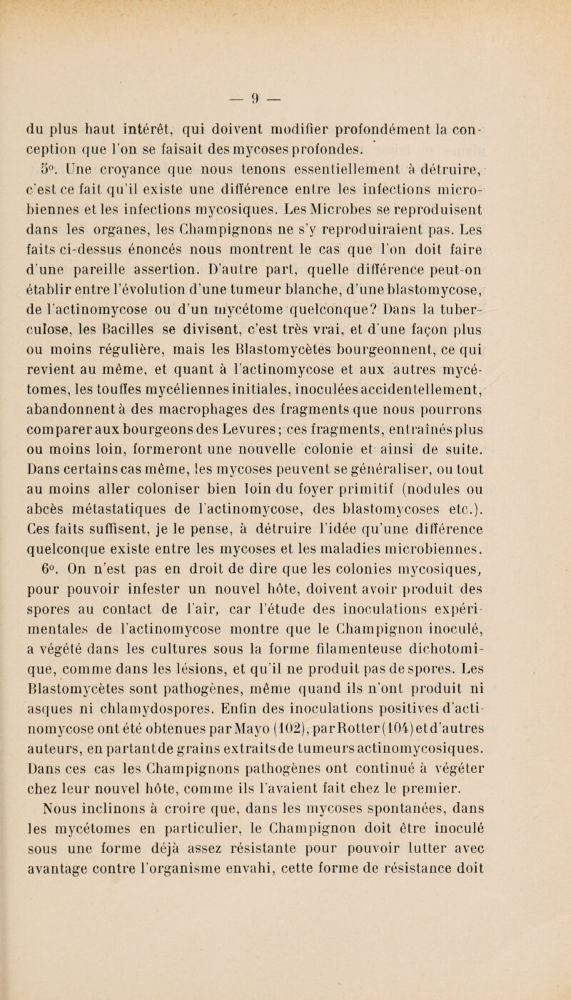 du plus haut intérêt, qui doivent modifier profondément la con- ception que l’on se faisait des mycoses profondes. 5°. Une croyance que nous tenons essentiellement à détruire, c'est ce fait qu’il existe une différence entre les infections micro¬ biennes et les infections mycosiques. Les Microbes se reproduisent dans les organes, les Champignons ne s’y reproduiraient pas. Les faits ci-dessus énoncés nous montrent le cas que l’on doit faire d'une pareille assertion. D’autre part, quelle différence peut-on établir entre l’évolution d’une tumeur blanche, d’une blastomycose, de l’actinomycose ou d’un mycétome quelconque? Dans la tuber¬ culose, les Bacilles se divisent, c’est très vrai, et d’une façon plus ou moins régulière, mais les Blastomycètes bourgeonnent, ce qui revient au même, et quant à l’actinomycose et aux autres mycé- tomes, les touffes mycéliennes initiales, inoculées accidentellement, abandonnent à des macrophages des fragments que nous pourrons comparer aux bourgeons des Levures; ces fragments, entraînés plus ou moins loin, formeront une nouvelle colonie et ainsi de suite. Dans certains cas même, les mycoses peuvent se généraliser, ou tout au moins aller coloniser bien loin du foyer primitif (nodules ou abcès métastatiques de l'actinomycose, des blastomycoses etc.). Ces faits suffisent, je le pense, à détruire l’idée qu’une différence quelconque existe entre les mycoses et les maladies microbiennes. 6°. On n’est pas en droit de dire que les colonies mycosiques, pour pouvoir infester un nouvel hôte, doivent avoir produit des spores au contact de l’air, car l’étude des inoculations expéri¬ mentales de l'actinomycose montre que le Champignon inoculé, a végété dans les cultures sous la forme filamenteuse dichotomi¬ que, comme dans les lésions, et qu’il ne produit pas de spores. Les Blastomycètes sont pathogènes, même quand ils n’ont produit ni asques ni chlamydospores. Enfin des inoculations positives d’acti¬ nomycose ont été obtenues par Mayo (102), parBotter(10i)etd’autres auteurs, enpartantde grains extraitsde tumeursactinomycosiques. Dans ces cas les Champignons pathogènes ont continué à végéter chez leur nouvel hôte, comme ils l’avaient fait chez le premier. Nous inclinons à croire que, dans les mycoses spontanées, dans les mycétomes en particulier, le Champignon doit être inoculé sous une forme déjà assez résistante pour pouvoir lutter avec avantage contre l’organisme envahi, cette forme de résistance doit