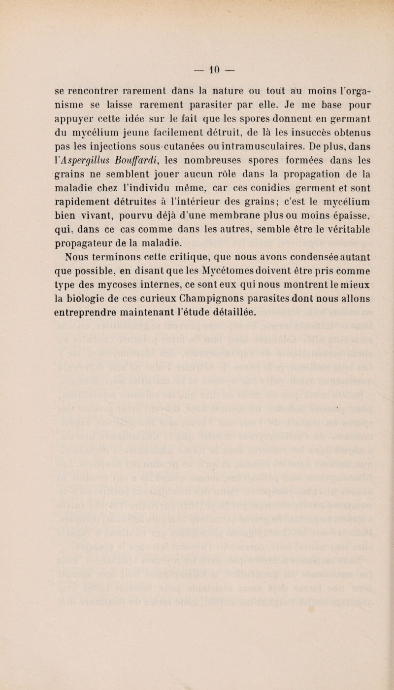 se rencontrer rarement dans la nature ou tout au moins l’orga¬ nisme se laisse rarement parasiter par elle. Je me base pour appuyer cette idée sur le fait que les spores donnent en germant du mycélium jeune facilement détruit, de là les insuccès obtenus pas les injections sous-cutanées ou intramusculaires. De plus, dans YAspergillus Bouffardi, les nombreuses spores formées dans les grains ne semblent jouer aucun rôle dans la propagation de la maladie chez l’individu même, car ces conidies germent et sont rapidement détruites à l’intérieur des grains; c’est le mycélium bien vivant, pourvu déjà d’une membrane plus ou moins épaisse, qui, dans ce cas comme dans les autres, semble être le véritable propagateur de la maladie. Nous terminons cette critique, que nous avons condensée autant que possible, en disant que les Mycétomes doivent être pris comme type des mycoses internes, ce sont eux qui nous montrent le mieux la biologie de ces curieux Champignons parasites dont nous allons entreprendre maintenant l’étude détaillée. \