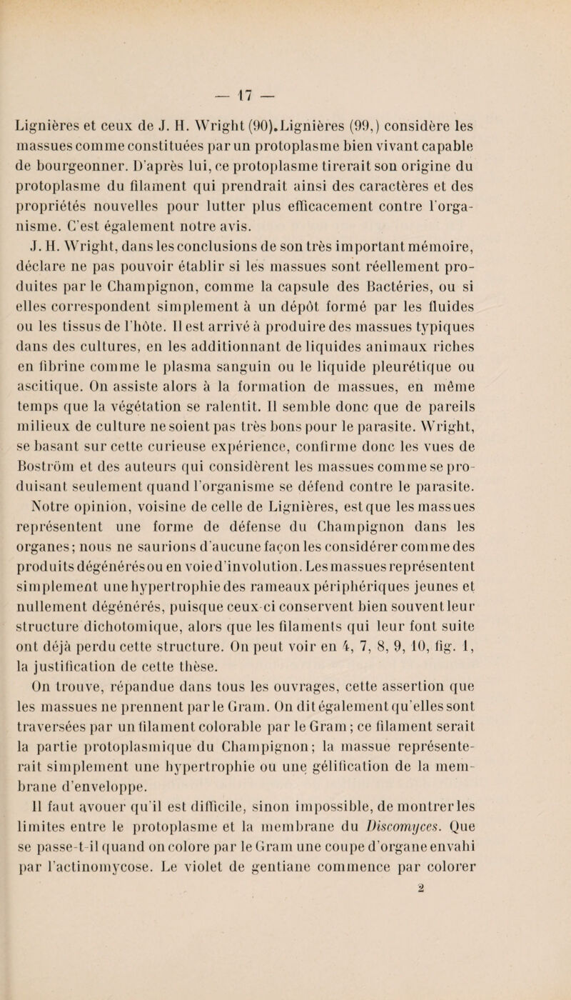 Lignières et ceux de J. H. Wright (90).Lignières (99,) considère les massues comme constituées par un protoplasme bien vivant capable de bourgeonner. D’après lui, ce protoplasme tirerait son origine du protoplasme du filament qui prendrait ainsi des caractères et des propriétés nouvelles pour lutter plus efficacement contre l'orga¬ nisme. C’est également notre avis. J. H. Wright, dans les conclusions de son très important mémoire, déclare ne pas pouvoir établir si les massues sont réellement pro¬ duites par le Champignon, comme la capsule des Bactéries, ou si elles correspondent simplement à un dépôt formé par les fluides ou les tissus de l'hôte. Il est arrivé à produire des massues typiques dans des cultures, en les additionnant de liquides animaux riches en fibrine comme le plasma sanguin ou le liquide pleurétique ou ascitique. On assiste alors à la formation de massues, en même temps que la végétation se ralentit. Il semble donc que de pareils milieux de culture ne soient pas très bons pour le parasite. Wright, se basant sur cette curieuse expérience, confirme donc les vues de Bostrôm et des auteurs qui considèrent les massues comme se pro¬ duisant seulement quand l’organisme se défend contre le parasite. Notre opinion, voisine de celle de Lignières, est que les massues représentent une forme de défense du Champignon dans les organes ; nous ne saurions d’aucune façon les considérer comme des produits dégénérés ou en voie d'involution. Les massues représentent simplement une hypertrophie des rameaux périphériques jeunes et nullement dégénérés, puisque ceux ci conservent bien souvent leur structure dichotomique, alors que les filaments qui leur font suite ont déjà perdu cette structure. On peut voir en 4, 7, 8, 9, 10, fig. 1, la justification de cette thèse. On trouve, répandue dans tous les ouvrages, cette assertion que les massues ne prennent parle Gram. On dit également qu’elles sont traversées par un filament colorable par le Gram ; ce filament serait la partie protoplasmique du Champignon; la massue représente¬ rait simplement une hypertrophie ou une gélification de la mem¬ brane d’enveloppe. 11 faut avouer qu'il est difficile, sinon impossible, de montrer les limites entre le protoplasme et la membrane du Discomyces. Que se passe-t-il quand on colore par le Gram une coupe d’organe envahi par l’actinomycose. Le violet de gentiane commence par colorer t