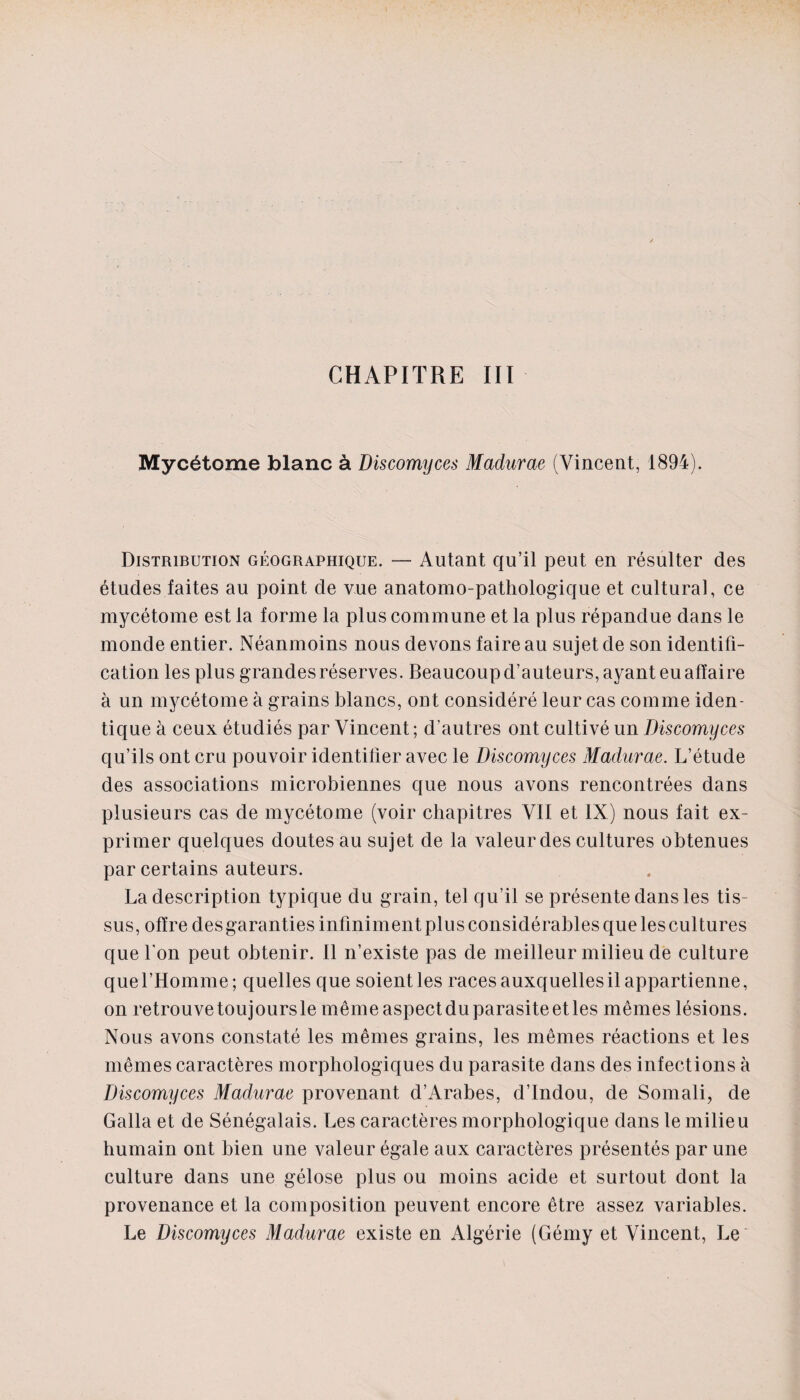 CHAPITRE III Mycétome blanc à Discomyces Madurae (Vincent, 1894). Distribution géographique. — Autant qu’il peut en résulter des études faites au point de vue anatomo-pathologique et cultural, ce mycétome est la forme la plus commune et la plus répandue dans le monde entier. Néanmoins nous devons faire au sujet de son identifi¬ cation les plus grandes réserves. Beaucoup d’auteurs, ayant eu affaire à un mycétome à grains blancs, ont considéré leur cas comme iden¬ tique à ceux étudiés par Vincent; d’autres ont cultivé un Discomyces qu’ils ont cru pouvoir identifier avec le Discomyces Madurae. L’étude des associations microbiennes que nous avons rencontrées dans plusieurs cas de mycétome (voir chapitres VII et IX) nous fait ex¬ primer quelques doutes au sujet de la valeur des cultures obtenues par certains auteurs. La description typique du grain, tel qu’il se présente dans les tis¬ sus, offre des garanties infiniment plus considérables que les cultures que l'on peut obtenir. Il n’existe pas de meilleur milieu de culture que l’Homme; quelles que soient les races auxquelles il appartienne, on retrouvetoujoursle mêmeaspectduparasiteetles mêmes lésions. Nous avons constaté les mêmes grains, les mêmes réactions et les mêmes caractères morphologiques du parasite dans des infections à Discomyces Madurae provenant d’Arabes, d’indou, de Somali, de Galla et de Sénégalais. Les caractères morphologique dans le milieu humain ont bien une valeur égale aux caractères présentés par une culture dans une gélose plus ou moins acide et surtout dont la provenance et la composition peuvent encore être assez variables. Le Discomyces Madurae existe en Algérie (Gémy et Vincent, Le