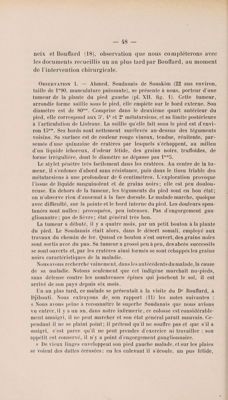 neix et Boufïard (18), observation que nous compléterons avec les documents recueillis un an plus tard par Boufïard, au moment de l’intervention chirurgicale. Observation I. — Ahmed, Soudanais de Souakim (22 ans environ, taille de lm90, musculature puissante), se présente à nous, porteur d’une tumeur de la plante du pied gauche (pl. XII. fig. 1). Cette tumeur, arrondie forme saillie sous le pied, elle empiète sur le bord externe. Son diamètre est de 80mm. Comprise dans le deuxième quart antérieur du pied, elle correspond aux 5e, 4e et 2e métatarsiens, et sa limite postérieure à l’articulation de Lisfranc. La saillie qu’elle fait sous le pied est d’envi¬ ron 15mm. Ses bords sont nettement surélevés au-dessus des téguments voisins. Sa surface est de couleur rouge vineux, tendue, rénitente, par¬ semée d’une quinzaine de cratères par lesquels s’échappent, au milieu d’un liquide ichoreux, d’odeur fétide, des grains noirs, trulïoïdes, de forme irrégulière, dont le diamètre ne dépasse pas lHUo. Le stylet pénètre très facilement dans les cratères. Au centre de la tu¬ meur, il s’enfonce d’abord sans résistance, puis dans le tissu friable des métatarsiens à une profondeur de 6 centimètres. L’exploration provoque l’issue de liquide sanguinolent et de grains noirs; elle est peu doulou^ reuse. En dehors de la tumeur, les téguments du pied sont en bon état; on n’observe rien d’anormal à la face dorsale. Le malade marche, quoique avec difficulté, sur la pointe et le bord interne du pied. Les douleurs spon¬ tanées sont nulles : provoquées, peu intenses. Pas d’engorgement gan¬ glionnaire ; pas de fièvre; état général très bon. La tumeur a débuté, il y a quatre mois, par un petit bouton à la plante du pied. Le Soudanais était alors, dans le désert somali, employé aux travaux du chemin de fer. Quand ce bouton s’est ouvert, des grains noirs sont sortis avec du pus. Sa tumeur a grossi peu à peu, des abcès successifs se sont ouverts et, par les cratères ainsi formés se sont échappés les grains noirs caractéristiques de la maladie. Nous avons recherché vainement, dans les antécédents du malade, la cause de sa maladie. Notons seulement que cet indigène marchait nu-pieds, sans défense contre les nombreuses épines qui jonchent le sol, il est arrivé de son pays depuis six mois. Un an plus tard, ce malade se présentait à la visite du D1 Boufïard, à Djibouti. Nous extrayons de^ son rapport (11) les notes suivantes : « Nous avons peine à reconnaître le superbe Soudanais que nous avions vu entrer, il y a un an, dans notre infirmerie; ce colosse est considérable¬ ment amaigri, il ne peut marcher et son état général parait mauvais. Ce¬ pendant il ne se plaint point; il prétend qu'il ne souffre pas et que s’il a maigri, c’est parce qu’il ne peut prendre d’exercice ni travailler : son appétit est conservé, il n’y a point d’engorgement ganglionnaire. « De vieux linges enveloppent son pied gauche malade, et sur les plaies se voient des dattes écrasées: en les enlevant il s’écoule, un pus fétide,