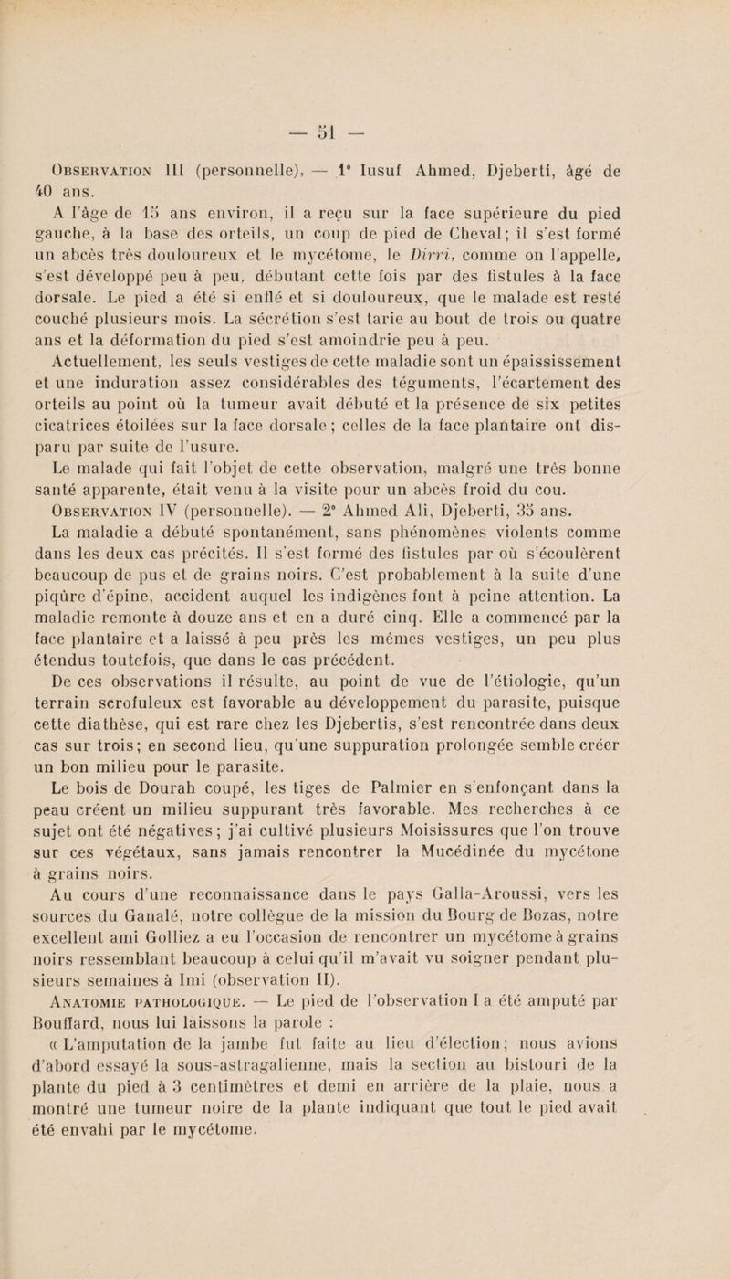 Observation II[ (personnelle), — 1° Iusuf Ahmed, Djeberti, âgé de 40 ans. A Page de 15 ans environ, il a reçu sur la face supérieure du pied gauche, à la base des orteils, un coup de pied de Cheval; il s’est formé un abcès très douloureux et le mycétome, le Dirri, comme on l’appelle, s’est développé peu à peu, débutant cette fois par des fistules à la face dorsale. Le pied a été si enflé et si douloureux, que le malade est resté couché plusieurs mois. La sécrétion s’est tarie au bout de trois ou quatre ans et la déformation du pied s’est amoindrie peu à peu. Actuellement, les seuls vestiges de cette maladie sont un épaississement et une induration assez considérables des téguments, l’écartement des orteils au point où la tumeur avait débuté et la présence de six petites cicatrices étoilées sur la face dorsale ; celles de la face plantaire ont dis¬ paru par suite de l’usure. Le malade qui fait l’objet de cette observation, malgré une très bonne santé apparente, était venu à la visite pour un abcès froid du cou. Observation IV (personnelle). — 2° Ahmed Ali, Djeberti, 35 ans. La maladie a débuté spontanément, sans phénomènes violents comme dans les deux cas précités. Il s’est formé des fistules par où s’écoulèrent beaucoup de pus et de grains noirs. C’est probablement à la suite d’une piqûre d’épine, accident auquel les indigènes font à peine attention. La maladie remonte à douze ans et en a duré cinq. Elle a commencé par la face plantaire et a laissé à peu près les mêmes vestiges, un peu plus étendus toutefois, que dans le cas précédent. De ces observations il résulte, au point de vue de l’étiologie, qu’un terrain scrofuleux est favorable au développement du parasite, puisque cette diathèse, qui est rare chez les Djebertis, s’est rencontrée dans deux cas sur trois; en second lieu, qu’une suppuration prolongée semble créer un bon milieu pour le parasite. Le bois de Dourah coupé, les tiges de Palmier en s’enfonçant dans la peau créent un milieu suppurant très favorable. Mes recherches à ce sujet ont été négatives; j’ai cultivé plusieurs Moisissures que l’on trouve sur ces végétaux, sans jamais rencontrer la Mucédinée du mycétone à grains noirs. Au cours d’une reconnaissance dans le pays Galla-Aroussi, vers les sources du Ganalé, notre collègue de la mission du Bourg de Bozas, notre excellent ami Golliez a eu l’occasion de rencontrer un mycétome à grains noirs ressemblant beaucoup à celui qu’il m’avait vu soigner pendant plu¬ sieurs semaines à Imi (observation II). Anatomie pathologique. — Le pied de l’observation I a été amputé par Boudard, nous lui laissons la parole : « L’amputation de la jambe fut faite au lieu d’élection; nous avions d’abord essayé la sous-astragalienne, mais la section au bistouri de la plante du pied à 3 centimètres et demi en arrière de la plaie, nous a montré une tumeur noire de la plante indiquant que tout le pied avait été envahi par le mycétome.