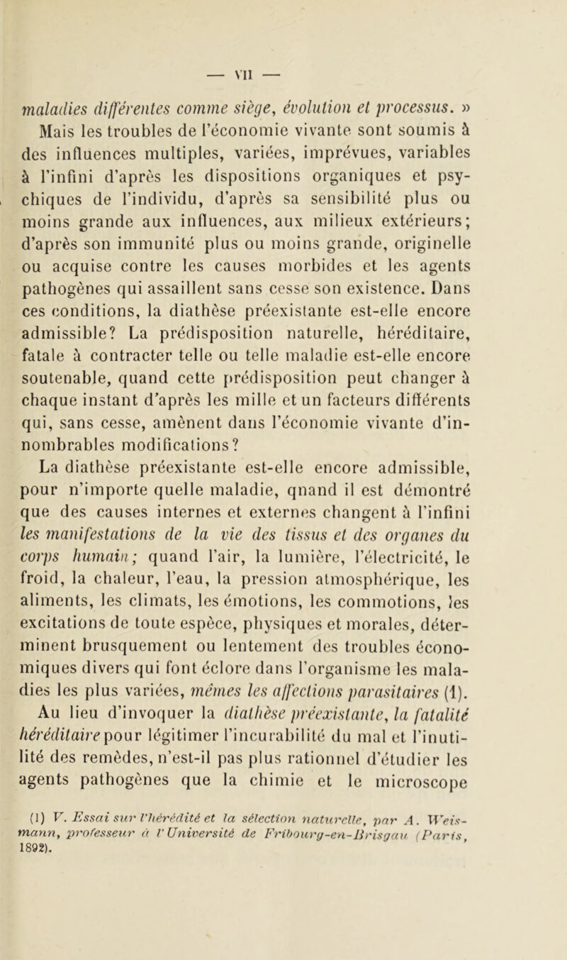 Ml maladies differentes comme siège, évolution et processus. » Mais les troubles de l’économie vivante sont soumis à des influences multiples, variées, imprévues, variables à l’infini d’après les dispositions organiques et psy- , chiques de l’individu, d’après sa sensibilité plus ou moins grande aux infiuences, aux milieux extérieurs; d’après son immunité plus ou moins grande, originelle ou acquise contre les causes morbides et les agents pathogènes qui assaillent sans cesse son existence. Dans ces conditions, la diathèse préexistante est-elle encore admissible? La prédisposition naturelle, héréditaire, fatale à contracter telle ou telle maladie est-elle encore soutenable, quand cette [»rédisposition peut changer à chaque instant d’après les mille et un facteurs différents qui, sans cesse, amènent dans l’économie vivante d’in- nombrables modifications? La diathèse préexistante est-elle encore admissible, pour n’importe quelle maladie, quand il est démontré que des causes internes et externes changent à l’infini les manifestations de la vie des tissus et des organes du corps humain; quand l’air, la lumière, l’électricité, le froid, la chaleur, l’eau, la pression atmosphérique, les aliments, les climats, les émotions, les commotions, les excitations de toute espèce, physiques et morales, déter- minent brusquement ou lentement des troubles écono- miques divers qui font éclore dans l’organisme les mala- dies les plus variées, mêmes les affections parasitaires (1). Au lieu d’invoquer la diathèse préexistante, la fatalité héréditaire pour légitimer l’incurabilité du mal et l’inuti- lité des remèdes, n’est-il pas plus rationnel d’étudier les agents pathogènes que la chimie et le microscope (1) V. Essai sur l'hérédité et la sélection naturelle, par A. Weis~ mann, professeur à l'Université de Fribourg-en-lirisgau (Paris 1892).