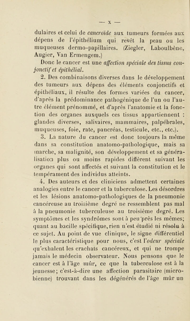 dulaires et celui de cancroïde aux tumeurs formées aux dépens de l’épithélium qui revêt la peau ou les muqueuses dermo-papillaires. (Ziegler, Laboulbène, Augier, Van Ermengem.) Donc le cancer est une affection spéciale des tissus con- jonctif et épithélial. 2. Des combinaisons diverses dans le développement des tumeurs aux dépens des éléments conjonctifs et épithéliaux, il résulte des formes variées du cancer, d’après la prédominance palhogénique de l’un ou l’au- tre élément prénommé, et d’après l’anatomie et la fonc- tion des organes auxquels ces tissus appartiennent : glandes diverses, salivaires, mammaires, palpébrales, muqueuses, foie, rate, pancréas, testicule, etc., etc.). 3. l^a nature du cancer est donc toujours la même dans sa constitution anatomo-pathologique, mais sa marche, sa malignité, son développement et sa généra- lisation plus ou moins rapides diffèrent suivant les organes qui sont affectés et suivant la constitution et le tempérament des individus atteints. 4. Des auteurs et des cliniciens admettent certaines analogies entre le cancer et la tuberculose. Les désordres et les lésions anatomo-pathologiques de la pneumonie cancéreuse au troisième degré ne ressemblent pas mal à la pneumonie tuberculeuse au troisième degré. Les symptômes et les syndromes sont à peu'près les mêmes; (|uant au bacille spécifique,rien n’est étudié ni résolu à ce sujet. Au point de vue clinique, le signe différentiel le plus caractéristique pour nous, c’est Vodeur spéciale ([u’exhalent les crachats cancéreux, et qui ne trompe jamais le médecin observateur. Nous pensons que le cancer est à l’age mûr, ce que la tuberculose est à la jeunesse; c’est-à-dire une affection parasitaire (micro- bienne) trouvant dans les dégénérés de l’age mûr un