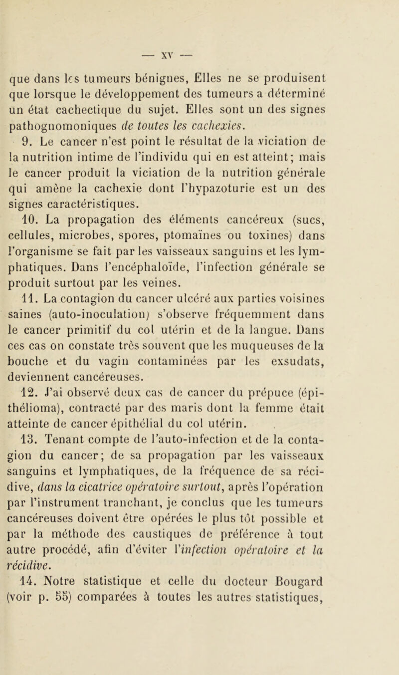 que dans les tumeurs bénignes, Elles ne se produisent que lorsque le développement des tumeurs a déterminé un état cachectique du sujet. Elles sont un des signes pathognomoniques de toutes les cachexies. 9. Le cancer n’est point le résultat de la viciation de la nutrition intime de l’individu qui en est atteint; mais le cancer produit la viciation de la nutrition générale qui amène la cachexie dont l’hypazoturie est un des signes caractéristiques. 10. La propagation des éléments cancéreux (sucs, cellules, microbes, spores, ptomaïnes ou toxines) dans l’organisme se fait par les vaisseaux sanguins et les lym- phatiques. Dans l’encéphaloïde, l’infection générale se produit surtout par les veines. 11. La contagion du cancer ulcéré aux parties voisines saines (auto-inoculationj s’observe fréquemment dans le cancer primitif du col utérin et de la langue. Dans ces cas on constate très souvent que les muqueuses de la bouche et du vagin contaminées par les exsudais, deviennent cancéreuses. 12. J’ai observé deux cas de cancer du prépuce (épi- thélioma), contracté par des maris dont la femme était atteinte de cancer épithélial du col utérin. 13. Tenant compte de l’auto-infection et de la conta- gion du cancer; de sa propagation par les vaisseaux sanguins et lymphatiques, de la fréquence de sa réci- dive, dans la cicatrice opératoire surtout, après l’opération par l’instrument tranchant, je conclus que les tumeurs cancéreuses doivent être opérées le plus tôt possible et par la méthode des caustiques de préférence tout autre procédé, atin d’éviter Vinfection opératoire et la récidive. 14. Notre statistique et celle du docteur Bougard (voir p. 55) comparées à toutes les autres statistiques,