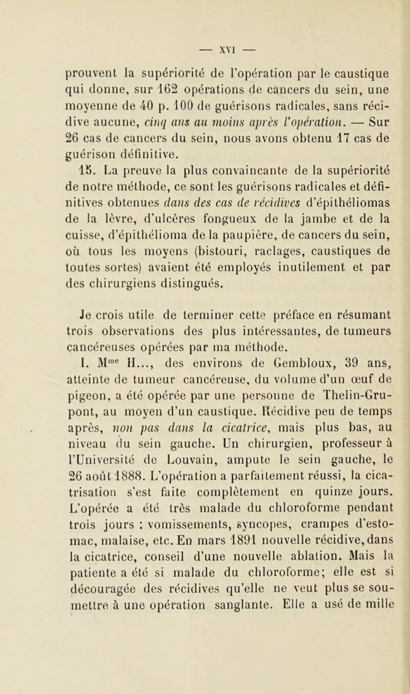 XYI prouvent la supériorité de l’opération par le caustique qui donne, sur 162 opérations de cancers du sein, une moyenne de 40 p. 100 de guérisons radicales, sans réci- dive aucune, cinq ans au moins après l^opération. — Sur 26 cas de cancers du sein, nous avons obtenu 17 cas de guérison définitive. 15. La preuve la plus convaincante de la supériorité de notre méthode, ce sont les guérisons radicales et défi- nitives obtenues dans des cas de récidives d’épithéliomas de la lèvre, d’ulcères fongueux de la jambe et de la cuisse, d’épithélioma de la paupière, de cancers du sein, où tous les moyens (bistouri, raclages, caustiques de toutes sortes) avaient été employés inutilement et par des chirurgiens distingués. Je crois utile de terminer cette préface en résumant trois observations des plus intéressantes, de tumeurs cancéreuses opérées par ma méthode. 1. M'® II..., des environs de Gembloux, 39 ans, atteinte de tumeur cancéreuse, du volume d’un œuf de pigeon, a été opérée par une personne de Thelin-Gru- pont, au moyen d’un caustique. Récidive peu de temps après, non pas dans la cicatrice^ mais plus bas, au niveau du sein gauche. Un chirurgien, professeur à l’Université de Louvain, ampute le sein gauche, le 26 août 1888. L’opération a parfaitement réussi, la cica- trisation s’est faite complètement en quinze jours. L’opérée a été très malade du chloroforme pendant trois jours : vomissements, syncopes, crampes d’esto- mac, malaise, etc. En mars 1891 nouvelle récidive, dans la cicatrice, conseil d’une nouvelle ablation. Mais la patiente a été si malade du chloroforme; elle est si découragée des récidives qu’elle ne veut plus se sou- mettre à une opération sanglante. Elle a usé de mille