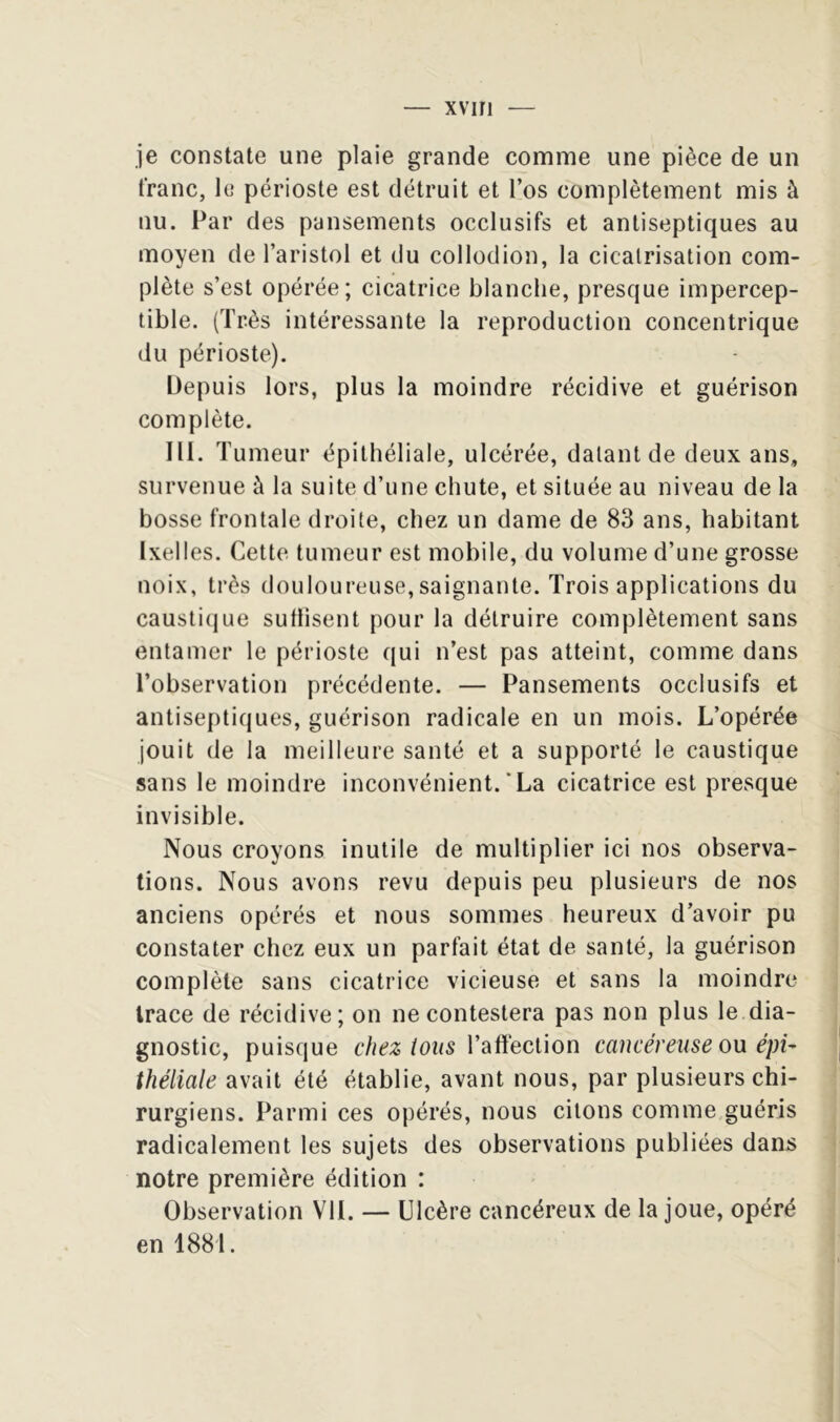 je constate une plaie grande comme une pièce de un franc, le périoste est détruit et l’os complètement mis à nu. Par des pansements occlusifs et antiseptiques au moyen de l’aristol et du collodion, la cicatrisation com- plète s’est opérée; cicatrice blanche, presque impercep- tible, (Très intéressante la reproduction concentrique du périoste). Depuis lors, plus la moindre récidive et guérison complète. III. T umeur épithéliale, ulcérée, datant de deux ans, survenue à la suite d’une chute, et située au niveau de la bosse frontale droite, chez un dame de 83 ans, habitant Ixelles. Cette tumeur est mobile, du volume d’une grosse noix, très douloureuse,saignante. Trois applications du causti(jue sutlisent pour la détruire complètement sans entamer le périoste qui n’est pas atteint, comme dans l’observation précédente. — Pansements occlusifs et antiseptiques, guérison radicale en un mois. L’opérée jouit de la meilleure santé et a supporté le caustique sans le moindre inconvénient.‘La cicatrice est presque invisible. Nous croyons inutile de multiplier ici nos observa- tions. Nous avons revu depuis peu plusieurs de nos anciens opérés et nous sommes heureux d’avoir pu constater chez eux un parfait état de santé, la guérison complète sans cicatrice vicieuse et sans la moindre trace de récidive; on ne contestera pas non plus le dia- gnostic, puisque chez tous Vstïïeclion cancéreuse ou épi- théliale avait été établie, avant nous, par plusieurs chi- rurgiens. Parmi ces opérés, nous citons comme guéris radicalement les sujets des observations publiées dans notre première édition : Observation VU. — Ulcère cancéreux de la joue, opéré en 1881.